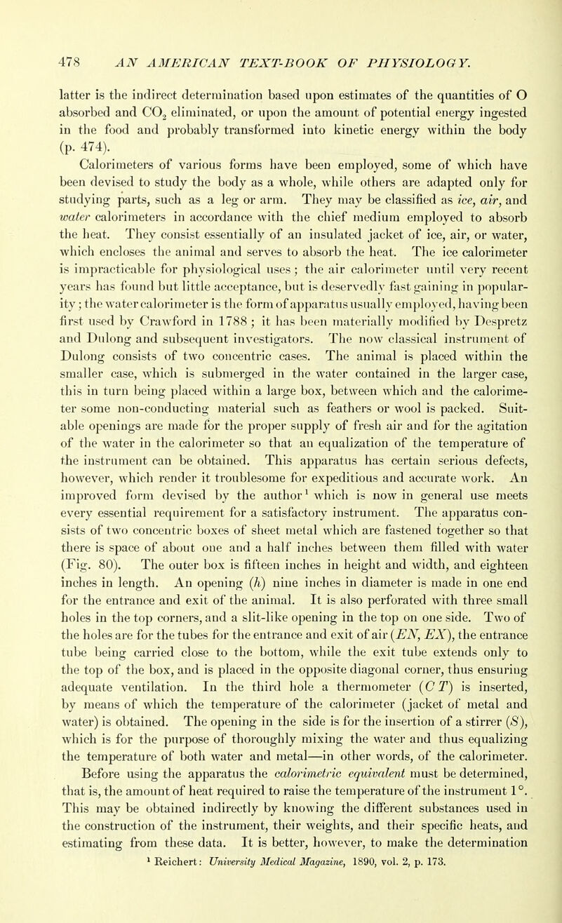 latter is the indirect determination based upon estimates of the quantities of O absorbed and CO2 eliminated, or upon the amount of potential energy ingested in the food and probably transformed into kinetic energy within the body (p.474)._ Calorimeters of various forms have been employed, some of which have been devised to study the body as a whole, while others are adapted only for studying parts, such as a leg or arm. They may be classified as ice, air, and water calorimeters in accordance with the chief medium employed to absorb the heat. They consist essentially of an insulated jacket of ice, air, or water, which encloses the animal and serves to absorb the heat. The ice calorimeter is impracticable for physiological uses; the air calorimeter until very recent years has found but little acceptance, but is deservedly fast gaining in popular- ity ; the water calorimeter is the form of apparatus usually emjiloyed, having been first used by Crawford in 1788 ; it has been materially modified by Despretz and Dulong and subsequent investigators. The now classical instrunient of Dulong consists of two concentric cases. The animal is placed within the smaller case, which is submerged in the water contained in the larger case, this in turn being placed within a large box, between which and the calorime- ter some non-conducting material such as feathers or wool is packed. Suit- able openings are made for the proper supply of fresh air and for the agitation of the water in the calorimeter so that an equalization of the temperature of the instrument can be obtained. This apparatus has certain serious defects, however, which render it troublesome for expeditious and accurate work. An improved form devised by the author^ which is now in general use meets every essential requirement for a satisfactory instrument. The apparatus con- sists of two concentric boxes of sheet metal which are fastened together so that there is space of about one and a half inches between them filled with water (Fig. 80). The outer box is fifteen inches in height and width, and eighteen inches in length. An opening (h) nine inches in diameter is made in one end for the entrance and exit of the animal. It is also perforated with three small holes in the top corners, and a slit-like opening in the top on one side. Two of the holes are for the tubes for the entrance and exit of air {EN, EX), the entrance tube being carried close to the bottom, while the exit tube extends only to the top of the box, and is placed in the opposite diagonal corner, thus ensuring adequate ventilation. In the third hole a thermometer {C T) is inserted, by means of which the temperature of the calorimeter (jacket of metal and water) is obtained. The opening in the side is for the insertion of a stirrer {8), which is for the purpose of thoroughly mixing the water and thus equalizing the temperature of both water and metal—in other words, of the calorimeter. Before using the apparatus the calorimetric equivalent must be determined, that is, the amount of heat required to raise the temperature of the instrument 1°. This may be obtained indirectly by knowing the different substances used in the construction of the instrument, their weights, and their specific heats, and estimating from these data. It is better, however, to make the determination ' Eeichert: University Medical Magazine, 1890, vol. 2, p. 173.