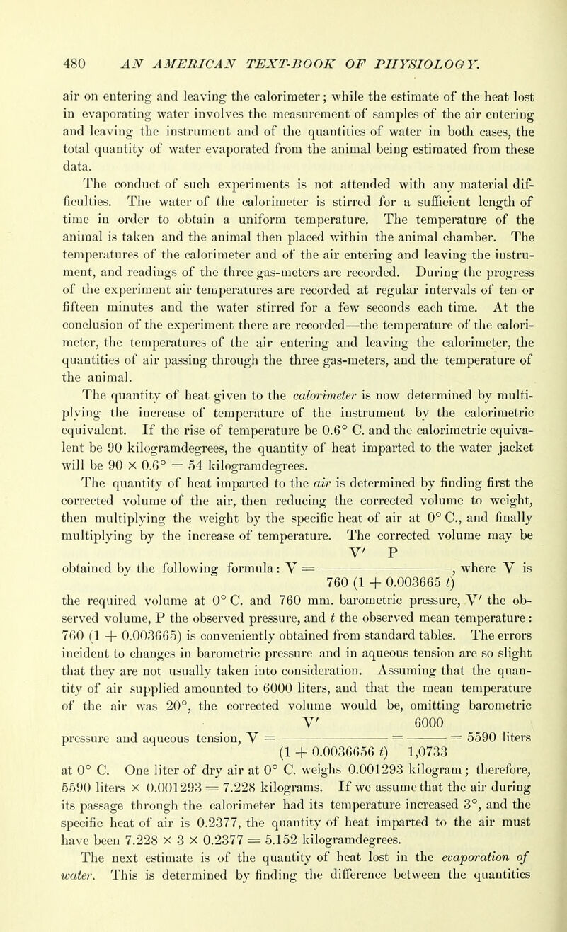 air on entering and leaving the calorimeter; while the estimate of the heat lost in evaporating water involves the measurement of samples of the air entering and leaving the instrument and of the quantities of water in both cases, the total quantity of water evaporated from the animal being estimated from these data. Tlie conduct of such experiments is not attended with any material dif- ficulties. The water of the calorimeter is stirred for a sufficient length of time in order to obtain a uniform temperature. The temperature of the animal is taken and the animal then placed within the animal chamber. The temperatures of the calorimeter and of the air entering and leaving the instru- ment, and readings of the three gas-meters are recorded. During tlie progress of the experiment air temperatures are recorded at regular intervals of ten or fifteen minutes and the water stirred for a few seconds each time. At the conclusion of the experiment there are recorded—the temperature of the calori- meter, the temperatures of the air entering and leaving the calorimeter, the quantities of air passing through the three gas-meters, and the temperature of the animal. The quantity of heat given to the calorimeter is now determined by multi- plying the increase of temperature of the instrument by the calorimetric equivalent. If the rise of temperature be 0.6° C. and the calorimetric equiva- lent be 90 kilogramdegrees, the quantity of heat imparted to the water jacket will be 90 X 0.6° = 54 kilogramdegrees. The quantity of heat imparted to the air is determined by finding first the corrected volume of the air, then reducing the corrected volume to weight, then multiplying the weight by the specific heat of air at 0° C, and finally multiplying by the increase of temperature. The corrected volume may be V P obtained by the following formula: V = , where V is 760 (1 + 0.003665 t) the required volume at 0° C. and 760 mm. barometric pressure, V the ob- served volume, P the observed pressure, and t the observed mean temperature: 760 (1 + 0.003665) is conveniently obtained from standard tables. The errors incident to changes in barometric pressure and in aqueous tension are so slight that they are not usually taken into consideration. Assuming that the quan- tity of air supplied amounted to 6000 liters, and that the mean temperature of the air was 20°, the corrected volume would be, omitting barometric V 6000 pressure and aqueous tension, V = = = 5590 liters (1 4- 0.0036656 t) 1,0733 at 0° C. One liter of dry air at 0° C. weighs 0.001293 kilogram; therefore, 5590 liters x 0.001293 = 7.228 kilograms. If we assume that the air during its passage through the calorimeter had its temperature increased 3°, and the specific heat of air is 0.2377, the quantity of heat imparted to the air must have been 7.228 x 3 X 0.2377 = 5.152 kilogramdegrees. The next estimate is of the quantity of heat lost in the evaporation of water. This is determined by finding the difference between the quantities