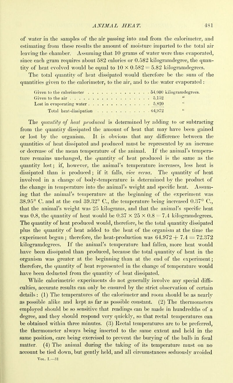 of water in the samples of the air passing into and from the calorimeter, and estimating from these results the amount of moisture imparted to the total air leaving the chamber. Assuming that 10 grams of water were thus evaporated, since each gram requires about 582 calories or 0.582 kilogramdegree, the quan- tity of heat evolved would be equal to 10 X 0.582 = 5.82 kilogramdegrees. The total quantity of heat dissipated would therefore be the sum of the quantities given to the calorimeter, to the air, and to the water evaporated : Given to the calorimeter 54,000 kilogramdegrees. Given to the air 5,152  Lost in evaporating water 5,820 '' Total heat-dissipation 64,972  The quantit}! of heat produced is determined by adding to or subtracting from the quantity dissipated the amount of heat that may have been gained or lost by the organism. It is obvious that any ditfereuce between the quantities of heat dissipated and produced must be represented by an increase or decrease of the mean temperature of the animal. If the animal's tempera- ture remains unchanged, the quantity of heat produced is the same as the quantity lost; if, however, the animal's temperature increases, less heat is dissipated than is produced; if it falls, vice versa. The quantity of heat involved in a change of body-temperature is determined by the product of the change in temperature into the animal's weight and specific heat. Assum- ing that the animal's temperature at the beginning of the experiment was 38.95° C. and at the end 39.32° C, the temperature being increased 0.37° C, that the animal's weight was 25 kilograms, and that the animal's specific heat was 0.8, the quantity of heat would be 0.37 X 25 X 0.8 ~- 7.4 kilogramdegrees. The quantity of heat produced would, therefore, be the total quantity dissipated plus the quantity of heat added to the heat of the organism at the time the experiment begun ; therefore, the heat-production was 64.972 -|- 7.4 = 72,372 kilogramdegrees. If the animal's temperature had fallen, more heat would have been dissipated than produced, because the total quantity of heat in the organism was greater at the beginning than at the end of the experiment; therefore, the quantity of heat represented iu the change of temperature would have been deducted from the quantity of heat dissipated. While calorimetric experiments do not generally involve any special diffi- culties, accurate results can only be ensured by the strict observation of certain details: (1) The temperatures of the calorimeter and room should be as nearly as possible alike and kept as far as possible constant. (2) The thermometers employed should be so sensitive that readings can be made in hundredths of a degree, and they should respond very quickly, so that rectal temperatures can be obtained within three minutes. (3) Rectal temperatures are to be preferred, the thermometer always being inserted to the same extent and held in the same position, care being exercised to prevent the burying of the bulb in fecal matter. (4) The animal during the taking of its temperature mu.st on no account be tied down, but gently held, and all circumstances seduously avoided Vol. I.—31