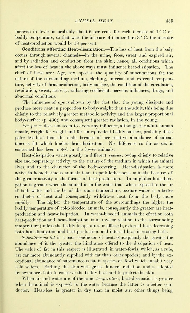 increase in fever is probably about 6 per cent, for each increase of 1 ° C. of bodily temperature, so that were the increase of temperature 3° C. the increase of heat-production would be 18 per cent. Conditions affecting Heat-dissipation.—The loss of heat from the body occurs through several channels—in the urine, feces, sweat, and expired air, and by radiation and conduction from the skin ; hence, all conditions which affect the loss of heat in the above ways must influence heat-dissipation. The chief of these are: Age, sex, species, the quantity of subcutaneous fat, the nature of the surrounding medium, clothing, internal and external tempera- ture, activity of heat-production, body-surface, the condition of the circulation, respiration, sweat, activity, radiating coefficient, nervous influences, drugs, and abnormal conditions. The influence of age is shown by the fact that the young dissipate and produce more heat in proportion to body-weight tlian the adult, this being due chiefly to the relatively greater metabolic activity and the larger proportional body-surface (p. 430), and consequent greater radiation, in the young. Sex per se does not seem to exert any influence, although the adult human female, weight for weight and for an equivalent bodily surface, probably dissi- pates less heat than the male, because of her relative abundance of subcu- taneous fat, which hinders heat-dissipation. No difference so far as sex is concerned has been noted in tlie lower animals. Heat-dissipation varies greatly in different species, owing chiefly to relative size and respirat(.>ry activity, to the nature of the medium in which the animal lives, and to the character of the body-covering. Heat-dissipation is moi-e active in homothermous animals than in poikilothermous animals, because of the greater activity in the former of heat-production. In amphibia heat-dissi- pation is greater when the animal is in the water than when exposed to the air if both water and air be of the same temperature, because water is a better conductor of heat and consequently withdraws heat from the body more rapidly. The higher the temperature of the surroundings the higher the bodily temperature of cold-blooded animals, consequently the greater are heat- production and heat-dissipation. In warm-blooded animals the effect on both heat-production and heat-dissipation is in inverse relation to the surrounding temperature (unless the bodily temperature is affected), external heat decreasing both heat-dissipation and heat-production, and internal heat increasing both. Subcutaneous fat is a poor conductor of heat, consequently the greater the abundance of it the greater the hindrance offered to the dissipation of heat. The value of fat in this respect is illustrated in water-fowls, which, as a rule, are far more abundantly supplied with fat than other species; and by the ex- ceptional abundance of subcutaneous fat in species of fowl which inhabit very cold waters. Bathing the skin with grease hinders radiation, and is adopted by swimmers both to conserve the bodily heat and to protect the skin. When air and water are of the same temperature, heat-dissipation is greater when the animal is exposed to the water, because the latter is a better con- ductor. Heat-loss is greater in dry than in moist air, other things being