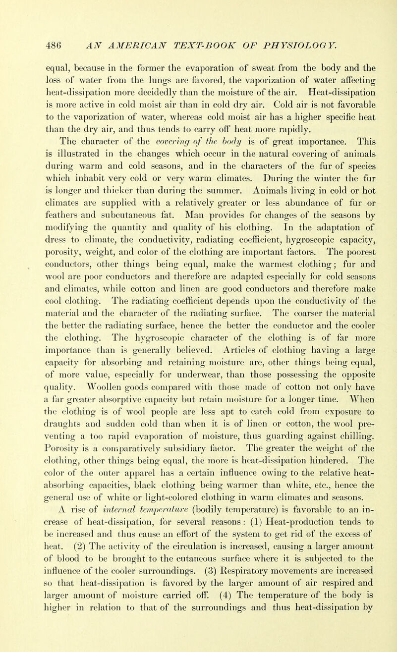 equal, because in the former the evaporation of sweat from the body and the loss of water from the lungs are favored, the vaporization of water affecting heat-dissipation more decidedly than the moisture of the air. Heat-dissipation is more active in cold moist air than in cold dry air. Cold air is not favorable to the vaporization of water, whereas cold moist air has a higher specific heat than the dry air, and thus tends to carry off heat more rapidly. The character of the covering of the body is of great importance. This is illustrated in the changes wiiich occur in the natural covering of animals during warm and cold seasons, and in the characters of the fur of species which inhabit very cold or very warm climates. During the winter the fur is longer and thicker than during the summer. Animals living in cold or hot climates are supplied with a relatively greater or less abundance of fur or feathers and subcutaneous fat. Man provides for changes of the seasons by modifying the quantity and quality of his clothing. In the adaptation of dress to climate, the conductivity, radiating coefficient, hygroscopic capacity, porosity, weight, and color of the clothing are important factors. The poorest conductors, other things being equal, make the warmest clothing; fur and wool are poor conductors and therefore are adapted especially for cold seasons and climates, while cotton and linen are good conductors and therefore make cool clothing. The radiating coefficient depends upon the conductivity of the material and the character of the radiating surface. The coarser the material the better the radiating surface, hence the better the conductor and the cooler the clothing. The hygroscopic character of the clothing is of far more importance than is generally believed. Articles of clothing having a large capacity for absorbing and retaining moisture are, other things being equal, of more value, especially for underwear, than those possessing the opposite quality. Woollen goods compared with those made of cotton not only have a far greater absorptive capacity but retain moisture for a longer time. When the clothing is of wool people are less apt to catch cold from exposure to draughts and sudden cold than when it is of linen or cotton, the wool pre- venting a too rapid evaporation of moisture, thus guarding against chilling. Porosity is a comparatively subsidiary factor. The greater the weight of the clothing, other things being equal, the more is heat-dissipation hindered. The color of the outer apparel has a certain influence owing to the relative heat- absorbing capacities, black clothing being warmer than white, etc., hence the general use of white or light-colored clothing in warm climates and seasons. A rise of internal temperature (bodily temperature) is favorable to an in- crease of heat-dissipation, for several reasons: (1) Heat-production tends to be increased and thus cause an effort of the system to get rid of the excess of heat. (2) The activity of the circulation is increased, causing a larger amount of blood to be brought to the cutaneous surface where it is subjected to the influence of the cooler surroundings. (3) Respiratory movements are increased so that heat-dissipation is favored by the larger amount of air respired and larger amount of moisture carried off. (4) The temperature of the body is higher in relation to that of the surroundings and thus heat-dissipation by