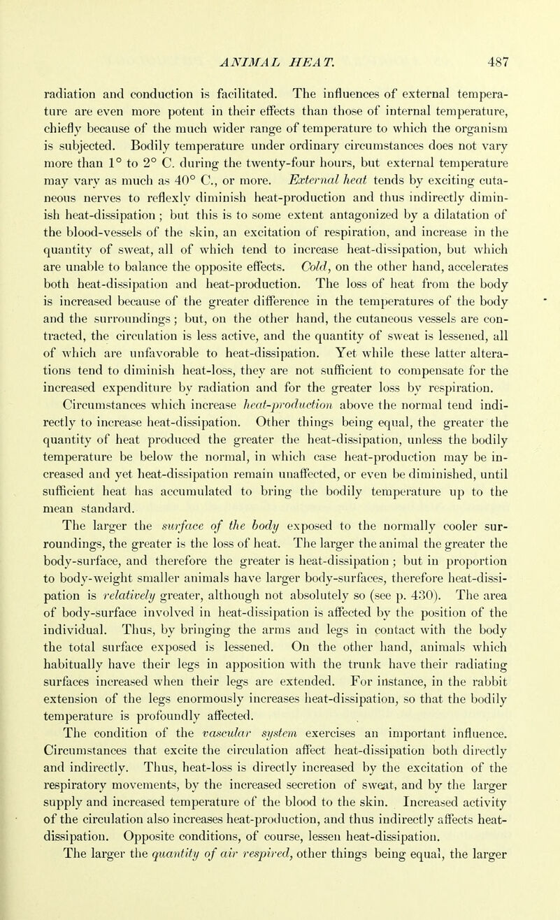 radiation and conduction is facilitated. The influences of external tempera- ture are even more potent in their effects than those of internal temperature, chiefly because of the much wider range of temperature to which the organism is subjected. Bodily temperature under ordinary circumstances does not vary more than 1° to 2° C. during the twenty-four hours, but external temperature may vary as much as 40° C, or more. External heat tends by exciting cuta- neous nerves to reflexly diminish heat-production and thus indirectly dimin- ish heat-dissipation ; but this is to some extent antagonized by a dilatation of the blood-vessels of the skin, an excitation of respiration, and increase in the quantity of sweat, all of which tend to increase heat-dissipation, but which are unable to balance the opposite effects. Cold, on the other hand, accelerates both heat-dissipation and heat-production. The loss of heat from the body is increased because of the greater difference in the temperatures of the body and the surroundings; but, on the other hand, the cutaneous vessels are con- tracted, the circulation is less active, and the quantity of sweat is lessened, all of which are unfavorable to heat-dissipation. Yet while these latter altera- tions tend to diminish heat-loss, they are not sufficient to compensate for the increased expenditure by radiation and for the greater loss by respiration. Circumstances which increase heat-production above the normal tend indi- rectly to increase heat-dissipation. Other things being equal, the greater the quantity of heat produced the greater the heat-dissipation, unless the bodily temperature be below the normal, in which case heat-production may be in- creased and yet heat-dissipation remain unaffected, or even be diminished, until sufficient heat has accumulated to bring the bodily temperature up to the mean standard. The larger the surface of the body exposed to the normally cooler sur- roundings, the greater is the loss of heat. The larger the animal the greater the body-surface, and therefore the greater is heat-dissipation ; but in proportion to body-weight smaller animals have larger body-surfaces, therefore heat-dissi- pation is relatively greater, although not absolutely so (see p. 430). The area of body-surface involved in heat-dissipation is affected by the position of the individual. Thus, by bringing the arras and legs in contact with the body the total surface exposed is lessened. On the other hand, animals which habitually have their legs in apposition with the trunk have their radiating surfaces increased when their legs are extended. For instance, in the rabbit extension of the legs enormously increases heat-dissipation, so that the bodily temperature is profoundly affected. The condition of the vascular system exercises an important influence. Circumstances that excite the circulation affect heat-dissipation both directly and indii-ectly. Thus, heat-loss is directly increased by the excitation of the respiratory movements, by the increased secretion of sweat, and by the larger supply and increased temperature of the blood to the skin. Increased activity of the circulation also increases heat-production, and thus indirectly affects heat- dissipation. Opposite conditions, of course, lessen heat-dissipation. The larger the quantity of air respired, other things being equal, the larger