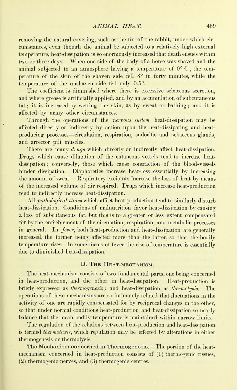 removing the natural covering, such as the fur of the rabbit, under which cir- cumstances, even though the animal be subjected to a relatively high external temperature, heat-dissipation is so enormously increased that death ensues within two or three days. When one side of the body of a horse was shaved and the animal subjected to an atmosphere having a temperature of 0° C, the tem- perature of the skin of the shaven side fell 8° in forty minutes, while the temperature of the unshaven side fell only 0.5°. The coefficient is diminished where there is excessive sebaceous secretion, and where grease is artificially applied, and by an accumulation of subcutaneous fat; it is increased by wetting the skin, as by sweat or bathing; and it is alfeeted by many other circumstances. Through the operations of the nervous system heat-dissipation may be alfected directly or indirectly by action upon tlie heat-dissipating and heat- producing processes—circulation, respiration, sudorific and sebaceous glands, and arrectdr pili muscles. There are many drugs which directly or indirectly affect heat-dissipation. Drugs which cause dilatation of the cutaneous vessels tend to increase heat- dissipation ; conversely, those which cause contraction of the blood-vessels hinder dissipation. Diaphoretics increase heat-loss essentially by increasing the amount of sweat. Respiratory excitants increase tlie loss of heat by means of the increased volume of air respired. Drugs which increase heat-production tend to indirectly increase lieat-dissipation. All pathological states which affect heat-production tend to similarly disturb heat-dissipation. Conditions of malnutrition favor heat-dissipation by causing a loss of subcutaneous fat, but this is to a greater or less extent compensated for by the enfeebleraent of the circulation, respiration, and metabolic processes in general. In fever, both heat-production and heat-dissipation are generally increased, the former being affected more than the latter, so that the bodily temperature rises. In some forms of fever the rise of temperature is essentially due to diminished heat-dissipation. D. The Heat-mechanism. The heat-mechanism consists of two fundamental parts, one being concerned in heat-production, and the other in heat-dissipation. Heat-production is briefly expressed as thermogenesis; and heat-dissipation, as thermolysis. The operations of these mechanisms are so intimately related tliat fluctuations in the activity of one are rapidly compensated for by reciprocal changes in the other, so that under normal conditions heat-production and heat-dissipation so nearly balance that the mean bodily temperature is maintained within narrow limits. The regulation of the relations between heat-production and heat-dissipation is termed thermotaxis, which regulation may be effected by alterations in either thermogenesis or thermolysis. The Mechanism concerned in Thermogenesis.—The portion of the heat- mechanism concerned in heat-production consists of (1) thermogenic tissues, (2) thermogenic nerves, and (3) thermogenic centres.