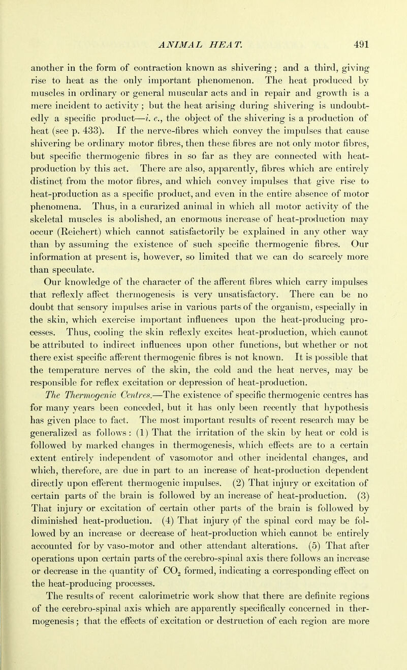 another in the form of contraction known as shivering; and a third, giving rise to heat as the only important phenomenon. The heat produced by muscles in ordinary or general muscular acts and in repair and growth is a mere incident to activity; but the heat arising during shivering is undoubt- edly a specific product—i. e., the object of the shivering is a production of heat (see p. 433). If the nerve-fibres which convey the impulses that cause shivering be ordinary motor fibres, then these fibres are not only motor fibres, but specific thermogenic fibres in so far as they are connected with heat- production by this act. There are also, apparently, fibres which are entirely distinct from the motor fibres, and which convey impulses that give rise to heat-production as a specific product, and even in the entire absence of motor phenomena. Thus, in a curarized animal in which all motor activity of the skeletal muscles is abolished, an enormous increase of heat-production may occur (Reichert) which cannot satisfactorily be explained in any other way than by assuming the existence of such specific thermogenic fibres. Our information at present is, however, so limited that we can do scarcely more than speculate. Our knowledge of the character of the afferent fibres which carry impulses that reflexly affect therinogenesis is very unsatisfactory. There can be no doubt that sensory impulses arise in various parts of the organism, especially in the skin, which exercise important influences upon the heat-producing pro- cesses. Thus, cooling the skin reflexly excites heat-production, which cannot be attributed to indirect influences upon other functions, but whether or not there exist specific afferent thermogenic fibres is not known. It is possible that the temperature nerves of the skin, the cold and the heat nerves, may be responsible for reflex excitation or depression of heat-production. The ThermogeniG Centres.—The existence of specific thermogenic centres has for many years been conceded, but it has only been recently that hypothesis has given place to fact. The most important results of recent research may be generalized as follows : (1) That the irritation of the skin by heat or cold is followed by marked changes in therraogenesis, which effects are to a certain extent entirely independent of vasomotor and other incidental changes, and which, therefore, are due in part to an increase of heat-production dependent directly upon efferent thermogenic impulses. (2) That injury or excitation of certain parts of the brain is followed by an increase of heat-production. (3) That injury or excitation of certain other parts of the brain is followed by diminished heat-production. (4) That injury 9f the spinal cord may be fol- lowed by an increase or decrease of heat-production which cannot be entirely accounted for by vaso-motor and other attendant alterations. (5) That after operations upon certain parts of the cerebro-spinal axis there follows an increase or decrease in the quantity of GO^ formed, indicating a corresponding effect on the heat-producing processes. The results of I'ecent calorimetric work show that there are definite regions of the cerebro-spinal axis which are apparently specifically concerned in ther- raogenesis ; that the effects of excitation or destruction of each region are more