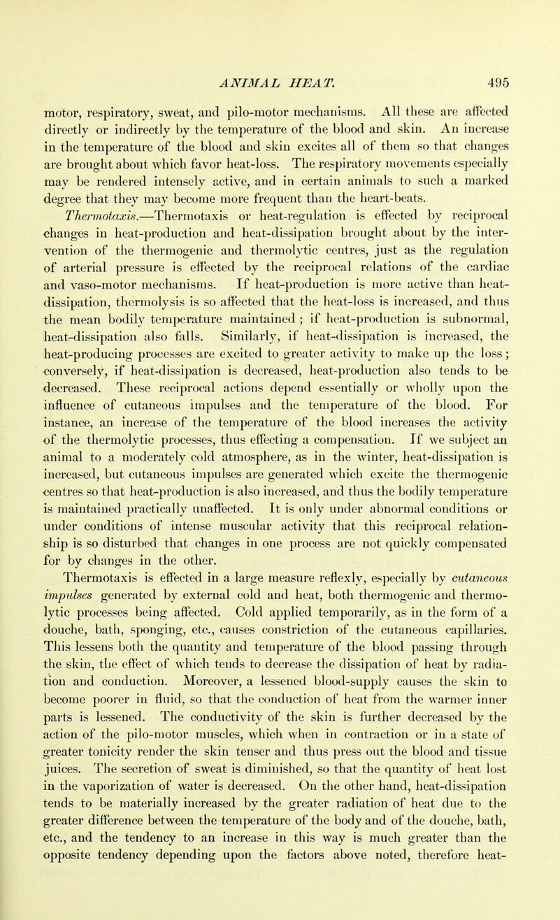 motor, respiratory, sweat, and pilo-motor mechanisms. All these are affected directly or indirectly by the temperature of the blood and skin. An increase in the temperature of the blood and skin excites all of them so that changes are brought about which favor heat-loss. The respiratory movements especially may be rendered intensely active, and in certain animals to such a marked degree that they may become more frequent than the heart-beats. Thermotaxis.—Thermotaxis or heat-regulation is effected by reciprocal changes in heat-production and heat-dissipation brought about by the inter- vention of the thermogenic and thermolytic centres, just as the regulation of arterial pressure is effected by the reciprocal relations of the cardiac and vaso-motor mechanisms. If heat-production is more active than heat- dissipation, thermolysis is so affected that the heat-loss is increased, and thus the mean bodily temperature maintained ; if heat-production is subnormal, lieat-dissipation also falls. Similarly, if heat-dissipation is increased, the heat-producing processes are excited to greater activity to make up the loss; ■conversely, if heat-dissipation is decreased, heat-production also tends to be decreased. These reciprocal actions depend essentially or wholly upon the influence of cutaneous impulses and the temperature of the blood. For instance, an increase of the temperature of the blood increases the activity of the thermolytic processes, thus effecting a compensation. If we subject an animal to a moderately cold atmosphere, as in the winter, heat-dissipation is increased, but cutaneous impulses are generated which excite the thermogenic centres so that heat-production is also increased, and thus the bodily temperature is maintained practically unaffected. It is only under abnormal conditions or under conditions of intense muscular activity that this reciprocal relation- ship is so disturbed that changes in one process are not quickly compensated for by changes in the other. Thermotaxis is effected in a large measure reflexly, especially by cutaneous impulses generated by external cold and heat, both thermogenic and thermo- lytic processes being affected. Cold applied temporarily, as in the form of a douche, bath, sponging, etc., causes constriction of the cutaneous capillaries. This lessens both the quantity and temperature of the blood passing through the skin, the effect of which tends to decrease the dissipation of heat by radia- tion and conduction. Moreover, a lessened blood-supply causes the skin to become poorer in fluid, so that the conduction of heat from the warmer inner parts is lessened. The conductivity of the skin is further decreased by the action of the pilo-motor muscles, which when in contraction or in a state of greater tonicity render the skin tenser and thus press out the blood and tissue juices. The secretion of sweat is diminished, so that the quantity of heat lost in the vaporization of water is decreased. On the other hand, heat-dissipation tends to be materially increased by the greater radiation of heat due to the greater difference between the temperature of the body and of the douche, bath, etc., and the tendency to an increase in this way is much greater than the opposite tendency depending upon the factors above noted, therefore heat-