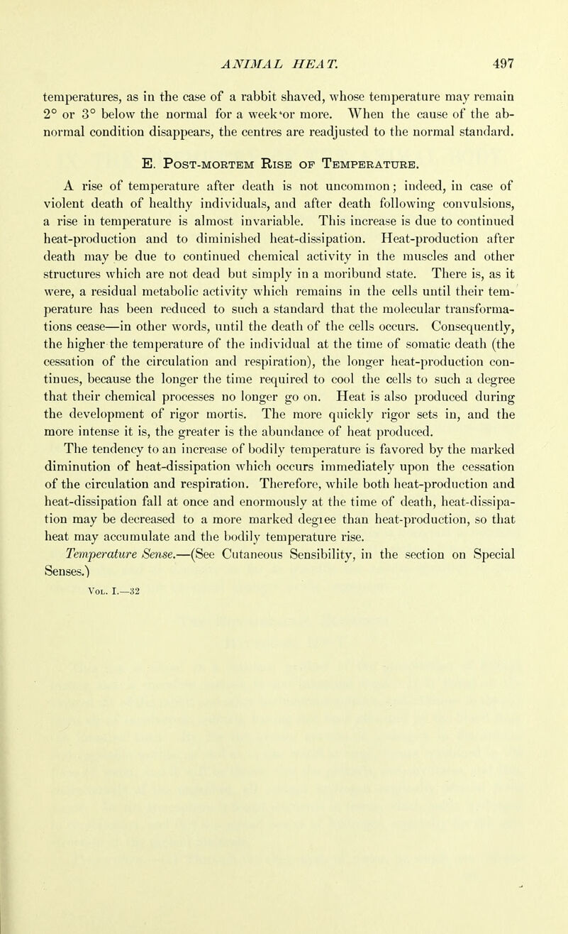 temperatures, as in the case of a rabbit shaved, whose temperature may remain 2° or 3° below the normal for a week'or more. When the cause of the ab- normal condition disappears, the centres are readjusted to the normal standard. E. Post-mortem Rise op Temperature. A rise of temperature after death is not uncommon; indeed, in case of violent death of healthy individuals, and after death following convulsions, a rise in temperature is almost invariable. This increase is due to continued heat-production and to diminished heat-dissipation. Heat-production after death may be due to continued chemical activity in the muscles and other structures which are not dead but simply in a moribund state. There is, as it were, a residual metabolic activity which remains in the cells until their tem- perature has been reduced to such a standard that the molecular transforma- tions cease—in other words, until the death of the cells occurs. Consequently, the higher the temperature of the individual at the time of somatic death (the cessation of the circulation and respiration), the longer heat-production con- tinues, because the longer the time required to cool the cells to such a degree that their chemical processes no longer go on. Heat is also produced during the development of rigor mortis. The more quickly rigor sets in, and the more intense it is, the greater is the abundance of heat produced. The tendency to an increase of bodily temperature is favored by the marked diminution of heat-dissipation which occurs immediately upon the cessation of the circulation and respiration. Therefore, while both heat-production and heat-dissipation fall at once and enormously at the time of death, heat-dissipa- tion may be decreased to a more marked degiee than heat-production, so that heat may accumulate and the bodily temperature rise. Temperature Sense.—(See Cutaneous Sensibility, in the section on Special Senses.) Vol. I.—32