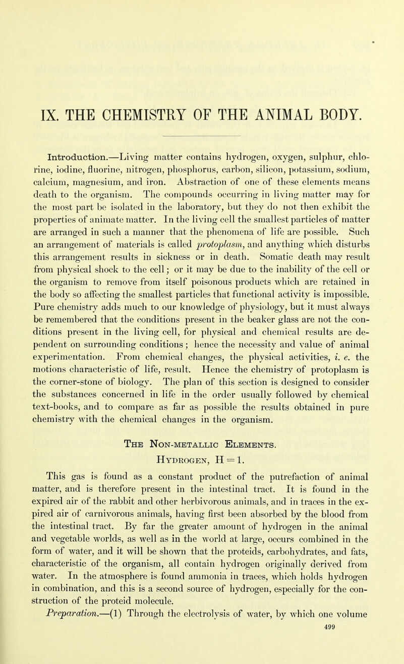 IX. THE CHEMISTRY OF THE ATilMAL BODY. Introduction.—Living matter contains hydrogen, oxygen, sulphur, chlo- rine, iodine, fluorine, nitrogen, phosphorus, carbon, silicon, potassium, sodium, calcium, magnesium, and iron. Abstraction of one of these elements means death to the organism. The compounds occurring in living matter may for the most part be isolated in the laboratory, but they do not then exhibit the properties of animate matter. In the living cell the smallest particles of matter are arranged in such a manner that the phenomena of life are possible. Such an arrangement of materials is called protoplasm, and anything which disturbs this arrangement results in sickness or in death. Somatic death may result from physical shock to the cell; or it may be due to the inability of the cell or the organism to remove from itself poisonous products which are retained in the body so affecting the smallest particles that functional activity is impossible. Pure chemistry adds much to our knowledge of physiology, but it must always be remembered that the conditions present in the beaker glass are not the con- ditions present in the living cell, for physical and chemical results are de- pendent on surrounding conditions; hence the necessity and value of animal experimentation. From chemical changes, the physical activities, i. e. the motions characteristic of life, result. Hence the chemistry of protoplasm is the corner-stone of biology. The plan of this section is designed to consider the substances concerned in life in the order usually followed by chemical text-books, and to compare as far as possible the results obtained in pure chemistry with the chemical changes in the organism. The Non-metallic Elements. Hydrogen, H = 1. This gas is found as a constant product of the putrefaction of animal matter, and is therefore present in the intestinal tract. It is found in the expired air of the rabbit and other herbivorous animals, and in traces in the ex- pired air of carnivorous animals, having first been absorbed by the blood from the intestinal tract. By far the greater amount of hydrogen in the animal and vegetable worlds, as well as in the world at large, occurs combined in the form of water, and it will be shown that the proteids, carbohydrates, and fats, characteristic of the organism, all contain hydrogen originally derived from water. In the atmosphere is found ammonia in traces, which holds hydrogen in combination, and this is a second source of hydrogen, especially for the con- struction of the proteid molecule. Preparation.—(1) Through the electrolysis of water, by which one valume