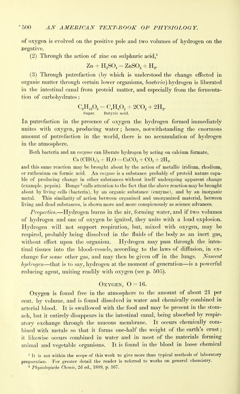 of oxygen is evolved on the positive pole and two volumes of hydrogen on the negative. (2) Through the action of zinc on sulphuric acid,^ Zn + H2SO, = ZnSO^ + H2. (3) Through putrefaction (by which is understood the change effected in organic matter through certain lower organisms, bacteria) hydrogen is liberated in the intestinal canal from proteid matter, and especially from the fermenta- tion of carbohydrates: CeH,,0, = CH^O, + 2C0, + 2H,. Sugar. Butyric acid. In putrefaction in the presence of oxygen the hydrogen formed immediately unites with oxygen, producing water; hence, notwithstanding the enormous amount of putrefaction in the world, there is no accumulation of hydrogen in the atmosphere. Both bacteria and an enzyme can liberate hydrogen by acting on calcium formate, Ca (CHOJa + H.,0 CaCOa + CO^ + and this same reaction may be brought about by the action of metallic iridium, rhodium, or ruthenium on formic acid. An enzyme is a substance probably of proteid nature capa- ble of producing change in other substances without itself undergoing apparent change (example, pepsin). Bunge ^ calls attention to the fact that the above reaction may be brought about by living cells (bacteria), by an organic substance (enzyme), and by an inorganic metal. This similarity of action between organized and unorganized material, between living and dead substances, is shown more and more conspicuously as science advances. Properties.—Hydrogen burns in the air, forming water, and if two volumes of hydrogen and one of oxygen be ignited, they unite with a loud explosion. Hydrogen will not support respiration, but, mixed with oxygen, may be respired, probably being dissolved in the fluids of the body as an inert gas, Avithout effect upon the organism. Hydrogen may pass through the intes- tinal tissues into the blood-vessels, according to the laws of diffusion, in ex- change for some other gas, and may then be given off in the lungs. Nascent hydrogen—that is to say, hydrogen at the moment of generation—is a powerful reducing agent, uniting readily with oxygen (see p. 505). Oxygen, 0 = 16. Oxygen is found free in the atmosphere to the amount of about 21 per cent, by volume, and is found dissolved in water and chemically combined in arterial blood. It is swallowed with the food and may be present in the stom- ach, but it entirely disappears in the intestinal canal, being absorbed by respir- atory exchange through the mucous membrane. It occurs chemically com- bined with metals so that it forms one-half the weight of the earth's crust; it likewise occurs combined in water and in most of the materials forming animal and vegetable organisms. It is found in the blood in loose chemical ' It is not within the scope of this work to give more than typical methods of laboratory preparation. For greater detail the reader is referred to works on general chemistry. ' Physiologische Chemie, 2d ed., 1889, p. 167.