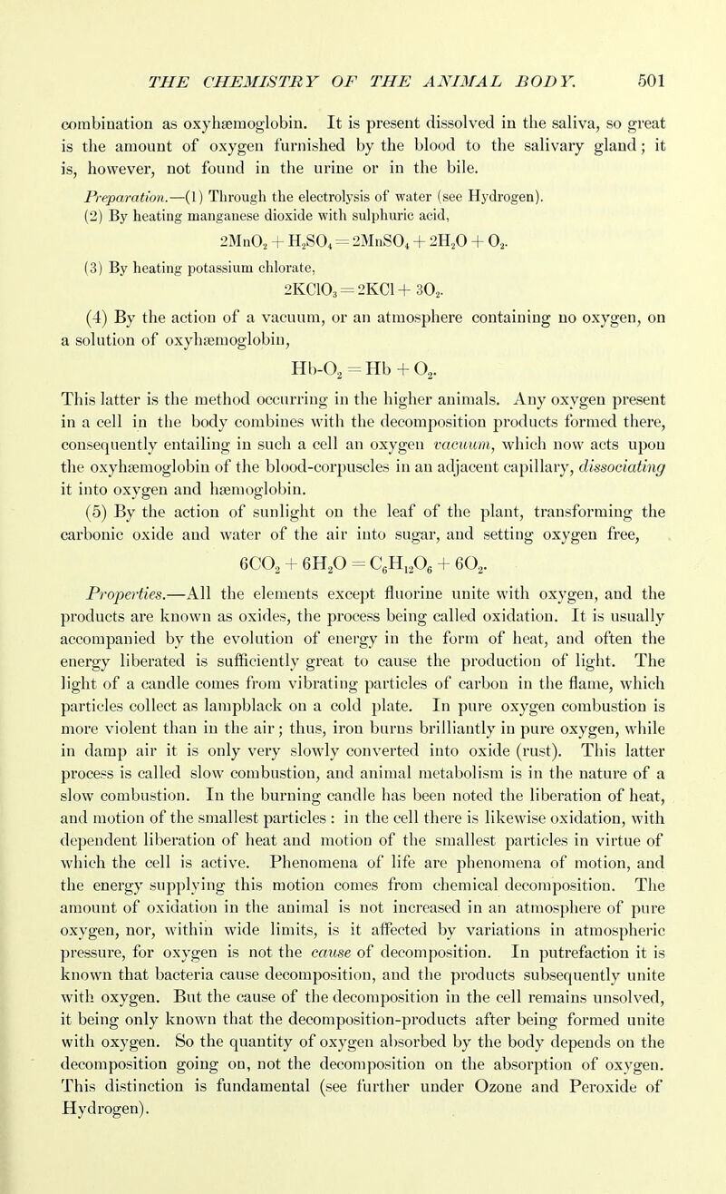combination as oxyhsemoglobin. It is present dissolved in the saliva, so great is the amount of oxygen furnished by the blood to the salivary gland; it is, however, not found in the urine or in the bile. Preparation.—(1) Through the electrolysis of water (see Hydrogen). (2) By heating manganese dioxide with sulphuric acid, 2MnO, + H2SO4 = 2MnS0, + 2H,0 + 0,. (3) By heating potassium chlorate, 2KC103 = 2KC1+ 3O2. (4) By the action of a vacuum, or an atmosphere containing no oxygen, on a solution of oxyhaemoglobiu, Hb-O^-Hb + O^. This latter is the method occurring in the higher animals. Any oxygen present in a cell in the body combines with the decomposition products formed there, consequently entailing in such a cell an oxygen vacuum, which now acts upon the oxyhsemoglobin of the blood-corpuscles in an adjacent capillary, dissociating it into oxygen and haemoglobin. (6) By the action of sunlight on the leaf of the plant, transforming the carbonic oxide and water of the air into sugar, and setting oxygen free, 6CO2 + 6H2O = CgHiA + 6O2. Properties.—All the elements except fluorine unite with oxygen, and the products are known as oxides, the process being called oxidation. It is usually accompanied by the evolution of energy in the form of heat, and often the energy liberated is sufficiently great to cause the production of light. The light of a candle comes from vibrating particles of carbon in the flame, which particles collect as lampblack on a cold plate. In pure oxygen combustion is more violent than in the air; thus, iron burns brilliantly in pure oxygen, while in damp air it is only very slowly converted into oxide (rust). This latter process is called slow combustion, and animal metabolism is in the nature of a slow combustion. In the burning candle has been noted the liberation of heat, and motion of the smallest particles : in the cell there is likewise oxidation, with dependent liberation of heat and motion of the smallest particles in virtue of which the cell is active. Phenomena of life are phenomena of motion, and the energy supplying this motion comes from chemical decomposition. The amount of oxidation in the animal is not increased in an atmosphere of pure oxygen, nor, within wide limits, is it affected by variations in atmospheric pressure, for oxygen is not the cause of decomposition. In putrefaction it is known that bacteria cause decomposition, and the products subsequently unite with oxygen. But the cause of the decomposition in the cell remains unsolved, it being only known that the decomposition-products after being formed unite with oxygen. So the quantity of oxygen absorbed by the body depends on the decomposition going on, not the decomposition on the absorption of oxygen. This distinction is fundamental (see further under Ozone and Peroxide of Hydrogen).