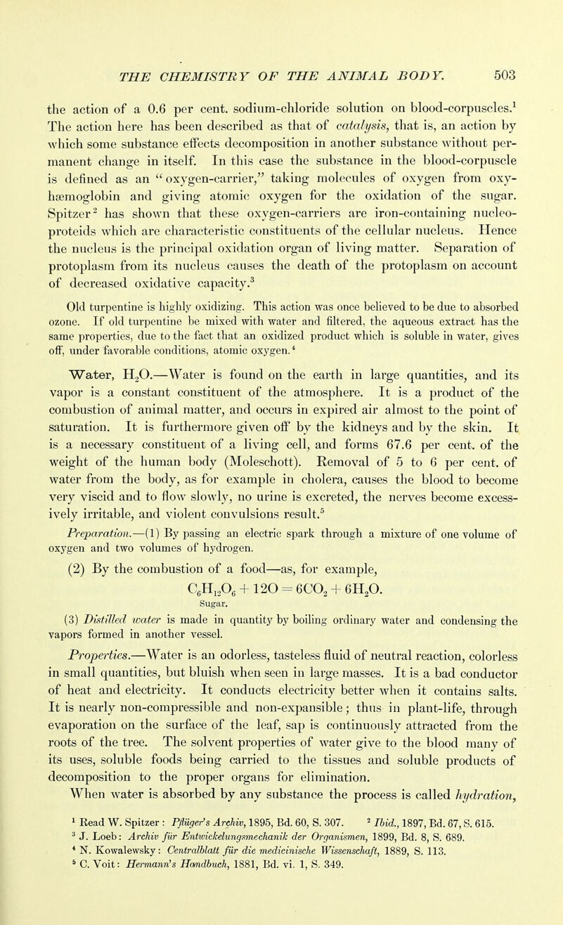 the action of a 0.6 per cent, sodium-chloride solution on blood-corpuscles.^ The action here has been described as that of catalysis, that is, an action by which some substance eifects decomposition in another substance without per- manent change in itself. In this case the substance in the blood-corpuscle is defined as an  oxygen-carrier, taking molecules of oxygen from oxy- hjemoglobin and giving atomic oxygen for the oxidation of the sugar. Spitzer^ has shown that these oxygen-carriers are iron-containing nucleo- proteids which are characteristic constituents of the cellular nucleus. Hence the nucleus is the principal oxidation organ of living matter. Separation of protoplasm from its nucleus causes the death of the protoplasm on account of decreased oxidative capacity.^ Old turpentine is highly oxidizing. This action was once believed to be due to absorbed ozone. If old turpentine be mixed with water and filtered, the aqueous extract has the same properties, due to the fact that an oxidized product which is soluble in water, gives oft', under favorable conditions, atomic oxygen. * Water, H3O.—Water is found on the earth in large quantities, and its vapor is a constant constituent of the atmosphere. It is a product of the combustion of animal matter, and occurs in expired air almost to the point of saturation. It is furthermore given off by the kidneys and by the skin. It is a necessary constituent of a living cell, and forms 67.6 per cent, of the weight of the human body (Moleschott). Removal of 5 to 6 per cent, of water from the body, as for example in cholera, causes the blood to become very viscid and to flow slowly, no urine is excreted, the nerves become excess- ively irritable, and violent convulsions result.^ Preparation.—(1) Bypassing an electric spark through a mixture of one volume of oxygen and two volumes of hydrogen. (2) By the combustion of a food—as, for example, CgHjA + 120 = 6CO2 + 6H2O. Sugar. (3) Distilled water is made in quantity by boiling ordinary water and condensing the vapors formed in another vessel. Properties.—Water is an odorless, tasteless fluid of neutral reaction, colorless in small quantities, but bluish when seen in large masses. It is a bad conductor of heat and electricity. It conducts electricity better when it contains salts. It is nearly non-compressible and non-expansible; thus in plant-life, through evaporation on the surface of the leaf, sap is continuously attracted from the roots of the tree. The solvent properties of water give to the blood many of its uses, soluble foods being carried to the tissues and soluble products of decomposition to the proper organs for elimination. When water is absorbed by any substance the process is called hydration, 1 Eead W. Spitzer : P/a^er's ^rcAw, 1895, Bd. 60, S. 307. ^1897, Bd. 67, S. 615. ^ J. Loeb: Archiv fur Entwickelungsimechanik der Organismen, 1899, Bd. 8, S. 689. * N. Kowalewsky: Centralhlalt fiir die medicinische Wissenschaft, 1889, S. 113. * C. Voit: Hermann's Hamdbuch, 1881, Bd. vi. 1, S. 349.