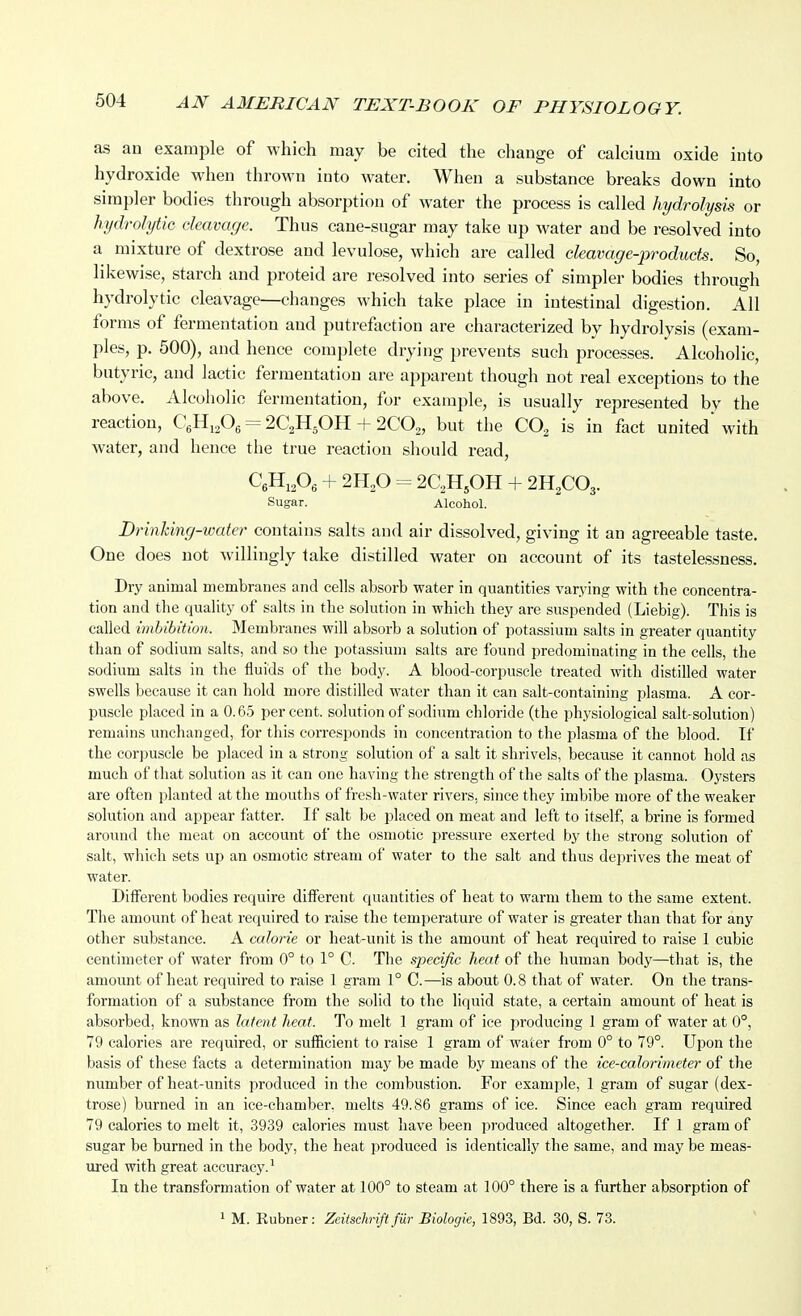 as an example of which may be cited the change of calcium oxide into hydroxide when thrown into water. When a substance breaks down into simpler bodies through absorption of water the process is called hydrolysis or hydrolytic cleavage. Thus cane-sugar may take up water and be resolved into a mixture of dextrose and levulose, which are called cleavage-products. So, likewise, starch and proteid are resolved into series of simpler bodies through hydrolytic cleavage—changes which take place in intestinal digestion. All forms of fermentation and putrefoction are characterized by hydrolysis (exam- ples, p. 500), and hence complete drying prevents such processes. Alcoholic, butyric, and lactic fermentation are apparent though not real exceptions to the above. Alcoholic fermentation, for example, is usually represented by the reaction, CgHi^Og = 2C2H5OH + 200^, but the CO^ is in fact united' with water, and hence the true reaction should read, CgHi^Oe + 2H,0 = 2C2H,OH + 2H2CO3. Sugar. Alcohol. Drinking-water contains salts and air dissolved, giving it an agreeable taste. One does not willingly take distilled water on account of its tastelessness. Dry animal membranes and cells absorb water in quantities varying with the concentra- tion and the quality of salts in the solution in which they are suspended (Liebig). This is called imbibition. Membranes will absorb a solution of potassium salts in greater quantity than of sodium salts, and so the potassium salts are found predominating in the cells, the sodium salts in the fluids of the body. A blood-corpuscle treated with distilled water swells because it can hold more distilled water than it can salt-containing plasma. A cor- puscle placed in a 0.65 percent, solution of sodium chloride (the physiological salt-solution) remains unchanged, for this corresponds in concentration to the jilasma of the blood. If the corpuscle be placed in a strong solution of a salt it shrivels, because it cannot hold as much of that solution as it can one having t he strength of the salts of the plasma. Oysters are often jilanted at the mouths of fresh-water rivers, since they imbibe more of the weaker solution and appear fatter. If salt be placed on meat and left to itself, a brine is formed around the meat on account of the osmotic pressure exerted by the strong solution of salt, which sets up an osmotic stream of water to tlie salt and thus deprives the meat of water. Different bodies require different quantities of heat to warm them to the same extent. The amount of heat required to raise the temperature of water is greater than that for any other substance. A calorie or heat-unit is the amount of heat required to raise 1 cubic centimeter of water from 0° to 1° C. The specific heat of the human body—that is, the amount of heat required to raise 1 gram 1° C.—is about 0.8 that of water. On the trans- formation of a substance from the solid to the liquid state, a certain amount of heat is absorbed, known as latent heat. To melt 1 gram of ice producing 1 gram of water at 0°, 79 calories are required, or sufficient to raise 1 gram of water from 0° to 79°. Upon the basis of these facts a determination may be made by means of the ice-calorimeter of the number of heat-units produced in the combustion. For example, 1 gram of sugar (dex- trose) burned in an ice-chamber, melts 49.86 grams of ice. Since each gram required 79 calories to melt it, 3939 calories must have been produced altogether. If 1 gram of sugar be burned in the body, the heat produced is identically the same, and may be meas- ured with great accuracy.' In the transformation of water at 100° to steam at 100° there is a further absorption of
