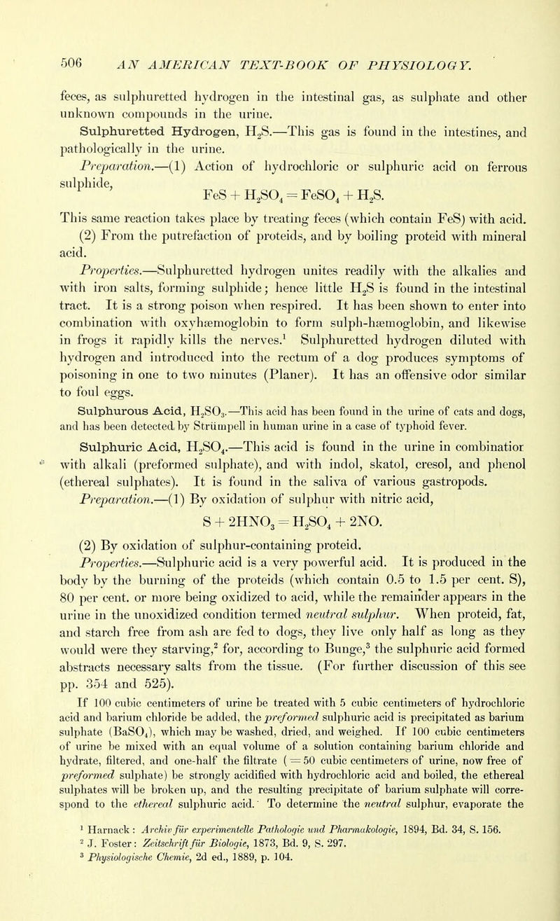 feces, as sulphuretted hydrogen in the intestinal gas, as sulphate and other unknown compounds in the urine. Sulphuretted Hydrogen, H2S.—This gas is found in the intestines, and pathologically in the urine. Preparation.—(1) Action of hydrochloric or sulphuric acid on ferrous sulphide, FeS + = FeSO, + H^S. This same reaction takes place by treating feces (which contain FeSj with acid. (2) From the jjutrefaction of proteids, and by boiling proteid with mineral acid. Proim-ties.—Sulphuretted hydrogen unites readily with the alkalies and with iron salts, forming sulphide; hence little HgS is found in the intestinal tract. It is a strong poison when respired. It has been shown to enter into combination with oxyhjemoglobin to form sulph-hsemoglobin, and likewise in frogs it rapidly kills the nerves.' Sulphuretted hydrogen diluted with hydrogen and introduced into the rectum of a dog produces symptoms of poisoning in one to two minutes (Planer). It has an otfensive odor similar to foul eggs. Sulphurous Acid, H2SO3.—This acid has been found in the urine of cats and dogs, and has been detected by Strumpell in human urine in a case of typhoid fever. Sulphuric Acid, H2SO4.—This acid is found in the urine in combinatior with alkali (preformed sulphate), and with indol, skatol, cresol, and phenol (ethereal sulphates). It is found in the saliva of various gastropods. Prejmration.—(1) By oxidation of sulphur with nitric acid, S + 2HNO3 = H2SO4 + 2N0. (2) By oxidation of sulphur-containing proteid. Properties.—Sulphuric acid is a very powerful acid. It is produced in the body by the burning of the proteids (which contain 0.5 to 1.5 per cent. S), 80 per cent, or more being oxidized to acid, while the remainder appears in the urine in the unoxidized condition termed neutral sulphur. When proteid, fat, and starch free from ash are fed to dogs, they live only half as long as they would were they starving,^ for, according to Bunge,^ the sulphuric acid formed abstracts necessary salts from the tissue. (For further discussion of this see pp. 354 and 525). If 100 cubic centimeters of urine be treated with 5 cubic centimeters of hydrochloric acid and barium chloride be added, the preformed sulphuric acid is precipitated as barium sulphate (BaSO^), which may be washed, dried, and weighed. If 100 cubic centimeters of urine be mixed with an equal volume of a solution containing barium chloride and hydrate, filtered, and one-half the filtrate ( = 50 cubic centimeters of urine, now free of preformed sulphate) be strongly acidified with hydrochloric acid and boiled, the ethereal sulphates will be broken up, and the resulting precipitate of barium sulphate will corre- spond to the ethereal sulphuric acid. To determine the neutral sulphur, evaporate the ^ Harnack : Arckiv filr experimentelle Pathologie und Pharmukologie, 1894, Bd. 34, S. 156. 2 J. Foster: Zeiischrififur Biologie, 1873, Bd. 9, S. 297. ^ Physiologische Chemie, 2d ed., 1889, p. 104.