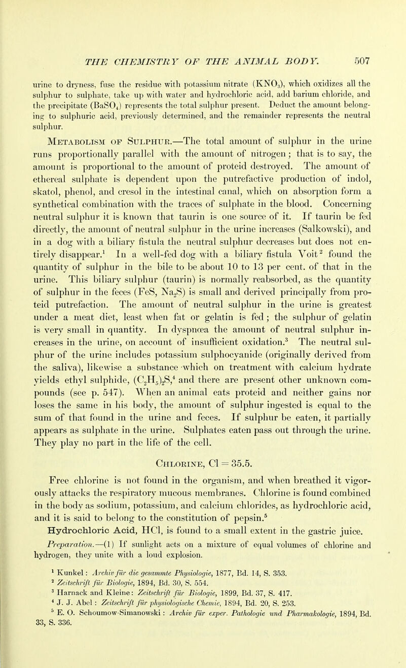 urine to dryness, fuse the residue with potassium nitrate (KNO3), which oxidizes all the sulphur to sulpliate, take up with water and hydrochloric acid, add barium chloride, and the precipitate (BaSOi) represents the total sulphur present. Deduct the amount belong- ing to sulphuric acid, previously determined, and the remainder represents the neutral sulpliur. Metabolism of Sulphur.—The total amount of sulphur in the urine runs proportionally parallel with the amount of nitrogen ; that is to say, the amount is proportional to the amount of proteid destroyed. The amount of ethereal sulphate is dependent upon the putrefactive production of indol, skatol, phenol, and cresol in the intestinal canal, which on absorption form a synthetical combination with the traces of sulphate in the blood. Concerning neutral sulphur it is known that taurin is one source of it. If taurin be fed directly, the amount of neutral sulplutr in the urine increases (Salkowski), and in a dog with a biliary fistula the neutral sulphur decreases but does not en- tirely disappear.^ In a well-fed dog with a biliary fistula Voit^ found the quantity of sulphur in the bile to be about 10 to 13 per cent, of that in the urine. This biliary sulphur (taurin) is normally reabsorbed, as the quantity of sulphur in the feces (FeS, NajS) is small and derived principally from pro- teid putrefaction. The amount of neutral sulphur in the urine is greatest under a meat diet, least when fat or gelatin is fed; the sulphur of gelatin is very small in quantity. In dyspnoea the amount of neutral sulphur in- creases in the urine, on account of insufficient oxidation.^ The neutral sul- phur of the urine includes potassium sulphocyanide (originally derived from the saliva), likewise a substance which on treatment with calcium hydrate yields ethyl sulphide, (03115)28,* and there are present other unknown com- pounds (see p. 547). When an animal eats proteid and neither gains nor loses the same in his body, the amount of sulphur ingested is equal to the sum of that found in the urine and feces. If sulphur be eaten, it partially appears as sulphate in the urine. Sulphates eaten pass out through the urine. They play no part in the life of the cell. Chlorine, CI = 35.5. Free chlorine is not found in the organism, and when breathed it vigor- ously attacks the respiratory mucous membranes. Chlorine is found combined in the body as sodium, potassium, and calcium chlorides, as hydrochloric acid, and it is said to belong to the constitution of pepsin.* Hydrochloric Acid, HCl, is found to a small extent in the gastric juice. Preparation.—(1) If sunlight acts on a mixture of equal volumes of chlorine and hydrogen, they unite with a loud explosion. ' Kunkel: Archiv fur die gesammte Physiologie, 1877, Bd. 14, S. 353. 2 Zeitscknfi fill- Biologic, 1894, Bd. 30, S. 554. ' Harnack and Kleine: Zeitichrift fiir Biologic, 1899, Bd. 37, S. 417. * J. J. Abel : Zeitschrift fur physiologische Cheniie, 1894, Bd. 20, S. 253. * E. O. Schoumow-Simanowski: Archiv fiir exper. Pathologic und Pharmakologie, 1894, Bd. 33, S. 336.