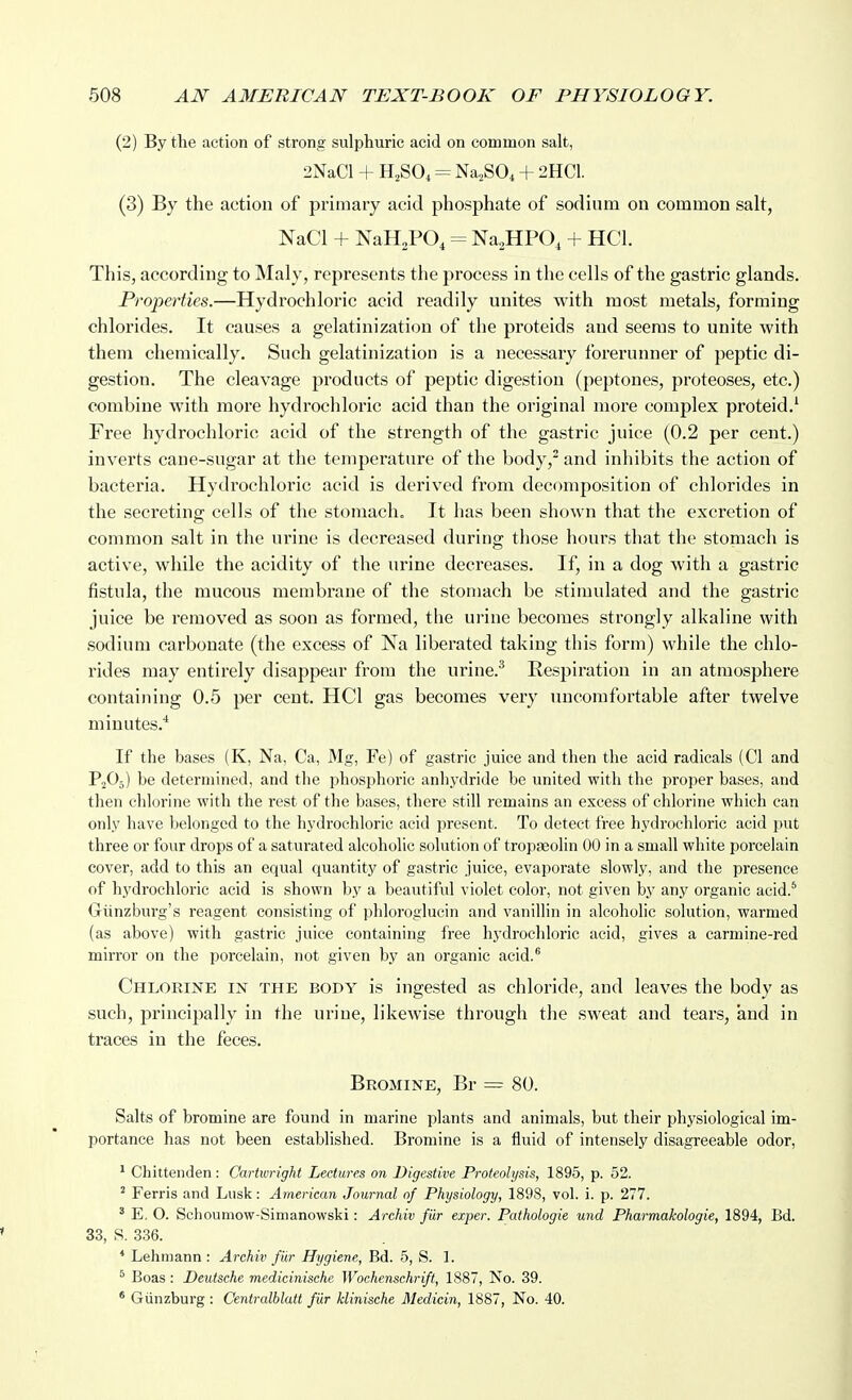 (2) By the action of strong sulphuric acid on common salt, 2NaCl + H2SO4 Na^SO^ + 2HC1. (3) By the action of primary acid phosphate of sodium on common salt, NaCl + NaH^PO, = Na^HPO, + HCl. This, according to Maly, represents the process in the cells of the gastric glands. Properties.—Hydrochloric acid readily unites with most metals, forming chlorides. It causes a gelatinization of the proteids and seems to unite with them chemically. Such gelatinization is a necessary forerunner of peptic di- gestion. The cleavage products of peptic digestion (peptones, proteoses, etc.) combine with more hydrocliloric acid than the original more complex proteid.' Free hydrochloric acid of the strength of the gastric juice (0.2 per cent.) inverts cane-sugar at the temperature of the body,^ and inhibits the action of bacteria. Hydi'ochloric acid is derived from decomposition of chlorides in the secreting cells of the stomach. It has been shown that the excretion of common salt in the ui'ine is decreased during those hours that the stomach is active, while the acidity of the urine decreases. If, in a dog with a gastric fistula, the mucous membrane of the stomach be stimulated and the gastric juice be removed as soon as formed, the urine becomes strongly alkaline with sodium carbonate (the excess of Na liberated taking this form) while the chlo- rides may entirely disappear from the urine.^ Respiration in an atmosphere containing 0.5 per cent. HCl gas becomes very uncomfortable after twelve minutes.'' If the bases (K, Na, Ca, Mg, Fe) of gastric juice and then the acid radicals (CI and P2O3) be determined, and the phosphoric anhydride be united with the proper bases, and then chlorine with the rest of the bases, there still remains an excess of chlorine which can only have Ijelonged to the hydrochloric acid present. To detect free hydrochloric acid put three or four drops of a saturated alcoholic solution of tropaeolin 00 in a small white porcelain cover, add to this an equal quantity of gastric juice, evaporate slowly, and the presence of hydrochloric acid is shown by a beautiful violet color, not given by any organic acid.^ Gtinzburg's reagent consisting of phloroglucin and vanillin in alcoholic solution, warmed (as above) with gastric juice containing free hydrochloric acid, gives a carmine-red mirror on the porcelain, not given by an organic acid.* Chlorine in the body is ingested as chloride, and leaves the body as such, principally in the urine, likewise through the sweat and tears, and in traces in the feces. Bromine, Br = 80. Salts of bromine are found in marine plants and animals, but their physiological im- portance has not been established. Bromine is a fluid of intensely disagreeable odor, ^ Chittenden : Cartwright Lectures on Digestive Proteolysis, 1895, p. 52. ^ Ferris and Lusk: American Journal of Physiology, 1898, vol. i. p. 277. ' E, O. Schouniow-Simanowski: Archiv fiir exper. Pathologie und Pharmakologie, 1894, Bd. 33, S. 336. * Lehniann : Archiv fiir Hygiene, Bd. 5, S. ]. ^ Boas : Deutsche medicinische Wochenschrift, 1887, No. 39. * Giinzburg : Centralblatt fiir klinische Medicin, 1887, No. 40.