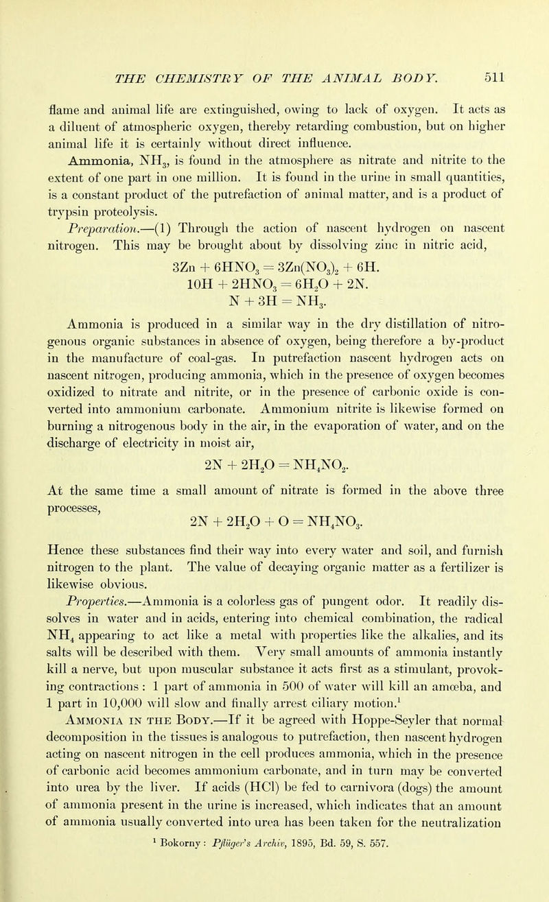 I flame and animal life are extinguished, owing to lack of oxygen. It acts as a diluent of atmospheric oxygen, thereby retarding combustion, but on higher animal life it is certainly without direct influence. Ammonia, NH3, is found in the atmosphere as nitrate and nitrite to the extent of one part in one million. It is found in the urine in small quantities, is a constant product of the putrefaction of animal matter, and is a product of trypsin proteolysis. Preparation.—(1) Through the action of nascent hydrogen on nascent nitrogen. This may be brought about by dissolving zinc in nitric acid, 3Zn + 6HNO3 = 3Zn(N03)2 + 6H. lOH + 2HNO3 = 6H2O + 2N. N + 3H = NH3. Ammonia is produced in a similar way in the dry distillation of nitro- genous organic substances in absence of oxygen, being therefore a by-product in the manufacture of coal-gas. In putrefaction nascent hydrogen acts on nascent nitrogen, producing ammonia, which in the presence of oxygen becomes oxidized to nitrate and nitrite, or in the presence of carbonic oxide is con- verted into ammonium carbonate. Ammonium nitrite is likewise formed on burning a nitrogenous body in the air, in the evaporation of water, and on the discharge of electricity in moist air, 2N + 2H2O = NH,N02. At the same time a small amount of nitrate is formed in the above three processes, 2N + 2H2O + O = NH.NOj. Hence these substances find their way into every water and soil, and furnish nitrogen to the plant. The value of decaying organic matter as a fertilizer is likewise obvious. Properties.—Ammonia is a colorless gas of pungent odor. It readily dis- solves in water and in acids, entering into chemical combination, the radical NH^ appearing to act like a metal with properties like the alkalies, and its salts will be described with them. Very small amounts of ammonia instantly kill a nerve, but upon muscular substance it acts first as a stimulant, provok- ing contractions : 1 part of ammonia in 500 of water will kill an amoeba, and 1 part in 10,000 will slow and finally arrest ciliary motion.^ Ammonia in the Body.—If it be agreed with Hoppe-Seyler that normal decomposition in the tissues is analogous to putrefaction, then nascent hydrogen acting on nascent nitrogen in the cell produces ammonia, which in the presence of carbonic acid becomes ammonium carbonate, and in turn may be converted into urea by the liver. If acids (HCl) be fed to carnivora (dogs) the amount of ammonia present in the urine is increased, which indicates that an amount of ammonia usually converted into urea has been taken for the neutralization 1 Bokorny: Pfiiiger's Archiv, 1895, Bd. 59, S. 557.