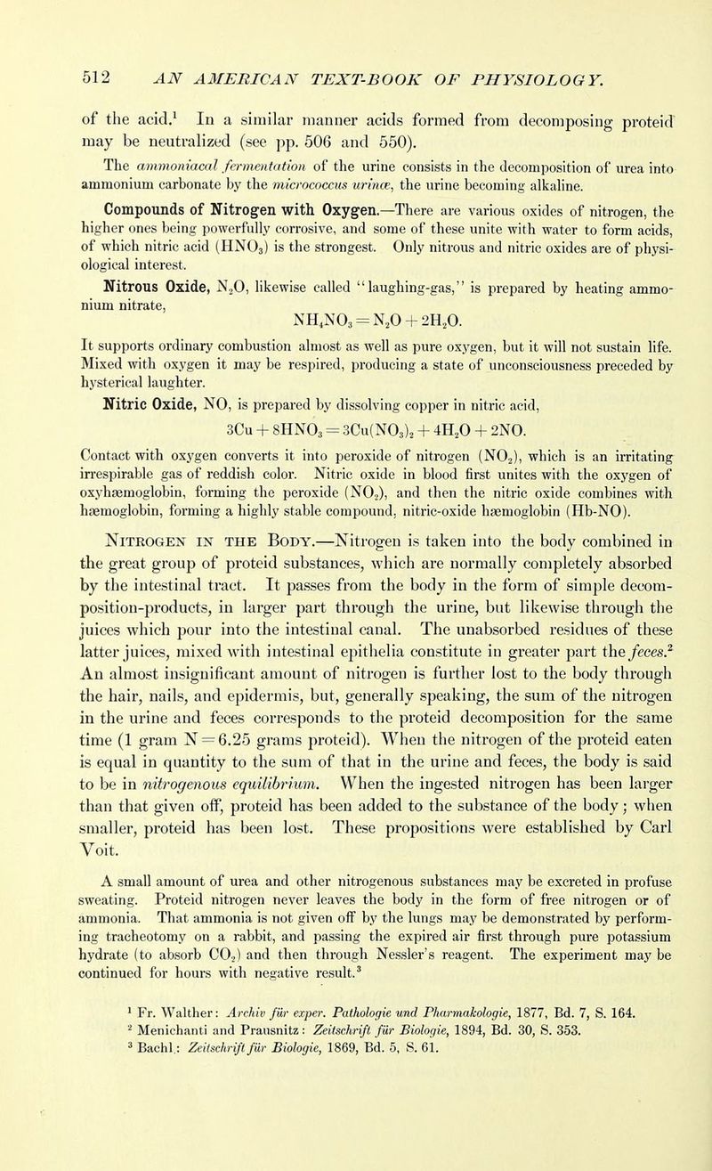 of the acid.^ In a similar manner acids formed from decomposing proteid may be neutralized (see ])p. 506 and 550). The ammoniacal fermentation of the urine consists in the decomposition of urea into ammonium carbonate by the micrococcus urince, the urine becoming alicaline. Compounds of Nitrogen with Oxygen.—There are various oxides of nitrogen, the higher ones being powerfully corrosive, and some of these unite with water to form acids, of which nitric acid (HNO3) is the strongest. Only nitrous and nitric oxides are of physi- ological interest. Nitrous Oxide, likewise called laughing-gas, is prepared by heating ammo- nium nitrate, NH,N03 = N,0 + 2HA It supports ordinary combustion almost as well as pure oxygen, but it will not sustain life. Mixed with oxygen it may be respired, producing a state of unconsciousness preceded by hysterical laughter. Nitric Oxide, NO, is prepared by dissolving copper in nitric acid, 3Cu + 8HNO3 = 3Cu(N03)2 + 4H,0 + 2N0. Contact with oxygen converts it into peroxide of nitrogen (NO.2), which is an irritating in-espirable gas of reddish color. Nitric oxide in blood first unites with the oxygen of oxyhsemoglobin, forming the peroxide (NO2), and then the nitric oxide combines with haemoglobin, forming a highly stable compound, nitric-oxide hasmoglobin (Hb-NO). Nitrogen in the Body.—Nitrogen is taken into the body combined in the great group of proteid substances, which are normally completely absorbed by the intestinal tract. It passes from the body in the form of simple decom- position-products, in larger part through the urine, but likewise through the juices which pour into the intestinal canal. The unabsorbed residues of these latter juices, mixed with intestinal epithelia constitute in greater part the feces.^ An almost insignificant amount of nitrogen is further lost to the body through the hair, nails, and epidermis, but, generally speaking, the sum of the nitrogen in the urine and feces corresponds to the proteid decomposition for the same time (1 gram N = 6.25 grams proteid). When the nitrogen of the proteid eaten is equal in quantity to the sum of that in the urine and feces, the body is said to be in nitrogenous equilibrium. When the ingested nitrogen has been larger than that given oflF, proteid has been added to the substance of the body; when smaller, proteid has been lost. These propositions were established by Carl Voit. A small amount of urea and other nitrogenous substances may be excreted in profuse sweating. Proteid nitrogen never leaves the body in the form of free nitrogen or of ammonia. That ammonia is not given off by the lungs may be demonstrated by perform- ing tracheotomy on a rabbit, and passing the expired air first through pure potassium hydrate (to absorb CO..) and then through Nessler's reagent. The experiment may be continued for hours with negative result.' ' Fr. Walther: Archiv fiir exper. Pathologie und Pharmakologie, 1877, Bd. 7, S. 164. ^ Menichanti and Prausnitz: Zeitschrifl fur Biologie, 1894, Bd. 30, S. 353. 2 Bachl,: Zeitschrifl fiir Biologie, 1869, Bd. 5, S. 61.
