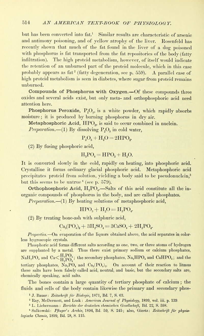 but has been converted into fat.' Similar results are characteristic of arsenic and antimony poisoning, and of yellow atrophy of the liver. Eosenfeld has recently shown that much of the fat found in the liver of a dog poisoned with phosphorus is fat transported from the fat repositories of the body (fatty infiltration). The high proteid metabolism, however, of itself would indicate the retention of an unburned part of the proteid molecule, which in this case probably appears as fat^ (fatty degeneration, see p. 559). A parallel case of high proteid metabolism is seen in diabetes, where sugar from proteid remains unburned. Compounds of Phosphorus with Oxygen.—Of these compounds three oxides and several acids exist, but only raeta- and orthophosphoric acid need attention here. Phosphorus Peroxide, P2O5, is a white powder, which rapidly absorbs moisture; it is produced by burning phosphorus in dry air. Metaphosphoric Acid, HPO3, is said to occur combined in nuclein. Preparation.—(1) By dissolving P2O5 in cold water, + H2O = 2HPO3. (2) By fusing phosphoric acid, H3PO, = HPO3 + Hp. It is converted slowly in the cold, rapidly on heating, into phosphoric acid. Crystalline it forms ordinary glacial phosphoric acid. Metaphosphoric acid precipitates proteid from solution, yielding a body said to be pseudonuclein,^ but this seems to l)o untrue* (see p. 579). Orthophosphoric Acid, H3PO4.—Salts of this acid constitute all the in- organic compounds of phosphorus in the body, and are called phosphates. Preparation.—(1) By heating solutions of metaphosphoric acid, HP03 + H,0 = H3PO,. (2) By treating bone-ash with sulphuric acid, Ca3(PO,)2 + 3H2SO, = 3CaS0, + 2H3PO,. Properties.—On evaporation of the liquors obtained above, the acid separates in color- less hygroscopic crystals. Phosphoric acid forms different salts according as one, two, or three atoms of hydrogen are supplanted by a metal. Thus there exist primary sodium or calcium phosphates, FT PO NaHjPOi and Ca<jj^^pQ*; the secondary phosphates, NaaHPOi and CaHPO^; and the tertiary phosphates, Na3P04 and Ca3(P04)2. On account of their reaction to litmus these salts have been falsely called acid, neutral, and basic, but the secondary salts are, chemically speaking, acid salts. The bones contain a large quantity of tertiary phosphate of calcium ; the fluids and cells of the body contain likewise the primary and secondary phos- ^ J. Bauer: Zeiischrift fiir Biologie, 1871, Bd. 7, S. 63. ' Ray, McDermott, and Lusk : American Journal of Physiology, 1899, vol. iii. p. 139. ' L. Liebermann : Berichie der deutschen chemischen Gesellschaft, Bd. 22, S. 598. *Salkowski; Pfluger's Archiv, 1894, Bd. 59, S. 245; also, Giertz: Zeitsehrift filr physie- logkehe Chemie, 1899, Bd. 28, S. 115.