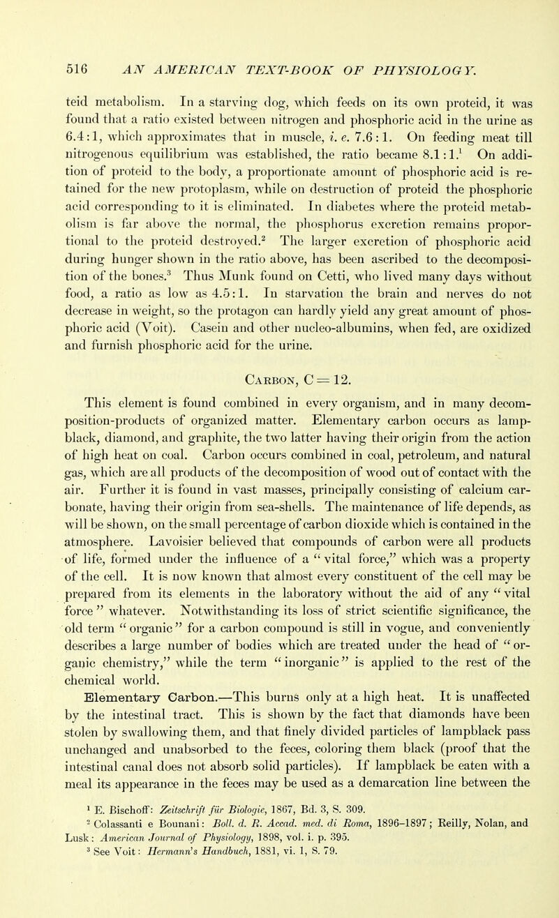 teid metabolism. In a starving dog, which feeds on its own proteid, it was found that a ratio existed between nitrogen and phosphoric acid in the urine as 6.4:1, which approximates that in muscle, i.e. 7.6:1. On feeding meat till nitrogenous equilibrium was established, the ratio became 8.1:1.^ On addi- tion of proteid to the body, a proportionate amotmt of phosphoric acid is re- tained for the new protoplasm, while on destruction of proteid the phosphoric acid corresponding to it is eliminated. In diabetes where the proteid metab- olism is far above the normal, the phosphorus excretion remains propor- tional to the proteid destroyed.^ The larger excretion of phosphoric acid during hunger shown in the ratio above, has been ascribed to the decomposi- tion of the bones.^ Thus Munk found on Cetti, who lived many days without food, a ratio as low as 4.5:1. In starvation the brain and nerves do not decrease in weight, so the protagon can hardly yield any great amount of phos- phoric acid (Voit). Casein and other uucleo-albumins, when fed, are oxidized and furnish phosphoric acid for the urine. Carbon, C = 12. This element is found combined in every organism, and in many decom- position-products of organized matter. Elementary carbon occurs as lamp- black, diamond, and graphite, the two latter having their origin from the action of high heat on coal. Carbon occurs combined in coal, petroleum, and natural gas, which are all products of the decomposition of wood out of contact with the air. Further it is found in vast masses, principally consisting of calcium car- bonate, having their origin from sea-shells. The maintenance of life depends, as will be shown, on the small percentage of carbon dioxide which is contained in the atmosphere. Lavoisier believed that compounds of carbon were all products of life, formed under the influence of a vital force, which was a property of the cell. It is now known that almost every constituent of the cell may be prepared from its elements in the laboi*atory without the aid of any  vital force  whatever. Notwithstanding its loss of strict scientific significance, the old term organic for a carbon compound is still in vogue, and conveniently describes a large number of bodies which are treated under the head of  or- ganic chemistry, while the term inorganic is applied to the rest of the chemical world. Elementary Carbon.—This burns only at a high heat. It is unaffected by the intestinal tract. This is shown by the fact that diamonds have been stolen by swallowing them, and that finely divided particles of lampblack pass unchanged and unabsorbed to the feces, coloring them black (proof that the intestinal canal does not absorb solid particles). If lampblack be eaten with a meal its appearance in the feces may be used as a demarcation line between the 1 E. Bischoff: Zeitschrift fur Biologic, 1867, Bd. 3, S. 309. ^ Colassanti e Bounani: Boll. d. R. Accad. med. di Roma, 1896-1897; Reilly, Nolan, and Lusk: American Journal of Physiology, 1898, vol. i. p. 395. ' See Voit: Hermann's Handhuch, 1881, vi. 1, S. 79.