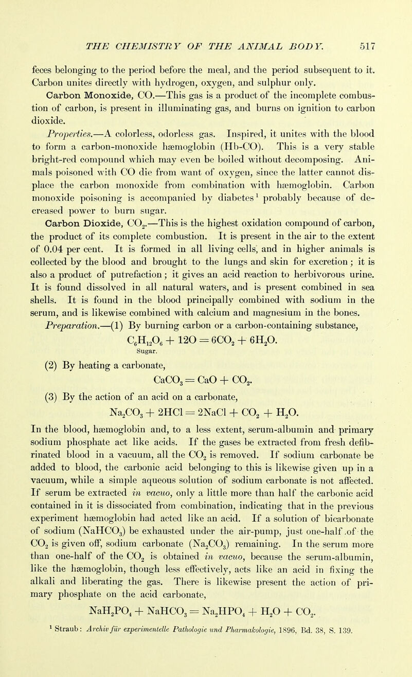 feces belonging to the period before the meal, and the period subsequent to it. Carbon unites directly with hydrogen, oxygen, and sulphur only. Carbon Monoxide, CO.—This gas is a product of the incomplete combus- tion of carbon, is present in illuminating gas, and burns on ignition to carbon dioxide. Properties.—A colorless, odorless gas. Inspired, it unites with the blood to form a carbon-monoxide hsemoglobin (Hb-CO). This is a very stable bright-red compound which may even be boiled without decomposing. Ani- mals poisoned with CO die from want of oxygen, since the latter cannot dis- place the carbon monoxide from combination with haemoglobin. Carbon monoxide poisoning is accompanied by diabetes ^ probably because of de- creased power to burn sugar. Carbon Dioxide, COj.—This is the highest oxidation compound of carbon, the product of its complete combustion. It is present in the air to the extent of 0.04 per cent. It is formed in all living cells, and in higher animals is collected by the blood and brought to the lungs and skin for excretion ; it is also a product of putrefaction; it gives an acid reaction to herbivorous urine. It is found dissolved in all natural waters, and is present combined in sea shells. It is found in the blood principally combined with sodium in the serum, and is likewise combined with calcium and magnesium in the bones. Preparation.—(1) By burning carbon or a carbon-containing substance, CgHiA + 120 ^ 6CO2 + 6H2O. Sugar. (2) By heating a carbonate, CaC03 = CaO + CO2. (3) By the action of an acid on a carbonate, Na^COg + 2HC1 = 2NaCl + CO^ + H^O. In the blood, haemoglobin and, to a less extent, serum-albumin and primary sodium phosphate act like acids. If the gases be extracted from fresh defib- rinated blood in a vacuum, all the CO2 is removed. If sodium carbonate be added to blood, the carbonic acid belonging to this is likewise given up in a vacuum, while a simple aqueous solution of sodium carbonate is not affected. If serum be extracted in vacuo, only a little more than half the carbonic acid contained in it is dissociated from combination, indicating that in the previous experiment haemoglobin had acted like an acid. If a solution of bicarbonate of sodium (NaHCOs) be exhausted under the air-pump, just one-half .of the CO2 is given off, sodium carbonate (NagCOj) remaining. In the serum more than one-half of the COg is obtained in vacuo, because the serum-albumin, like the haemoglobin, though less effectively, acts like an acid in fixing the alkali and liberating the gas. There is likewise present the action of pri- mary phosphate on the acid carbonate, NaH^PO^ + NaHCOs = Na^HPO, + Hp + QO.,. * Straub: Archivfiir experimentelle Pathologie und Pharmakologie, 1896, Bd. 38, S. 139.