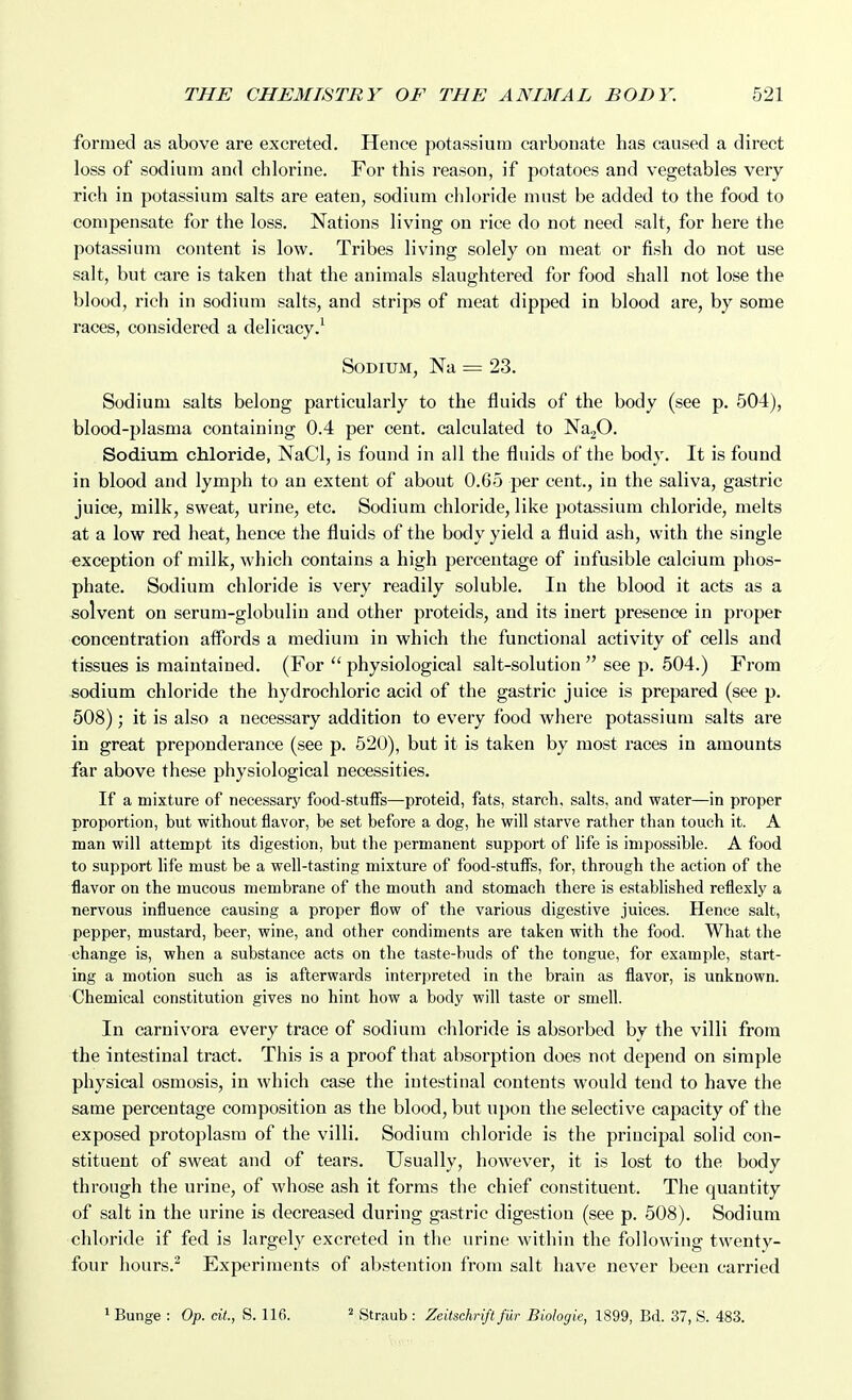 formed as above are excreted. Hence potassium carbonate has caused a direct loss of sodium and chlorine. For this reason, if potatoes and vegetables very rich in potassium salts are eaten, sodium cliloride must be added to the food to compensate for the loss. Nations living on rice do not need salt, for here the potassium content is low. Tribes living solely on meat or fish do not use salt, but care is taken that the animals slaughtered for food shall not lose the blood, rich in sodium salts, and strips of meat dipped in blood are, by some races, considered a delicacy.^ Sodium, Na = 23. Sodium salts belong particularly to the fluids of the body (see p. 504), blood-plasma containing 0.4 per cent, calculated to Na20. Sodium chloride, NaCl, is found in all the fluids of the body. It is found in blood and lymph to an extent of about 0.65 per cent., in the saliva, gastric juice, milk, sweat, urine, etc. Sodium chloride, like potassium chloride, melts at a low red heat, hence the fluids of the body yield a fluid ash, with the single exception of milk, which contains a high percentage of infusible calcium phos- phate. Sodium chloride is very readily soluble. In the blood it acts as a solvent on serum-globulin and other proteids, and its inert presence in proper concentration affords a medium in which the functional activity of cells and tissues is maintained. (For  physiological salt-solution  see p. 504.) From sodium chloride the hydrochloric acid of the gastric juice is prepared (see p. 508); it is also a necessary addition to every food whei'e potassium salts are in great preponderance (see p. 520), but it is taken by most races in amounts far above these physiological necessities. If a mixture of necessary food-stuffs—proteid, fats, starch, salts, and water—in proper proportion, but without flavor, be set before a dog, he will starve rather than touch it. A man will attempt its digestion, but the permanent support of life is impossible. A food to support life must be a well-tasting mixture of food-stuflfs, for, through the action of the flavor on the mucous membrane of the mouth and stomach there is established reflexly a nervous influence causing a proper flow of the various digestive juices. Hence salt, pepper, mustard, beer, wine, and other condiments are tal^en with the food. What the change is, when a substance acts on the taste-buds of the tongue, for example, start- ing a motion such as is afterwards interpreted in the brain as flavor, is unknown. Chemical constitution gives no hint how a body will taste or smell. In carnivora every trace of sodium chloride is absorbed by the villi from the intestinal tract. This is a proof that absorption does not depend on simple physical osmosis, in which case the intestinal contents would tend to have the same percentage composition as the blood, but upon the selective capacity of the exposed protoplasm of the villi. Sodium chloride is the principal solid con- stituent of sweat and of tears. Usually, however, it is lost to the body through the urine, of whose ash it forms the chief constituent. The quantity of salt in the urine is decreased during gastric digestion (see p. 508). Sodium chloride if fed is largely excreted in the urine within the following twenty- four hours.^ Experiments of abstention from salt have never been carried 1 Bunge : Op. cit., S. 116. ^ Straub : Zeitschrift fur Biologie, 1899, Bd. 37, S. 483.
