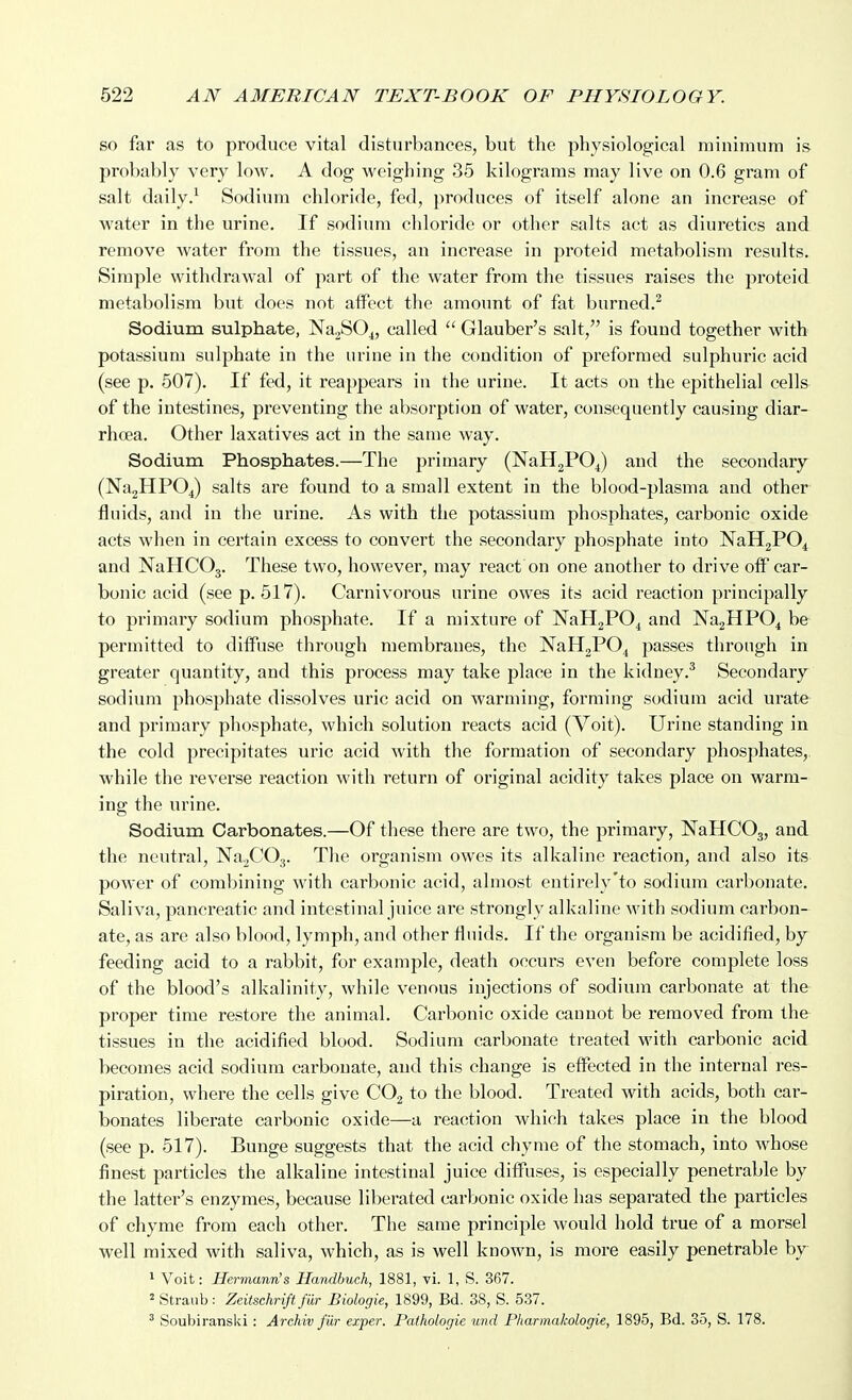 so far as to produce vital disturbances, but the physiological minimum is probably very low. A dog weighing 35 kilograms may live on 0.6 gram of salt daily.^ Sodium chloride, fed, produces of itself alone an increase of water in the urine. If sodium chloride or other salts act as diuretics and remove water from the tissues, an increase in proteid metabolism results. Simple withdrawal of part of the water from the tissues raises the proteid metabolism but does not aifect the amount of fat burned.^ Sodium sulphate, NagSO^, called  Glauber's salt, is found together with potassium sulphate in the urine in the condition of preformed sulphuric acid (see p. 507). If fed, it reappears in the urine. It acts on the epithelial cells of the intestines, preventing the absorption of water, consequently causing diar- rhoea. Other laxatives act in the same way. Sodium Phosphates.—The primary (NaH2P04) and the secondary (Na2HP04) salts are found to a small extent in the blood-plasma and other fluids, and in the urine. As with the potassium phosphates, carbonic oxide acts when in certain excess to convert the secondary phosphate into NaHgPO^ and NaHCOg. These two, however, may react on one another to drive off car- bonic acid (seep. 517). Carnivorous urine owes its acid reaction principally to primary sodium phosphate. If a mixture of NaHaPO^ and NagHPO^ be permitted to diffuse through membranes, the NaHgPO^ passes through in greater quantity, and this process may take place in the kidney.^ Secondary sodium phosphate dissolves uric acid on warming, forming sodium acid urate and primary phosphate, which solution reacts acid (Voit). Urine standing in the cold precipitates uric acid with the formation of secondary phosphates, while the reverse reaction with return of original acidity takes place on warm- ing the urine. Sodium Carbonates.—Of these there are two, the primary, NaHCOj, and the neutral, NajCOj. The organism owes its alkaline reaction, and also its power of combining with carbonic acid, almost entirely'to sodium carbonate. Saliva, pancreatic and intestinal juice are strongly alkaline with sodium carbon- ate, as are also blood, lymph, and other fluids. If the organism be acidified, by feeding acid to a rabbit, for example, death occurs even before complete loss of the blood's alkalinity, while venous injections of sodium carbonate at the proper time restore the animal. Carbonic oxide cannot be removed from the tissues in the acidified blood. Sodium carbonate treated with carbonic acid becomes acid sodium carbonate, and this change is efi^ected in the internal res- piration, where the cells give CO2 to the blood. Treated with acids, both car- bonates liberate carbonic oxide—a reaction which takes place in the blood (see p. 517). Bunge suggests that the acid chyme of the stomach, into whose finest particles the alkaline intestinal juice diffuses, is especially penetrable by the latter's enzymes, because liberated carbonic oxide has separated the particles of chyme from each other. The same principle would hold true of a morsel well mixed with saliva, which, as is well known, is more easily penetrable by * Voit: Hermann's Handbuch, 1881, vi. 1, S. 367. 2 Straub: Zeitschrifi fur Biologie, 1899, Bd. 38, S. 537. ' Soubiranslii: Archiv J'dr exper. Pathologic unci Pharmakologie, 1895, Bd. 35, S. 178.