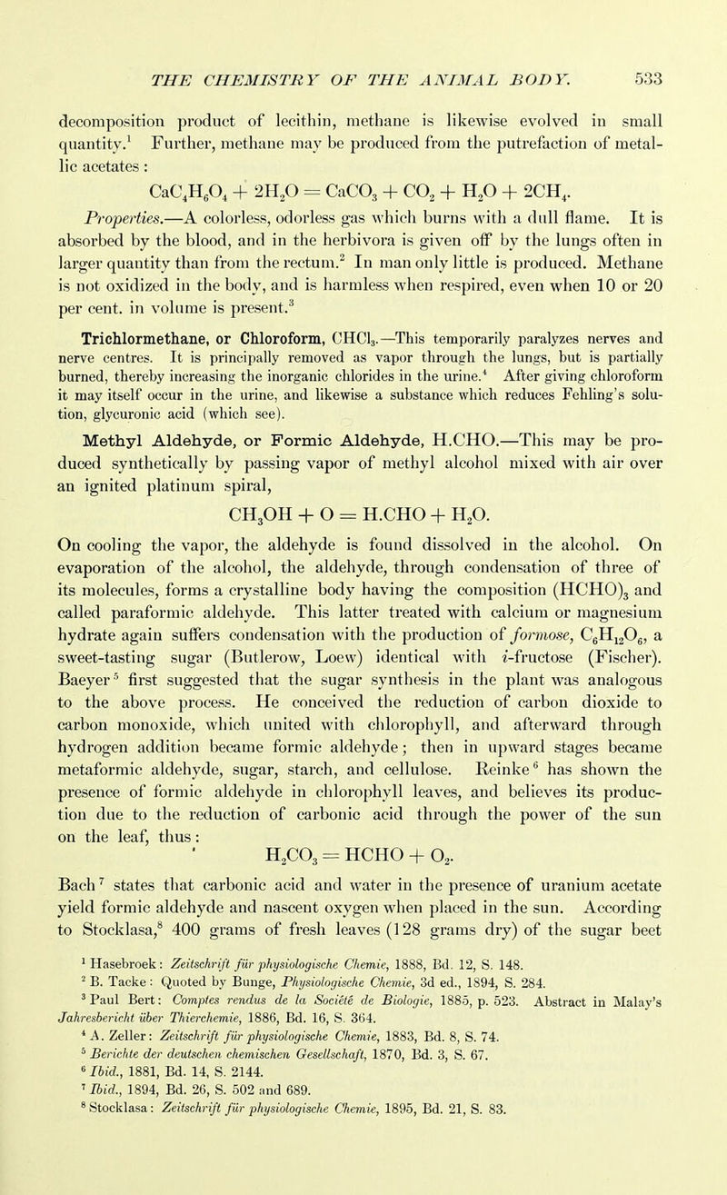 decomposition product of lecithin, methane is likewise evolved in small quantity.^ Further, methane may be produced from the putrefaction of metal- lic acetates: CaC.HA + = CaCOj + CO^ + H^O + 2CH,. Properties.—A colorless, odorless gas M'hich burns with a dull flame. It is absorbed by the blood, and in the herbivora is given oif by the lungs often in larger quantity than from the rectum.^ In man only little is produced. Methane is not oxidized in the body, and is harmless when respired, even when 10 or 20 per cent, in volume is present.^ Trichlormethane, or Chloroform, CHCI3.—This temporarily paralyzes nerves and nerve centres. It is principally removed as vapor through the lungs, but is partially burned, thereby increasing the inorganic chlorides in the urine.* After giving chloroform it may itself occur in the urine, and likewise a substance which reduces Fehling's solu- tion, glycuronic acid (which see). Methyl Aldehyde, or Formic Aldehyde, H.CHO.—This may be pro- duced synthetically by passing vapor of methyl alcohol mixed with air over an ignited platinum spiral, CH3OH -I- O = H.CHO + H2O. On cooling the vapor, the aldehyde is found dissolved in the alcohol. On evaporation of the alcohol, the aldehyde, through condensation of three of its molecules, forms a crystalline body having the composition (HCH0)3 and called paraformic aldehyde. This latter treated with calcium or magnesium hydrate again suffers condensation with the production of formose, CgHigOg, a sweet-tasting sugar (Butlerow, Loew) identical with i-fructose (Fischer). Baeyer' first suggested that the sugar synthesis in the plant was analogous to the above process. He conceived the reduction of carbon dioxide to carbon monoxide, which united with chlorophyll, and afterward through hydrogen addition became formic aldehyde; then in upward stages became metaformic aldehyde, sugar, starch, and cellulose. E.einke'' has shown the presence of formic aldehyde in chlorophyll leaves, and believes its produc- tion due to the reduction of carbonic acid through the power of the sun on the leaf, thus: H2CO3 = HCHO -f O2. Bach ^ states that carbonic acid and water in the presence of uranium acetate yield formic aldehyde and nascent oxygen when placed in the sun. According to Stocklasa,* 400 grams of fresh leaves (128 grams dry) of the sugar beet 'Hasebroek: Zeitschrift fur physiologische Chemie, 1888, Bd. 12, S. 148. ^ B. Tacke: Quoted by Bunge, Physiologische Chemie, 3d ed., 1894, S. 284. 'Paul Bert: Comptes rendus de la Societe de Biologie, 1885, p. 523. Abstract in Malay's Jahresbericht iiber Thierchemie, 1886, Bd. 16, S. 364. * A. Zeller: Zeitschrift fUr physiologische Chemie, 1883, Bd. 8, S. 74. ^ Berichte der deutschen chemischen Gesellschaft, 1870, Bd. 3, S. 67. « J6id., 1881, Bd. 14, S. 2144. Ibid., 1894, Bd. 26, S. 502 and 689. ^Stocklasa: Zeitschrift fiir physiologische Chemie, 1895, Bd. 21, S. 83.