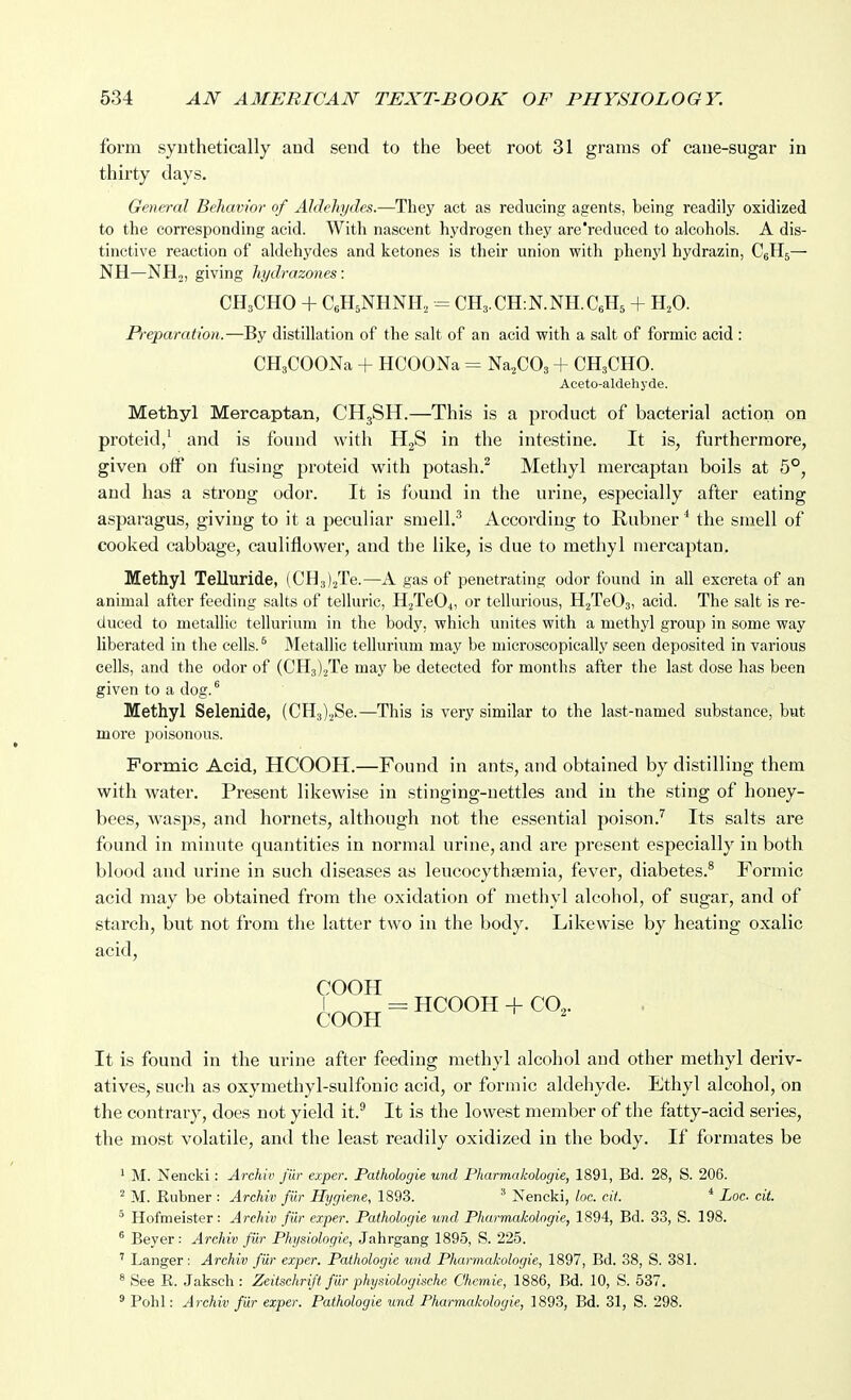 form syuthetically and send to the beet root 31 grams of cane-sugar in thirty days. General Behavior of Aldehydes.—They act as reducing agents, being readily oxidized to the corresponding acid. With nascent hydrogen they are reduced to alcohols. A dis- tinctive reaction of aldehydes and ketones is their union with phenjd hydrazin, CgHj— NH—NH2, giving hi/drazones: CH3CHO + CeHjNHNH, CHs.CHiN.NH.CeHs + H,0. Preparation.—By distillation of the salt of an acid with a salt of formic acid: CHsCOONa + HCOONa = Na^COs + CH3CHO. Aceto-aldehyde. Methyl Mercaptan, CH3SH.—This is a product of bacterial action on proteid/ and is found with H2S in the intestine. It is, furthermore, given off on fusing proteid with potash.^ Methyl mercaptan boils at 5°, and has a strong odor. It is found in the urine, especially after eating asparagus, giving to it a peculiar sraell.^ According to Rubner * the smell of cooked cabbage, cauliflower, and the like, is due to methyl mercaptan. Methyl Telluride, (CUgj/Ie.—A gas of penetrating odor found in all excreta of an animal after feeding salts of telluric, HjTeOt, or tellurious, HjTeOs, acid. The salt is re- duced to metallic tellurium in the body, which unites with a methyl group in some way liberated in the cells. ^ Metallic tellurium may be microscopically seen deposited in various cells, and the odor of (CH3).2Te may be detected for months after the last dose has been given to a dog. ^ Methyl Selenide, (CH3);jSe.—This is very similar to the last-named substance, but more poisonous. Formic Acid, HCOOH.—Found in ants, and obtained by distilling them with water. Present likewise in stinging-nettles and in the sting of honey- bees, wasps, and hornets, although not the essential poison.'' Its salts are found in minute quantities in normal urine, and are present especially in both blood and urine in such diseases as leucocythsemia, fever, diabetes.* Formic acid may be obtained from the oxidation of methyl alcohol, of sugar, and of starch, but not from the latter two in the body. Likewise by heating oxalic acid, COOH It is found in the urine after feeding methyl alcohol and other methyl deriv- atives, such as oxymethyl-sulfonic acid, or formic aldehyde. Ethyl alcohol, on the contrary, does not yield it.^ It is the lowest member of the fatty-acid series, the most volatile, and the least readily oxidized in the body. If formates be * M. Nencki: Archiv jiir exper. Pathologie und Pharmakologie, 1891, Bd. 28, S. 206. ^ M. Eubner : Archiv fiir Hygiene, 1893. ^ Nencki, loc. cif. * Loc. cit. ' Hofmeister: Archiv fiir exper. Pathologie und Pharmakologie, 1894, Bd. 33, S. 198. Beyer: Archiv fiir Physiologie, Jahrgang 1895, S. 225. ' Langer: Archiv fiir exper. Pathologie und Pharmakologie, 1897, Bd. 38, S. 381. «See R. Jaksch: Zeitschrift fur physiologiachc Chemie, 1886, Bd. 10, S. 537. ' Pohl: Archiv fiir exper. Pathologie und Pharmakologie, 1893, Bd. 31, S. 298.