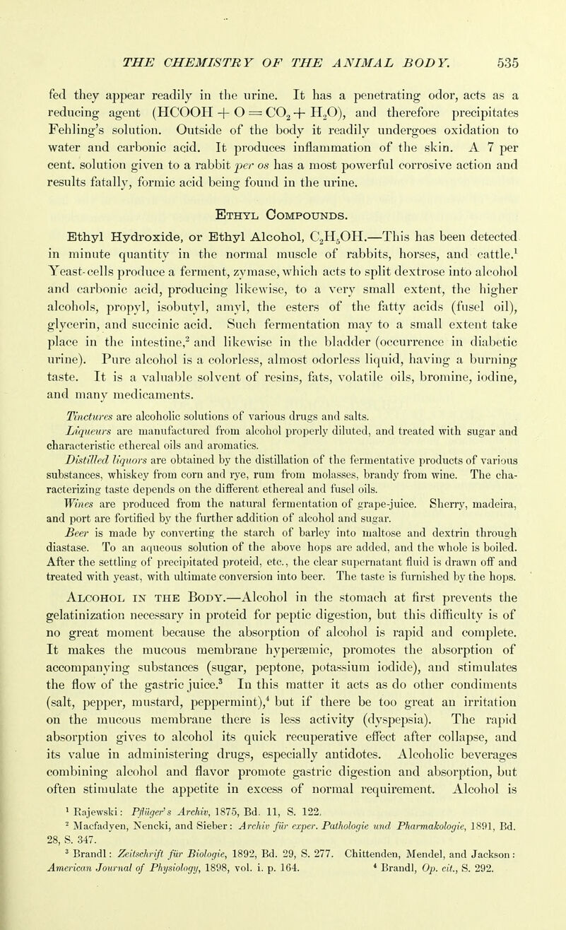 fed they appear readily in the urine. It has a penetrating odor, acts as a reducing agent (HCOOH 4-0 = QO^ -|- H3O), and therefore precipitates Fehling's solution. Outside of the body it readily undergoes oxidation to water and carbonic acid. It produces inflammation of the skin. A 7 per cent, solution given to a rabbit per os has a most powerful corrosive action and results fatally, formic acid being found in the urine. Ethyl Compounds. Ethyl Hydroxide, or Ethyl Alcohol, CgHjOH.—This has been detected in minute quantity in the normal muscle of rabbits, horses, and cattle.^ Yeast-cells produce a ferment, zymase, which acts to split dextrose into alcohol and carbonic acid, producing likewise, to a very small extent, the higher alcohols, propyl, isobutyl, amyl, the esters of the fatty acids (fusel oil), glycerin, and succinic acid. Such fermentation may to a small extent take place in the intestine,^ and likewise in the bladder (occurrence in diabetic urine). Pure alcohol is a colorless, almost odorless liquid, having a burning taste. It is a valuable solvent of resins, fats, volatile oils, bromine, iodine, and many medicaments. Tinctures are alcoholic solutions of various drugs and salts. liqueurs are manufactured from alcohol properly diluted, and treated with sugar and characteristic ethereal oils and aromatics. Distilled liquors are obtained by the distillation of the fermentative products of various substances, whiskey from corn and rye, rum from molasses, brandy from wine. The cha- racterizing taste depends on the different ethereal and fusel oils. Wines are produced from the natural fermentation of grape-juice. Sherry, madeira, and port are fortified by the further addition of alcohol and sugar. Beer is made by converting the starch of barley into maltose and dextrin through diastase. To an aqueous solution of the above hops are added, and the whole is boiled. After the settling of precipitated proteid, etc., the clear supernatant fluid is drawn oif and treated with yeast, with ultimate conversion into beer. The taste is furnished by the hops. Alcohol in the Body.—Alcohol in the stomach at first prevents the gelatinization necessary in proteid for peptic digestion, but this difficulty is of no great moment because the absorption of alcohol is rapid and complete. It makes the mucous membrane hypersemic, promotes the absorption of accompanying substances (sugar, peptone, potassium iodide), and stimulates the flow of the gastric juice.' In this matter it acts as do other condiments (salt, pepper, mustard, peppermint),* but if there be too great an irritation on the mucous membrane there is less activity (dyspepsia). The rapid absorption gives to alcohol its quick recuperative effect after collapse, and its value in administering drug.s, especially antidotes. Alcoholic beverages combining alcohol and flavor promote gastric digestion and absorption, but often stimulate the appetite in excess of normal requirement. Alcohol is 1 Rajewski: Pfluger's Archiv, 1875, Bd. 11, S. 122, Macfadyen, Nencki, and Sieber: Archiv fur exper. Pathologie und Pharmakologie, 1891, Bd. 28, S. 347. 2 Brandl: Zeitschri/t fiir Biologie, 1892, Bd. 29, S. 277. Chittenden, Mendel, and Jackson: American Journal of Physiology, 1898, vol. i. p. 164. * Brandl, Op. cit., S. 292.