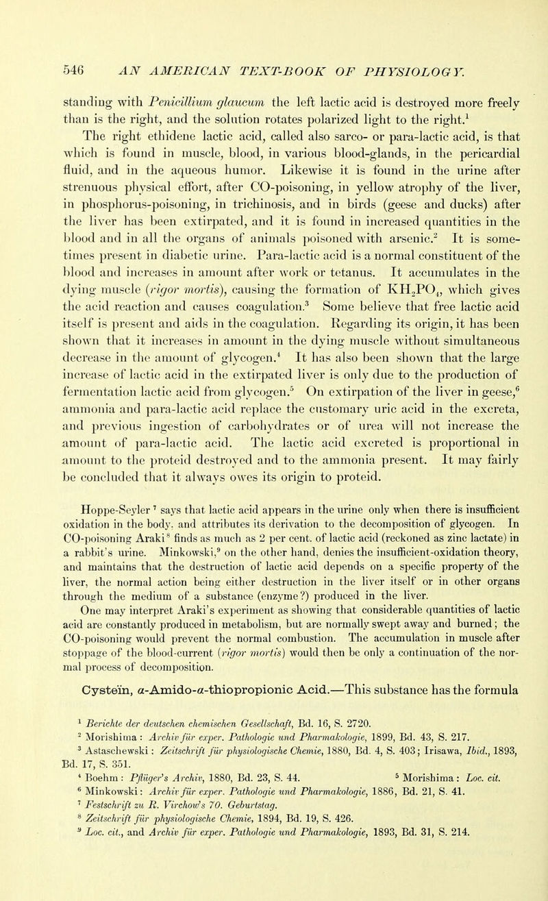 standing with PeniciUium glaucum the left lactic acid is destroyed more freely than is the right, and the solution rotates polarized light to the right.^ The right ethidene lactic acid, called also sarco- or para-lactic acid, is that which is found in muscle, blood, in various blood-glands, in the pericardial fluid, and in the aqueous humor. Likewise it is found in the urine after strenuous physical effort, after CO-poisoning, in yellow atrojjhy of the liver, in phosphorus-poisoning, in trichinosis, and in birds (geese and ducks) after the liver has been extirpated, and it is found in increased quantities in the blood and in all the organs of animals poisoned with arsenic.'^ It is some- times present in diabetic urine. Para-lactic acid is a normal constituent of the blood and increases in amount after work or tetanus. It accumulates in the dying muscle (rigor mortis), causing the formation of KHjPO^, which gives the acid reaction and causes coagulation.^ Some believe that free lactic acid itself is present and aids in the coagulation. Regarding its origin, it has been shown that it increases in amount in the dying muscle without simultaneous decrease in the amount of glycogen.* It has also been shown that the large increase of lactic acid in the extirpated liver is only due to the production of fermentation lactic acid from glycogen.^ On extirpation of the liver in geese,^ ammonia and para-lactic acid replace the customary uric acid in the excreta, and previous ingestion of carbohydrates or of urea will not increase the amount of para-lactic acid. The lactic acid excreted is proportional in amount to the proteid destroyed and to the ammonia present. It may fairly be concluded that it always owes its origin to proteid. Hoppe-Seyler ' says that lactic acid appears in the urine only when there is insufficient oxidation in the body, and attributes its derivation to the decomposition of glycogen. In CO-poisoning Araki'^ finds as much as 2 per cent, of lactic acid (reciioned as zinc lactate) in a rabbit's urine. Minkowski,^ on the other hand, denies the insufficient-oxidation theory, and maintains that the destruction of lactic acid depends on a specific property of the liver, the normal action being either destruction in the liver itself or in other organs through the medium of a substance (enzyme ?) produced in the liver. One may interpret Araki's experiment as showing that considerable quantities of lactic acid are constantly produced in metabolism, but are normally swept away and burned; the CO-poisoning would prevent the normal combustion. The accumulation in muscle aft«r stoppage of the blood-current {rigor mortis) would then be only a continuation of the nor- mal process of decomposition. Cystein, a-Amido-a-thiopropionic Acid.—This substance has the formula ' Beriehie der deutschen chemischen Gesellsehaft, Bd. 16, S. 2720. ^ Morishiiiia : Archiv fiir exper. Paihologie und Pharmakologie, 1899, Bd. 43, S. 217. ^ Astaschewski: Zeiischrift fur physiologLsehe Chemie, 1880, Bd. 4, S. 403; Irisawa, Ibid., 1893, Bd. 17, S. 351. * Boehm : PJluger's Archiv, 1880, Bd. 23, S. 44. ^ Morishima : Loc. cit. ^ Minkowski: Archiv fiir exper. Pathologie und Pharmakologie, 1886, Bd. 21, S. 41. ' Festschrift zu It. Virchovfs 70. Geburtstag. ^ Zeitschrift fiir physiologische Chemie, 1894, Bd. 19, S. 426. ^ Loc. cit., and Archiv fiir exper. Pathologie und Pharmakologie, 1893, Bd. 31, S. 214.