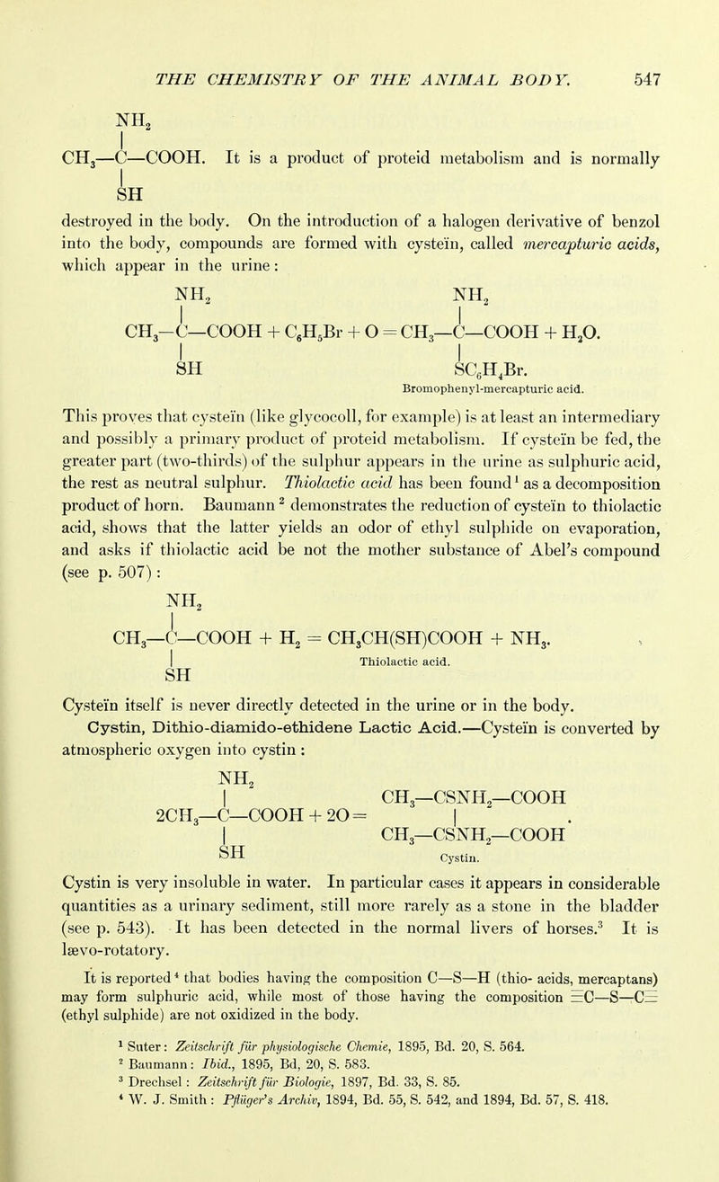 NH2 I CH3—C—COOH. It is a product of proteid metabolism and is normally SH destroyed in the body. On the introduction of a halogen derivative of benzol into the body, compounds are formed with cystein, called mercapturio acids, which appear in the urine: I I CH3-C—COOH + CgHsBr + O = CH3—C—COOH + HjO. I I 8H SCgH.Br. Bromophenyl-mercapturic acid. This proves that cystei'n (like glycocoll, for example) is at least an intermediary and possibly a primary product of proteid metabolism. If cystei'n be fed, the greater part (two-thirds) of the sulphur appears in the urine as sulphuric acid, the rest as neutral sulphur. Thioladic acid has been found ^ as a decomposition product of horn. Baumann ^ demonstrates the reduction of cystein to thiolactic acid, shows that the latter yields an odor of ethyl sulphide on evaporation, and asks if thiolactic acid be not the mother substance of Abel's compound (see p. 507): NH, CH3—C—COOH + H2 = CH3CH(SH)C00H + NH3. I Thiolactic acid. SH Cystein itself is never directly detected in the urine or in the body. Cystin, Dithio-diamido-ethidene Lactic Acid.—Cystein is converted by atmospheric oxygen into cystin : NH, 2CH,—C—COOH + 20 = CH3—CSNH2—COOH CH3—CSNH—COOH SH Cystin. Cystin is very insoluble in water. In particular cases it appears in considerable quantities as a urinary sediment, still more rarely as a stone in the bladder (see p. 543). It has been detected in the normal livers of horses.^ It is Isevo-rotatory. It is reported * that bodies having the composition C—S—H (thio- acids, mercaptans) may form sulphuric acid, while most of those having the composition ~C—S—C= (ethyl sulphide) are not oxidized in the body. • Suter: Zeilschrift fiir physiologische Chemie, 1895, Bd. 20, S. 564. Baumann: Ibid., 1895, Bd, 20, S. 583. ^ Drechsel: Zeitschrift filr Biologic, 1897, Bd. 33, S. 85. * W. J. Smith : Pfliiger's Archiv, 1894, Bd. 55, S. 542, and 1894, Bd. 57, S. 418.