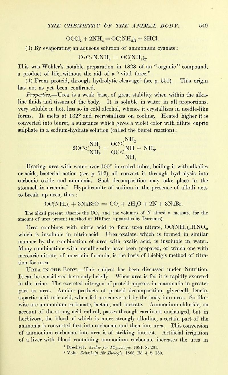 OCCI2 + 2NH3 = OC(NH2)2 + 2HC1. (3) By evaporating an aqueous solution of ammonium cyanate: 0:C:N.NH, = OqNH^)^. This was Wohler's notable preparation in 1828 of an organic compound, a product of life, without the aid of a  vital force. (4) From proteid, through hydrolytic cleavage^ (see p. 551). This origin has not as yet been confirmed. Properties.—Urea is a weak base, of great stability when within the alka- line fluids and tissues of the body. It is soluble in water in all proportions, very soluble in hot, less so in cold alcohol, whence it crystallizes in needle-like forms. It melts at 132° and recrystallizes on cooling. Heated higher it is converted into biuret, a substance which gives a violet color with dilute cupric sulphate in a sodium-hydrate solution (called the biuret reaction) : NH 0C< ^«^<nh: = oc<™ ^ Heating urea with water over 100° in sealed tubes, boiling it with alkalies or acids, bacterial action (see p. 512), all convert it through hydrolysis into carbonic oxide and ammonia. Such decomposition may take place in the stomach in uraemia.^ Hypobromite of sodium in the presence of alkali acts to break up urea, thus : OC(NH2)2 + 3NaBrO = CO2 + 2H,0 -f 2N -|- 3NaBr. The alkali present absorbs the CO2, and the volumes of N afford a measure for the amount of urea present (method of Hiifner, apparatus by Doremus). Urea combines with nitric acid to form urea nitrate, OC(NH2)2.HN03, which is insoluble in nitric acid. Urea oxalate, which is formed in similar manner by the combination of urea with oxalic acid, is insoluble in water. Many combinations with metallic salts have been prepared, of which one with mercuric nitrate, of uncertain formula, is the basis of Liebig's method of titra- tion for urea. Urea in the Body.—This subject has been discussed under Nutrition. It can be considered here only briefly. When urea is fed it is rapidly excreted in the urine. The excreted nitrogen of proteid appears in mammalia in greater part as urea. Amido- products of proteid decomposition, glycocoll, leucin, aspartic acid, uric acid, when fed are converted by the body into urea. So like- wise are ammonium carbonate, lactate, and tartrate. Ammonium chloride, on account of the strong acid radical, passes through carnivora unchanged, but in herbivora, the blood of which is more strongly alkaline, a certain part of the ammonia is converted first into carbonate and then into urea. This conversion of ammonium carbonate into urea is of striking interest. Artificial irrigation of a liver with blood containing ammonium carbonate increases the urea in 1 Drechsel: Archiv fiir Physiologie, 1891, S. 261. ^ Voit: Zeitschrift fiir Biologie, 1868, Bd. 4, S. 150.