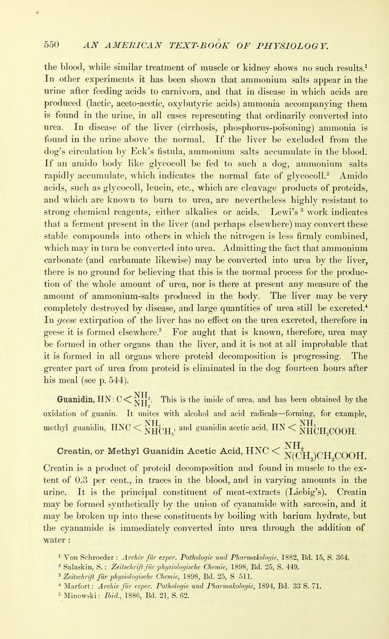 the blood, while similar treatment of muscle or kidney shows no such results.' In other experiments it has been shown that ammonium salts appear in the urine after feeding acids to carnivora, and that in disease in which acids are produced (lactic, aceto-acetic, oxybutyric acids) ammonia accompanying them is found in the urine, in all cases representing that oi'dinarily converted into urea. In disease of the liver (cirrhosis, phosphorus-poisoning) ammonia is found in the urine above the normal. If the liver be excluded from the dog's circulation by Eck's fistula, ammonium salts accumulate in the blood. If an araido body like glycocoH be fed to such a dog, ammonium salts rapidly accumulate, Avhich indicates the normal fate of glycocoU.^ Amido acids, such as glycocoll, leucin, etc., which are cleavage products of proteids, and which are known to burn to urea, are nevertheless highly resistant to strong chemical reagents, either alkalies or acids. Lewi's ^ work indicates that a ferment present in the liver (and perhaps elsewhere) may convert these stable compounds into others in which the nitrogen is less firmly combined, which may in turn be converted into urea. Admitting the fact that ammonium carbonate (and carbamate likewise) may be converted into urea by the liver, there is no ground for believing that this is the normal process for the produc- tion of the whole amount of urea, nor is there at present any measure of the amount of ammonium-salts produced in the body. The liver may be very completely destroyed by disease, and large quantities of urea still be excreted.* In geese extirpation of the liver has no effect on the urea excreted, therefore in geese it is formed elsewhere.* For aught that is known, therefore, urea may be formed in other oi'gans than the liver, and it is not at all improbable that it is formed in all organs where proteid decomposition is progressing. The greater part of urea from proteid is eliminated in the dog fourteen hours after his meal (see p. 544). NTT Guanidin, HN: C-<]>^jj'^- This is the imide of urea, and has been obtained by the oxidation of guanin. It unites with alcohol and acid radicals—forming, for example, methyl guanidin, HNC <i > and guanidin acetic acid, HN <C COOH Creatin, or Methyl Guanidin Acetic Acid, HNC < ]sr(CH )CIT COOH Creatin is a product of proteid decomposition and found in muscle to the ex- tent of 0.3 per cent., in traces in the blood, and in varying amounts in the urine. It is the principal constituent of meat-extracts (liiebig's). Creatin may be formed synthetically by the union of cyanamide with sarcosin, and it may be broken up into these constituents by boiling with barium hydrate, but the cyanamide is immediately converted into urea through the addition of water: ' Von Schroeder : Archiv fur eorper. Pathologic unci Pharmakologie, 1882, Bd. 15, S. 364. ' Salaskin, S. : Zeitsehrift fur physwlogische Chemie, 1898, Bd. 25, S. 449. ^ Zeitsclirift fur physiologische Chemie, 1898, Bd. 25, S 511. * Marfort: Archiv fur exper. Pathologic und Pharmakologie, 1894, Ed. 33 S. 71. 5 Minowski: Ibid., 1886, Bd. 21, S. 62.