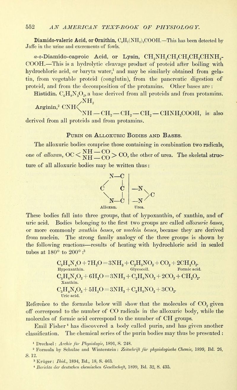 Diamido-valeric Acid, or Ornithin, C4H,(NH2)2COOH.—This has been detected by JafiFe in the urine and excrements of fowls. a-e-Diamido-caproic Acid, or Lysin, CH2NH2CH2CH2CH2CHNH2- COOH.—This is a hydrolytic cleavage product of proteid after boiling with hydrochloric acid, or baryta water/ and may be similarly obtained from gela- tin, from vegetable proteid (conglutin), from the pancreatic digestion of proteid, and from the decomposition of the protamins. Other bases are : Histidin, CgHgNjOj, a base derived from all proteids and from protamins. /NH2 Arginin,^ CNH< ^NH —CH2 —CH2 —CH2 —CHNH2COOH, is also derived from all proteids and from protamins. PURIN OR AlLOXURIC BoDIES AND BaSES. The alloxuric bodies comprise those containing in combination two radicals, ^ jj CO one of alloxan, OC < > CO, the other of urea. The skeletal struc- ture of all alloxuric bodies may be written thus: N—C / \ C C — \ I >c N_C —N-^ Alloxan. TTrea. These bodies fall into three groups, that of hypoxanthin, of xanthin, and of uric acid. Bodies belonging to the first two groups are called alloxuric bases, or more commonly xanthin bases, or nuclein bases, because they are derived from nuclein. The strong family analogy of the three groups is shown by the following reactions—results of heating with hydrochloric acid in sealed tubes at 180° to 200° :^ CjH.Np + 7H2O = 3NH3 + C2H5NO2 + CO, + 2CH2O2. Hypoxanthin. GlycocoU. Formic acid. C5H4N4O2 + 6H2O = 3NH3 + CaHjNO^ + 2CO2 + CH2O2. Xanthin. C^H.N A + 5H2O = 3NH3 + C2H5NO2 + 3CO2. Uric acid. Reference to the formulae below will show that the molecules of CO, given off correspond to the number of CO radicals in the alloxuric body, while the molecules of formic acid correspond to the number of CH groups. Emil Fisher* has discovered a body called purin, and has given another classification. The chemical series of the purin bodies may thus be presented : ' Drechsel: Archiv fur Physiologic, 1891, S. 248. ^ Formula by Schulze and Winterstein : Zeitsehri/t fUr physiologische Chemie, 1899, Bd. 26, S. 12. 3 Kriiger: Ibid., 1894, Bd., 18, S. 463. * Berichte der deuischen chemischen Gesellschaft, 1899, Bd. 32, S. 435.