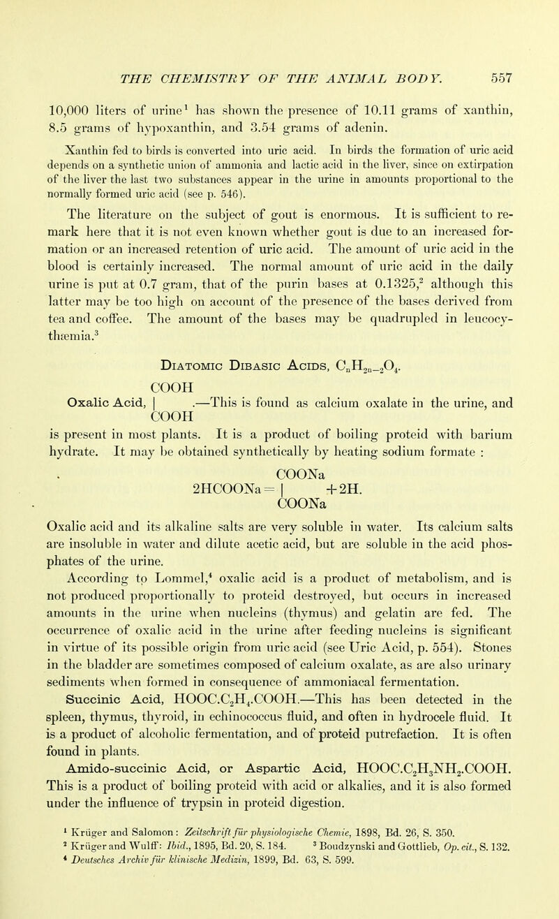 10,000 liters of urine ^ has shown the presence of 10.11 grams of xanthin, 8.5 grams of hypoxanthin, and 3.54 grams of adenin. Xanthin fed to birds is converted into uric acid. In birds the formation of uric acid depends on a synthetic union of ammonia and lactic acid in the liver, since on extirpation of tlie liver the last two substances appear in the urine in amounts proportional to the normally formed uric acid (see p. 546). The literature on the subject of gout is enormous. It is sufficient to re- mark here that it is not even known whether gout is due to an increased for- mation or an increased retention of uric acid. The amount of uric acid in the blood is certainly increased. The normal amount of uric acid in the daily urine is put at 0.7 gram, that of the purin bases at 0.1325,^ although this latter may be too high on account of the presence of the bases derived from tea and coffee. The amount of the bases may be quadrupled in leucocy- thsemia.' Diatomic Dibasic Acids, CJi^n-zO^. COOH Oxalic Acid, | .—This is found as calcium oxalate in the urine, and COOH is present in most plants. It is a product of boiling proteid with barium hydrate. It may be obtained synthetically by heating sodium formate : COONa 2HC00Na= | -i-2H. COONa Oxalic acid and its alkaline salts are very soluble in water. Its calcium salts are insoluble in water and dilute acetic acid, but are soluble in the acid phos- phates of the urine. According to Lommel,* oxalic acid is a product of metabolism, and is not produced proportionally to proteid destroyed, but occurs in increased amounts in the urine when nucleins (thymus) and gelatin are fed. The occurrence of oxalic acid in the urine after feeding nucleins is significant in virtue of its possible origin from uric acid (see Uric Acid, p. 554). Stones in the bladder are sometimes composed of calcium oxalate, as are also urinary sediments when formed in consequence of ammoniacal fermentation. Succinic Acid, HOOC.CaH^.COOH—This has been detected in the spleen, thymus, thyroid, in echinococcus fluid, and often in hydrocele fluid. It is a product of alcoholic fermentation, and of proteid putrefaction. It is often found in plants. Amido-succinic Acid, or Aspartic Acid, HOOC.CgHjNHg.COOH. This is a product of boiling proteid with acid or alkalies, and it is also formed under the influence of trypsin in proteid digestion. ' Kriiger and Salomon: Zeitschriftfurphysiologische Chemie, 1898, Bd. 26, S. 350. * Kriiger and Wulff: Ibid., 1895, Bd. 20, S. 184. ' Boudzynski and Gottlieb, Op. at., S. 132. * Deutsches Archiv fiir hlinische Medizin, 1899, Bd. 63, S. 599.