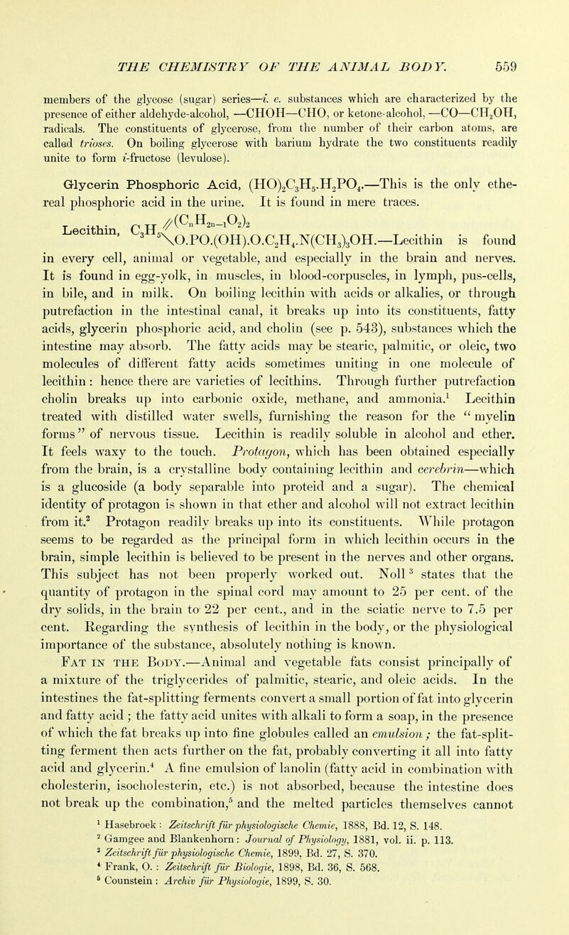 members of the glycose (sugar) series—i. e. substances which are characterized by the presence of either aldehyde-alcohol, —CHOH—CHO, or ketone-alcohol, —CO—CHjOH, radicals. The constituents of glycerose, from the number of their carbon atoms, are callad trioses. On boiling glycerose with barium hydrate the two constituents readily unite to form t-fructose (levulose). Glycerin Phosphoric Acid, (HO)2C3H5.H2P04.—This is the only ethe- real phosphoric acid in the urine. It is found in mere traces. L thi C H '^(^^20-102)2 eci n. 3 %o.PO.(OH).O.C2H,.N(CH3)30H.—Lecithin is found in every cell, animal or vegetable, and especially in the brain and nerves. It is found in egg-yolk, in muscles, in blood-corpuscles, in lymph, pus-cells, in bile, and in milk. On boiling lecithin with acids or alkalies, or through putrefaction in the intestinal canal, it breaks up into its constituents, fatty acids, glycerin phosphoric acid, and cholin (see p. 543), substances which the intestine may absorb. The fatty acids may be stearic, palmitic, or oleic, two molecules of different fatty acids sometimes uniting in one molecule of lecithin : hence there are varieties of lecithins. Through further putrefaction cholin breaks up into carbonic oxide, methane, and ammonia.^ Lecithin treated with distilled water swells, furnishing the reason for the  myelin forms of nervous tissue. Lecithin is readily soluble in alcohol and ether. It feels waxy to the touch. Protagon, which has been obtained especially from the brain, is a crystalline body containing lecithin and cerebrin—which is a glucoside (a body separable into proteid and a sugar). The chemical identity of protagon is shown in that ether and alcohol will not extract lecMthin from it.^ Protagon readily breaks up into its constituents. While protagon seems to be regarded as the principal form in which lecithin occurs in the brain, simple lecithin is believed to be present in the nerves and other organs. This subject has not been properly worked out. Noll ^ states that the qiiantity of protagon in the spinal cord may amount to 25 per cent, of the dry solids, in the brain to 22 per cent., and in the sciatic nerve to 7.5 per cent. Regarding the synthesis of lecithin in the body, or the physiological importance of the substance, absolutely nothing is known. Fat in the Body.—Animal and vegetable fats consist principally of a mixture of the triglycerides of palmitic, stearic, and oleic acids. In the intestines the fat-splitting ferments convert a small portion of fat into glycerin and fatty acid ; the fatty acid unites with alkali to form a soap, in the presence of which the fat breaks up into fine globules called an emulsion ; the fat-split- ting ferment then acts further on the fat, probably converting it all into fatty acid and glycerin.* A fine emulsion of lanolin (fatty acid in combination with cholesterin, isocholesterin, etc.) is not absorbed, because the intestine does not break up the combination,^ and the melted particles themselves cannot ^ Hasebroek : Zeitschrift fiir physiologische Chemie, 1888, Bd. 12, S. 148. ^ Gamgee and Blankenhorn : Journal of Physiology, 1881, vol. ii. p. 113. ' Zeitschrift fiir physiologische Chemie, 1899, Bd. 27, S. 370. * Frank, O. : Zeitschrift fur Biologic, 1898, Bd. 36, S. 568. * Counstein : Archiv fiir Physiologic, 1899, S. 30.