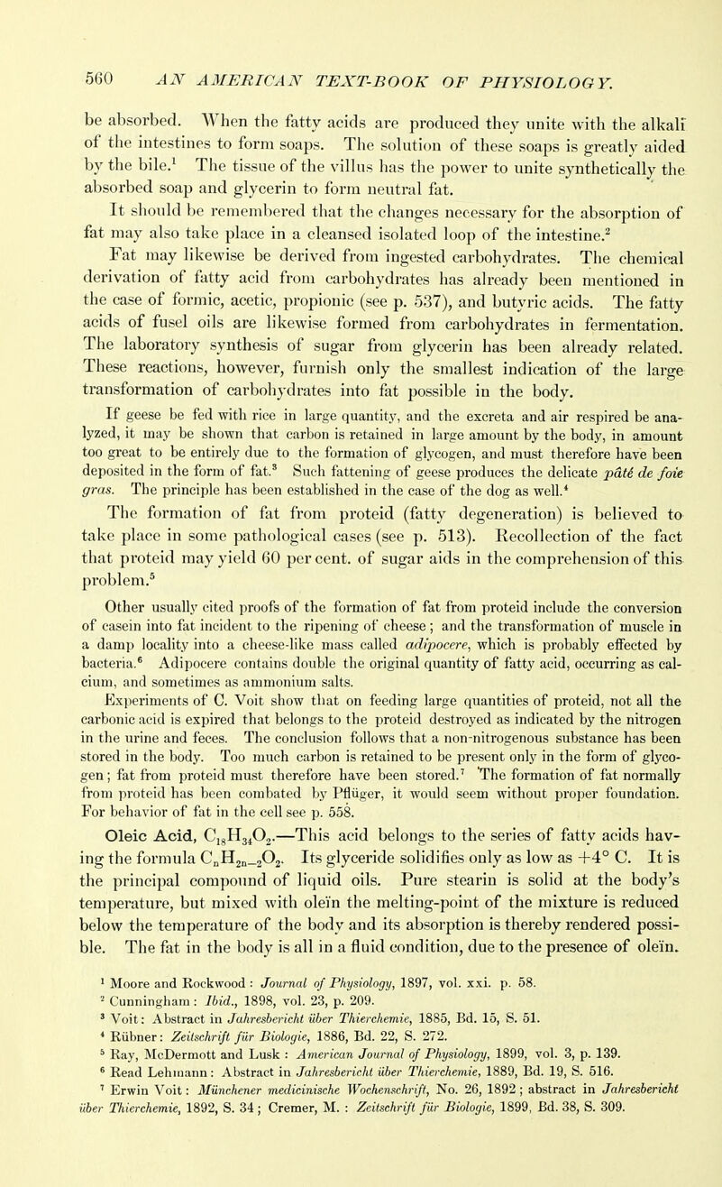 be absorbed. When the fatty acids are produced they unite with the alkali of the intestines to form soaps. The solution of these soaps is greatly aided by the bile.^ The tissue of the villus has the power to unite synthetically the absorbed soap and glycerin to form neutral fat. It should be remembered that the changes necessary for the absorption of fat may also take place in a cleansed isolated loop of the intestine.^ Fat may likewise be derived from ingested carbohydrates. The chemical derivation of fatty acid from carbohydrates has already been mentioned in the case of formic, acetic, propionic (see p. 537), and butyric acids. The fatty acids of fusel oils are likewise formed from carbohydrates in fermentation. The laboratory synthesis of sugar from glycerin has been already related. These reactions, however, furnish only the smallest indication of the large transformation of carbohydrates into fat possible in the body. If geese be fed with rice in large quantity, and the excreta and air respired be ana- lyzed, it may be shown that carbon is retained in large amount by the body, in amount too great to be entirely due to the formation of glycogen, and must therefore have been deposited in the form of fat.' Such fattening of geese produces the delicate pdU de foie gras. The principle has been established in the case of the dog as well.* The formation of fat from proteid (fatty degeneration) is believed to take place in some pathological cases (see p. 513). Recollection of the fact that proteid may yield 60 per cent, of sugar aids in the comprehension of this problem.® Other usually cited proofs of the formation of fat from proteid include the conversion of casein into fat incident to the ripening of cheese; and the transformation of muscle in a damp locality into a cheese-like mass called adi'pocere, which is probably efiFected by bacteria.* Adipocere contains double the original quantity of fatty acid, occurring as cal- cium, and sometimes as ammonium salts. Experiments of C. Voit show that on feeding large quantities of proteid, not all the carbonic acid is expired that belongs to the proteid destroyed as indicated by the nitrogen in the urine and feces. The conclusion follows that a non-nitrogenous substance has been stored in the body. Too much carbon is retained to be present only in the form of glyco- gen; fat from proteid must therefore have been stored.' The formation of fat normally from proteid has been combated by Pfliiger, it would seem without proper foundation. For behavior of fat in the cell see p. 558. Oleic Acid, CigH3402.—This acid belongs to the series of fatty acids hav- ing the formula CnH2n_202. Its glyceride solidifies only as low as +4° C. It is the principal compoimd of liquid oils. Pure stearin is solid at the body's temperature, but mixed with olei'n the melting-point of the mixture is reduced below the temperature of the body and its absorption is thereby rendered possi- ble. The fat in the body is all in a fluid condition, due to the presence of ole'in. ' Moore and Rockwood : Journal of Physiology, 1897, vol. x.xi. p. 58. Cunningham : Ibid., 1898, vol. 23, p. 209. ' Voit: Abstract in Jahresbericht iiber Thierchemie, 1885, Bd. 15, S. 51. * Riibner: Zeiischrift fiir Biologic, 1886, Bd. 22, S. 272. * Ray, McDermott and Lusk : American Journal of Physiology, 1899, vol. 3, p. 139. * Read Lehmann: Abstract in Jahresbericht iiber Thierchemie, 1889, Bd. 19, S. 516. ' Erwin Voit: MUnchener medicinische Wochenschrift, No. 26, 1892 ; abstract in Jahresbericht uber Thierchemie, 1892, S. 34; Cremer, M. : Zeiischrift fiir Biologic, 1899, Bd. 38, S. 309.