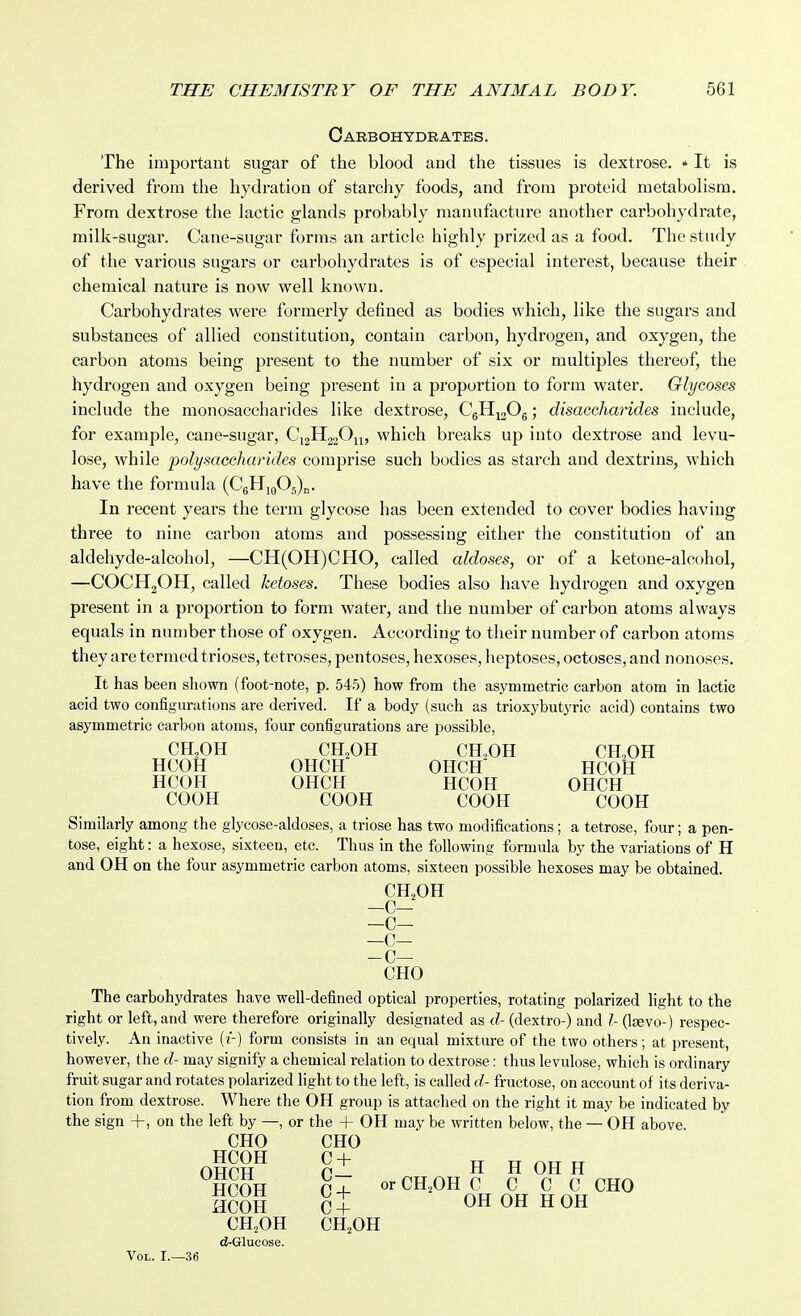 Carbohydrates. The important sugar of the blood aud the tissues is dextrose. * It is derived from tlie hydration of starchy foods, and from proteid metabolism. From dextrose the lactic glands probably manufacture another carbohydrate, milk-sugar. Cane-sugar forms an article highly prized as a food. The study of the various sugars or carbohydrates is of especial interest, because their chemical nature is now well known. Carbohydrates were formerly defined as bodies which, like the sugars and substances of allied constitution, contain carbon, hydrogen, and oxygen, the carbon atoms being present to the number of six or multiples thereof, the hydrogen and oxygen being present in a proportion to form water. Glycoses include the monosaccharides like dextrose, C6Hi20g; disaccharides include, for example, cane-sugar, C12H2.2O11, which breaks up into dextrose and levu- lose, while polysaccharides comprise such bodies as starch and dextrins, which have the formula (CgHiQOg)^. In recent yeai's the term glycose has been extended to cover bodies having three to nine cai-bon atoms and possessing either the constitution of an aldehyde-alcohol, —CH(OH)CHO, called aldoses, or of a ketone-alcohol, —COCHjOH, called ketoses. These bodies also have hydrogen and oxygen present in a proportion to form water, and the number of carbon atoms always equals in number those of oxygen. According to their number of carbon atoms they are termed trioses, tetroses, pentoses, hexoses, heptoses, octoses, and nonoses. It has been shown (foot-note, p. 545) how from the asymmetric carbon atom in lactic acid two configurations are derived. If a body (such as trioxybutyric acid) contains two asymmetric carbon atoms, four configurations are possible, CH.OH CH.OH CH.OH CH.OH HCOH OHCH OHCH HCOH HCOH OHCH HCOH OHCH COOH COOH COOH COOH Similarly among the glycose-aldoses, a triose has two modifications; a tetrose, four; a pen- tose, eight: a hexose, sixteen, etc. Thus in the following formula by the variations of H and OH on the four asymmetric carbon atoms, sixteen possible hexoses may be obtained. CH2OH -C- —C— -c- -c- CHO The carbohydrates have well-defined optical properties, rotating polarized light to the right or left, and were therefore originally designated as d- (dextro-) and I- {\sevo-) respec- tively. An inactive (f) form consists in an equal mixture of the two others; at present, however, the d- may signify a chemical relation to dextrose: thus levulose, which is ordinary fruit sugar and rotates polarized light to the left, is called d- fructose, on account of its deriva- tion from dextrose. Where the OH group is attached on the right it may be indicated by the sign +, on the left by —, or the + OH may be written below, the — OH above. CHO CHO OHCH^ cl H H OH H HCOH 0-^ orCH.OHC C C C CHO HCOH C+ OH OH H OH CH,OH CH.OH d-Glucose. Vol. I.—36