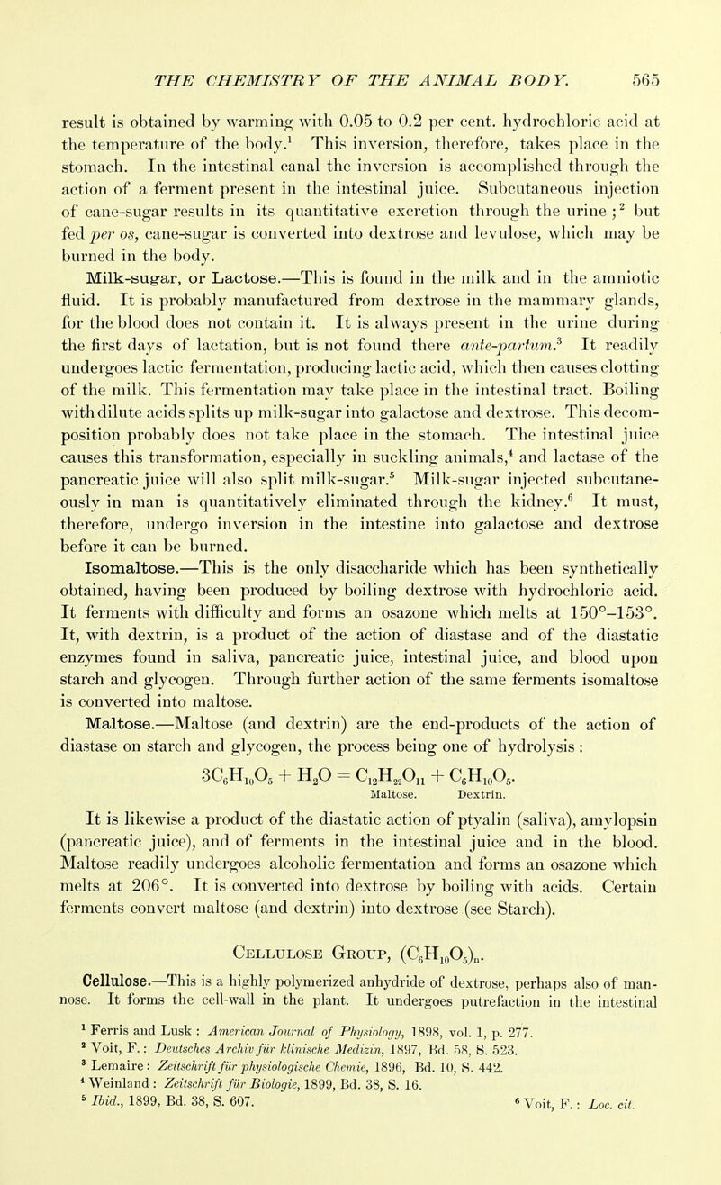 result is obtained by warming with 0.05 to 0.2 per cent, hydrochloric acid at the temperature of the body.^ This inversion, tlierefore, takes place in the stomach. In the intestinal canal the inversion is accomplished through the action of a ferment present in the intestinal juice. Subcutaneous injection of cane-sugar results in its quantitative excretion through the urine ; ^ but fed per os, cane-sugar is converted into dextrose and levulose, which may be burned in the body. Milk-sugar, or Lactose.—This is found in the milk and in the amniotic fluid. It is probably manufactured from dextrose in the mammary glands, for the blood does not contain it. It is always present in the urine during the first days of lactation, but is not found there (mte-partum? It readily undergoes lactic fermentation, producing lactic acid, which then causes clotting of the milk. This fermentation may take place in the intestinal tract. Boiling with dilute acids splits up milk-sugar into galactose and dextrose. This decom- position probably does not take place in the stomach. The intestinal juice causes this transformation, especially in suckling animals,* and lactase of the pancreatic juice will also split milk-sugar.^ Milk-sugar injected subcutane- ously in man is quantitatively eliminated through the kidney.® It must, therefore, undergo inversion in the intestine into galactose and dextrose before it can be burned. Isomaltose.—This is the only disaccharide which has been synthetically obtained, having been produced by boiling dextrose with hydrochloric acid. It ferments with difficulty and forms an osazone which melts at 150°-153°. It, with dextrin, is a product of the action of diastase and of the diastatic enzymes found in saliva, pancreatic juice, intestinal juice, and blood upon starch and glycogen. Through further action of the same ferments isomaltose is converted into maltose. Maltose.—Maltose (and dextrin) are the end-products of the action of diastase on starch and glycogen, the process being one of hydrolysis: Maltose. Dextrin. It is likewise a product of the diastatic action of ptyalin (saliva), amylopsin (pancreatic juice), and of ferments in the intestinal juice and in the blood. Maltose readily undergoes alcoholic fermentation and forms an osazone which melts at 206°. It is converted into dextrose by boiling with acids. Certain ferments convert maltose (and dextrin) into dextrose (see Starch). Cellulose Group, (CglljQOg)^. Cellulose.—This is a liighly polymerized anhydride of dextrose, perhaps also of man- nose. It forms the cell-wall in the plant. It undergoes putrefaction in the intestinal ' Ferris and Lusk : American Journal of Physiology, 1898, vol. 1, p. 277. ' Voit, F.: Deutaches Archivfiir klinische Medizin, 1897, Bd. 58, S. 523. ' Lemaire : Zeitschrifl fiir physiologische Chemie, 1896, Bd. 10, S. 442. * Weinland : Zeitschrifl fiir Biologic, 1899, Bd. 38, S. 16. 5 Ibid., 1899, Bd. 38, S. 607. e Voit, F.: Loc. cil.
