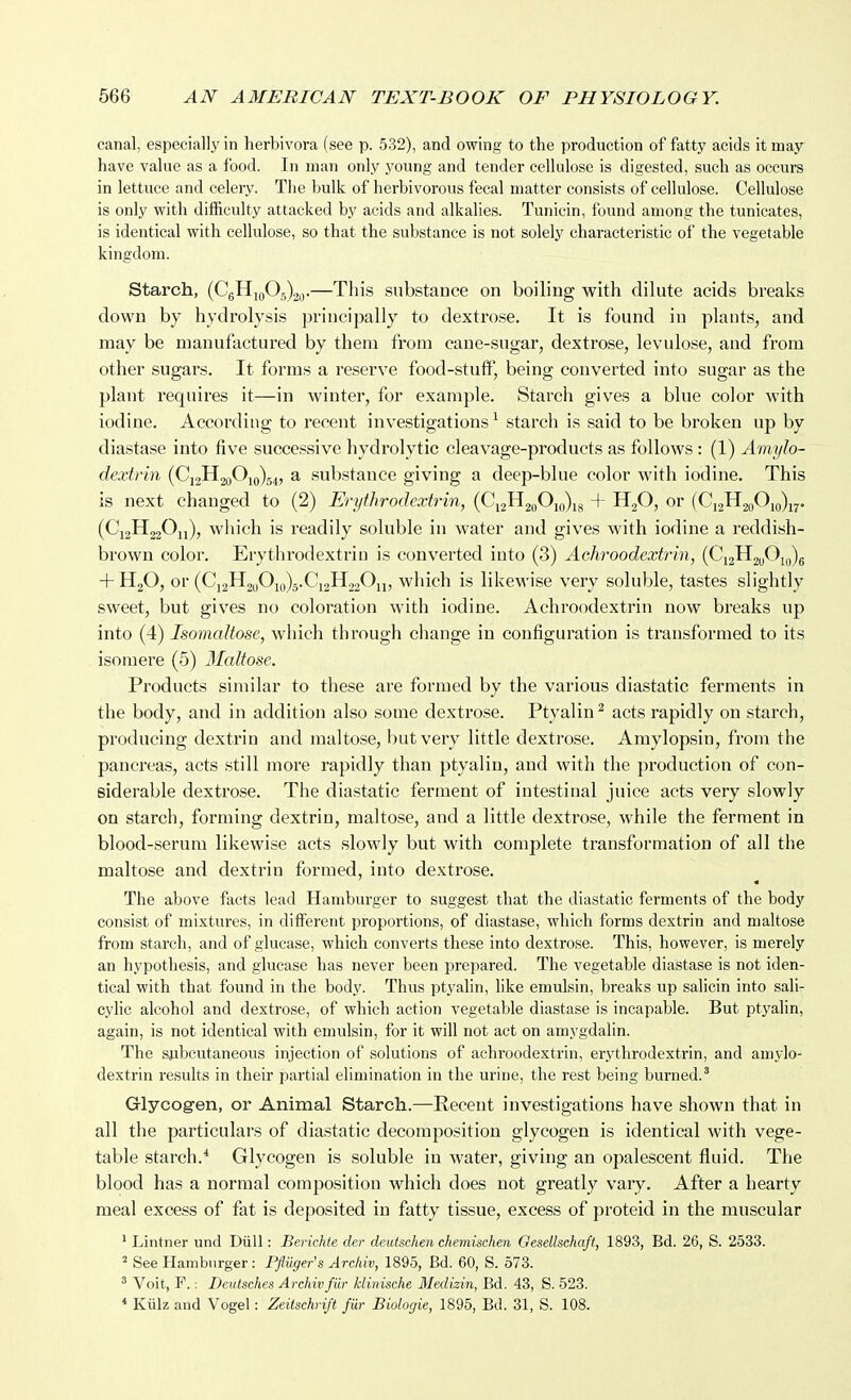 canal, especially in herbivora (see p. 532), and owing to the production of fatty acids it may have value as a food. In man only young and tender cellulose is digested, such as occurs in lettuce and celery. The bulk of herbivorous fecal matter consists of cellulose. Cellulose is only with difficulty attacked by acids and alkalies. Tunicin, found among the tunicates, is identical with cellulose, so that the substance is not solely characteristic of the vegetable kingdom. Starch, (CgHjoOg)2„.—This substance on boiling with dilute acids breaks down by hydrolysis principally to dextrose. It is found in plants, and may be manufactured by them from cane-sugar, dextrose, levulose, and from other sugars. It forms a reserve food-stuff', being converted into sugar as the plant requires it—in winter, for example. Starch gives a blue color with iodine. According to recent investigations ^ starch is said to be broken up by diastase into five successive hydrolytic cleavage-products as follows : (1) Amylo- dextrin (Cj2H2oOifl)54, a substance giving a deep-blue color with iodine. This is next changed to (2) Erythrodextrin, (S^x2^2(f^\()u + HjO, or (Ci2H2oOio)ij,. (CjaHjjOu), which is readily soluble in water and gives with iodine a reddish- brown color. Erythrodextrin is converted into (3) Achroodextrin, {C-^^^if^u-)^ + HgO, or (Ci2H2uOio)5.Ci2H220ij, which is likewise very soluble, tastes slightly sweet, but gives no coloration with iodine. Achroodextrin now breaks up into (4) IsomaUose, which through change in configuration is transformed to its isomere (5) 3Ialfose. Products similar to these are formed by the various diastatic ferments in the body, and in addition also some dextrose. Ptyalin^ acts rapidly on starch, producing dextrin and maltose, but very little dextrose. Amylopsin, from the pancreas, acts still more rapidly than ptyaliu, and with the production of con- siderable dextrose. The diastatic ferment of intestinal juice acts very slowly on starch, forming dextrin, maltose, and a little dextrose, while the ferment in blood-serum likewise acts slowly but with complete transformation of all the maltose and dextrin formed, into dextrose. The above facts lead Hamburger to suggest that the diastatic ferments of the body consist of mixtures, in ditferent proportions, of diastase, which forms dextrin and maltose from starch, and of glucase, which converts these into dextrose. This, however, is merely an hypothesis, and glucase has never been prepared. The vegetable diastase is not iden- tical with that found in the body. Thus ptj'alin, like emulsin, breaks up salicin into sali- cylic alcohol and dextrose, of which action vegetable diastase is incapable. But ptyalin, again, is not identical with emulsin, for it will not act on amygdalin. The subcutaneous injection of solutions of achroodextrin, erythrodextrin, and amylo- dextrin results in their partial elimination in the urine, the rest being burned.^ Glycogen, or Animal Starch.—Recent investigations have shown that in all the particulars of diastatic decomposition glycogen is identical with vege- table starch.* Glycogen is soluble in water, giving an opalescent fluid. The blood has a normal composition which does not greatly vary. After a heart}^ meal excess of fat is deposited in fatty tissue, excess of proteid in the muscular ^ Lintner und Dull: Berichle der deuischen chemischen Gesellsehaft, 1893, Bd. 26, S. 2533. 2 See Hamburger: Pfliiger's Archiv, 1895, Bd. 60, S. 573. ' Voit, P.: Deutsche^ Archivfilr klinische Medizin, Bd. 43, S. 523. * Kiilz and Vogel: Zeitschrift fur Biologic, 1895, Bd. 31, S. 108.