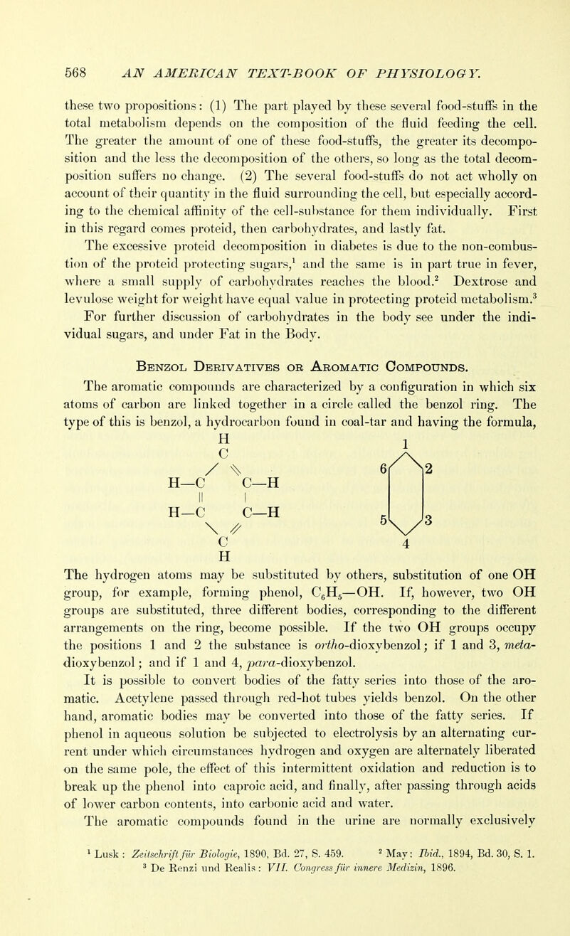 these two propositions: (1) The part played by these several food-stuflPs in the total metabolism depends on the composition of the fluid feeding the cell. The greater the amount of one of these food-stuffs, the greater its decompo- sition and the less the decomposition of the others, so long as the total decora- position suffers no change. (2) The several food-stuffs do not act wholly on account of their quantity in the fluid surrounding the cell, but especially accord- ing to the chemical affinity of the cell-substance for them individually. First in this regard comes proteid, then carbohydrates, and lastly fat. The excessive proteid decomposition in diabetes is due to the non-combus- tion of the proteid protecting sugars,^ and the same is in part true in fever, where a small supply of carbohydrates reaches the blood.^ Dextrose and levulose weight for weight have equal value in protecting proteid metabolism.^ For further discussion of carbohydrates in the body see under the indi- vidual sugars, and under Fat in the Body. Benzol Derivatives or Aromatic Compounds. The aromatic compounds are characterized by a configuration in which six atoms of carbon are linked together in a circle called the benzol ring. The type of this is benzol, a hydrocarbon found in coal-tar and having the formula, H C H—C C—H 1 H—C C—H \ // C 4 H The hydrogen atoms may be substituted by others, substitution of one OH group, for example, forming phenol, C5H5—OH. If, however, two OH groups are substituted, three different bodies, corresponding to the different arrangements on the ring, become possible. If the two OH groups occupy the positions 1 and 2 the substance is or^/io-dioxybenzol; if 1 and 3, meta- dioxybenzol; and if 1 and 4, pam-dioxybenzol. It is possible to convert bodies of the fatty series into those of the aro- matic. Acetylene passed through red-hot tubes yields benzol. On the other hand, aromatic bodies may be converted into those of the fatty series. If phenol in aqueous solution be subjected to electrolysis by an alternating cur- rent under which circumstances hydrogen and oxygen are alternately liberated on the same pole, the effect of this intermittent oxidation and reduction is to break up the phenol into caproic acid, and finally, after passing through acids of lower carbon contents, into carbonic acid and water. Tlie aromatic compounds found in the urine are normally exclusively 1 Lusk : Zei'lschriftfiir Biologk, 1890, Bd. 27, S. 459. ^ May: Ibid., 1894, Bd. 30, S. 1. ' De Renzi und Realis : VIL Congress fiir innere Medizin, 1896.