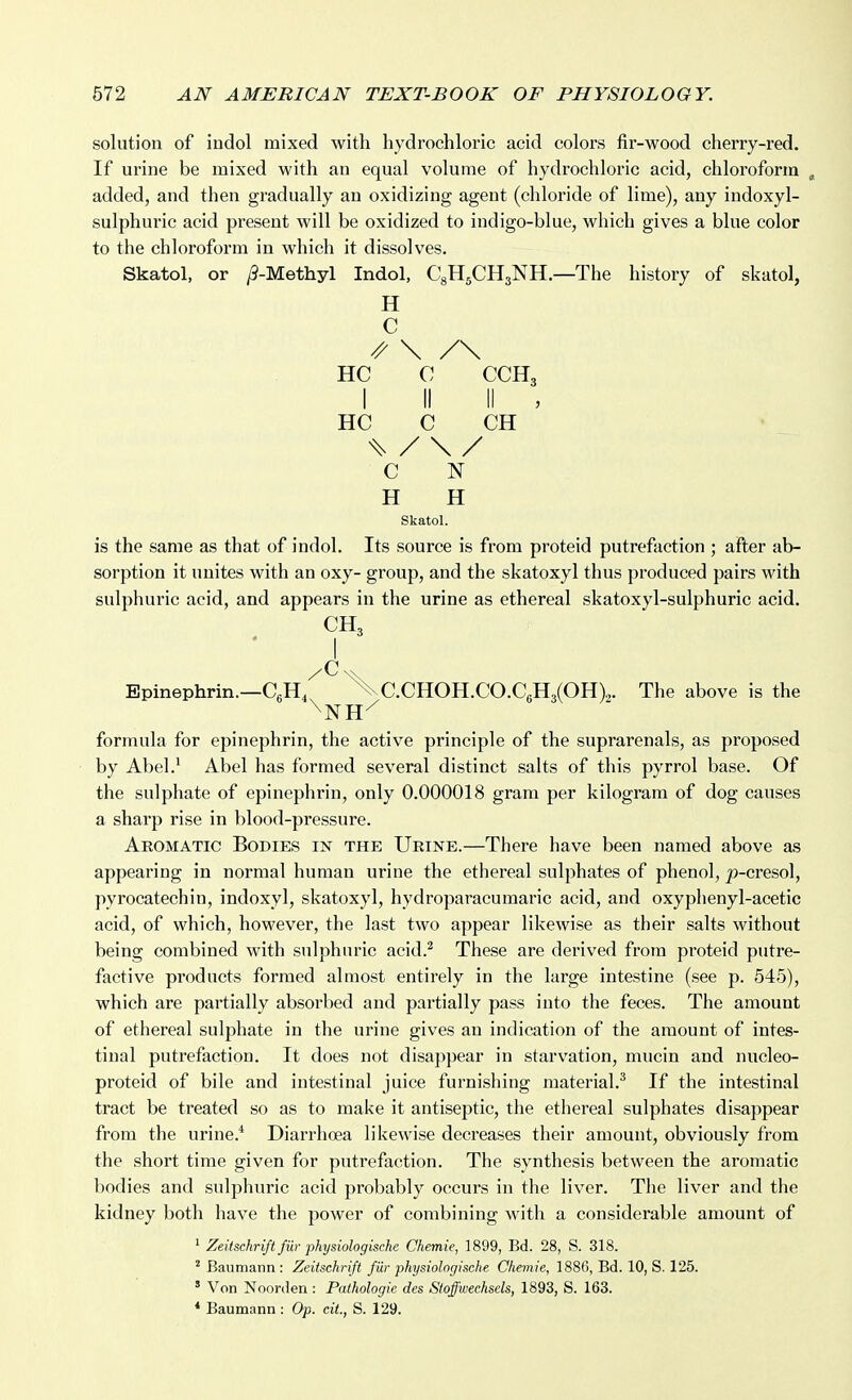 solution of iudol mixed with hydrochloric acid colors fir-wood cherry-red. If urine be mixed with an equal volume of hydrochloric acid, chloroform ^ added, and then gradually an oxidizing agent (chloride of lime), any indoxyl- sulphuric acid present will be oxidized to indigo-blue, which gives a blue color to the chloroform in which it dissolves. Skatol, or /9-Methyl Indol, CgHgCHsNH.—The history of skatol, H C ^ \ /\ HC C CCH3 I II II , HC C CH ^ / \ / C N H H Skatol. is the same as that of indol. Its source is from proteid putrefaction ; afler ab- sorption it unites with an oxy- group, and the skatoxyl thus produced pairs with sulphuric acid, and appears in the urine as ethereal skatoxyl-sulphuric acid. CH, I Epinephrin.—CgH, C.CHOH.CO.C6H3(OH),3. The above is the ^NH-^ formula for epinephrin, the active principle of the suprarenals, as proposed by Abel.^ Abel has formed several distinct salts of this pyrrol base. Of the sulphate of epinephrin, only 0.000018 gram per kilogram of dog causes a sharp rise in blood-pressure. Aromatic Bodies in the Urine.—There have been named above as appearing in normal human urine the ethereal sulphates of phenol, |)-cresol, pyrocatechin, indoxyl, skatoxyl, hydroparacumaric acid, and oxyphenyl-acetic acid, of which, however, the last two appear likewise as their salts without being combined with sulphuric acid.^ These are derived from proteid putre- factive products formed almost entirely in the large intestine (see p. 545), which are partially absorbed and partially pass into the feces. The amount of ethereal sulphate in the urine gives an indication of the amount of intes- tinal putrefaction. It does not disappear in starvation, mucin and nucleo- proteid of bile and intestinal juice furnishing material.^ If the intestinal tract be treated so as to make it antiseptic, the ethereal sulphates disappear from the urine.* Diarrhoea likewise decreases their amount, obviously from the short time given for putrefaction. The synthesis between the aromatic bodies and sulphuric acid probably occurs in the liver. The liver and the kidney both have the power of combining with a considerable amount of * Zeitschrift fiir physiologische Chemie, 1899, Bd. 28, S. 318. ^ Baumann : Zeitschrift fur physiolngische Chemie, 1886, Bd. 10, S. 125. ' Von Noorden : Pathologic des Stoffwechsels, 1893, S. 163. * Baumann : Op. cit., S. 129.