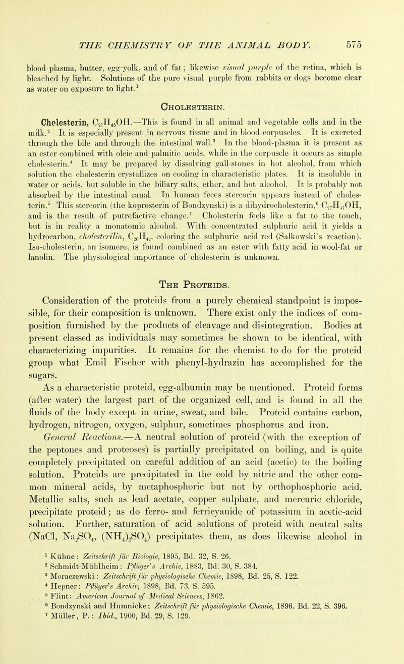 blood-plasma, butter, egg-yolk, and of fat; likewise visual jjurple of the retina, which is bleached by light. Solutions of the pure visual purple from rabbits or dogs become clear as water on exposure to light. ^ Oholesterin. Cholesterin, CjtH^jOH.—This is found in all animal and vegetable cells and in the milk.'' It is especially present in nervous tissue and in blood-corpuscles. It is excreted through the bile and through the intestinal wall.^ In the blood-plasma it is present as an ester combined with oleic and palmitic acids, while in the corpuscle it occurs as simple cholesterin.'' It may be prepared by dissolving gall-stones in hot alcohol, from which solution the cholesterin crystallizes on cooling in characteristic plates. It is insoluble in water or acids, but soluble in the biliary salts, ether, and hot alcohol. It is probably not absorbed by the intestinal canal. In human feces stercorin appears instead of choles- terin.^ This stercorin (the koprosterin of Bondzynski) is a dihydrocholesterin, CjtH^OH, and is the result of putrefactive change.' Cholesterin feels like a fat to the touch, but is in reality a moiiatomic alcohol. With concentrated sulphuric acid it yields a hydrocarbon, cholesterilin, C.28H4.,, coloring the sulphuric acid red (Salkowski's reaction). Iso-cholesterin, an isomere, is found combined as an ester with fatty acid in wool-fat or lanolin. The physiological imi^oi-tance of cholesterin is unknown. The Proteids. Consideration of the proteids from a purely chemical standpoint is impos- sible, for their composition is unknown. There exist only the indices of com- position furnished by tlie products of cleavage and disintegration. Bodies at present classed as individuals may sometimes be shown to be identical, with characterizing impurities. It remains for the chemist to do for the proteid group what Emil Fischer with plienyl-hydrazin has accomplished for the sugars. As a characteristic proteid, egg-albumin may be mentioned. Proteid forms (after water) the largest part of the organized cell, and is found in all the fluids of the body except in urine, sweat, and bile. Proteid contains carbon, hydrogen, nitrogen, oxygen, sulphur, sometimes phosphorus and iron. General Reactions.—A neutral solution of proteid (with the exception of the peptones and proteoses) is partially precipitated on boiling, and is quite completely precipitated on careful addition of an acid (acetic) to the boiling solution. Proteids are precipitated in the cold by nitric and the other com- mon mineral acids, by metaphosphoric but not by orthophosphoric acid. Metallic salts, such as lead acetate, copper sulphate, and mercuric chloride, precipitate proteid; as do ferro- and ferricyanide of potassium in acetic-acid solution. Further, saturation of acid solutions of proteid with neutral salts (NaCl, NajSO^, (NHJjSOJ precipitates them, as does likewise alcohol in 1 Kiihne : Zeitschrift fur Biologic, 1895, Bd. 32, S. 26. 2 Schmidt-Miihlheim: Pfluger's Archiv, 1883, Bd. 30, S. 384. ' Moraczew.ski: Zeitschrift fiir physiologische Chemie, 1898, Bd. 25, S. 122. * Hepner: Pfliiger's Archiv, 1898, Bd. 73, S. 595. ^ Flint: American Journal of Medical Sciences, ] 862. ^ Bondzynski and Humnicke: Zeitschrift fur physiologische Chemie, 1896, Bd. 22, S. 396. ' Miiller, P.: Ibid., 1900, Bd. 29, S. 129.