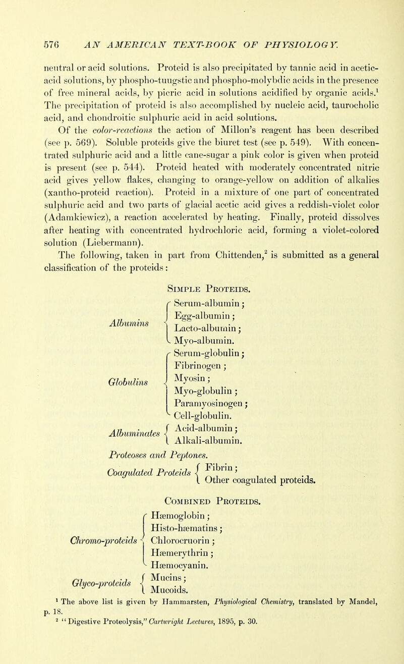 neutral or acid solutions. Proteid is also precipitated by tannic acid in acetic- acid solutions, by phospho-tuugstic and phospho-molybdic acids in the presence of free mineral acids, l>y picric acid in solutions acidified by organic acids.^ The precipitation of proteid is also accomplished by nucleic acid, taurocholic acid, and chondroitic sulphuric acid in acid solutions. Of the color-reactions the action of Millon's reagent has been described (see p. 569). Soluble proteids give the biuret test (see p. 549). With concen- trated sulphuric acid and a little cane-sugar a pink color is given when proteid is present (see p. 544). Proteid heated with moderately concentrated nitric acid gives yellow flakes, changing to orange-yellow on addition of alkalies (xantho-proteid reaction). Proteid in a mixture of one part of concentrated sulphuric acid and two parts of glacial acetic acid gives a reddish-violet color (Adamkiewicz), a reaction accelerated by heating. Finally, proteid dissolves after heating with concentrated hydrochloric acid, forming a violet-colored solution (Liebermann). The following, taken in part from Chittenden,^ is submitted as a general classification of the proteids : Simple Peoteids. r Serum-albumin; Albumins Globulins Albuminates J Egg-albumin; I Lacto-albumin j V Myo-albumin, Serum-globulin; Fibrinogen ; Myosin; Myo-globulin ; Paramyosinogen; Cell-globulin. Acid-albumin; Alkali-albumin. Proteoses and Peptones. Coagulated Proteids / ^i^^* '^ ? (. Other coagulated proteids. Combined Proteids. Haemoglobin; Histo-hsematins; Chromo-proteids ^ Chlorocruorin; Hsemerythrin; ^ Hsemocyanin. Glyco-proteids ^^ j^*^^^^' * The above list is given by Hammarsten, Physiological Chemistry, translated by Mandel, p. 18. ^ Digestive Proteolysis, Carton'^At Lectures, 1895, p. 30.