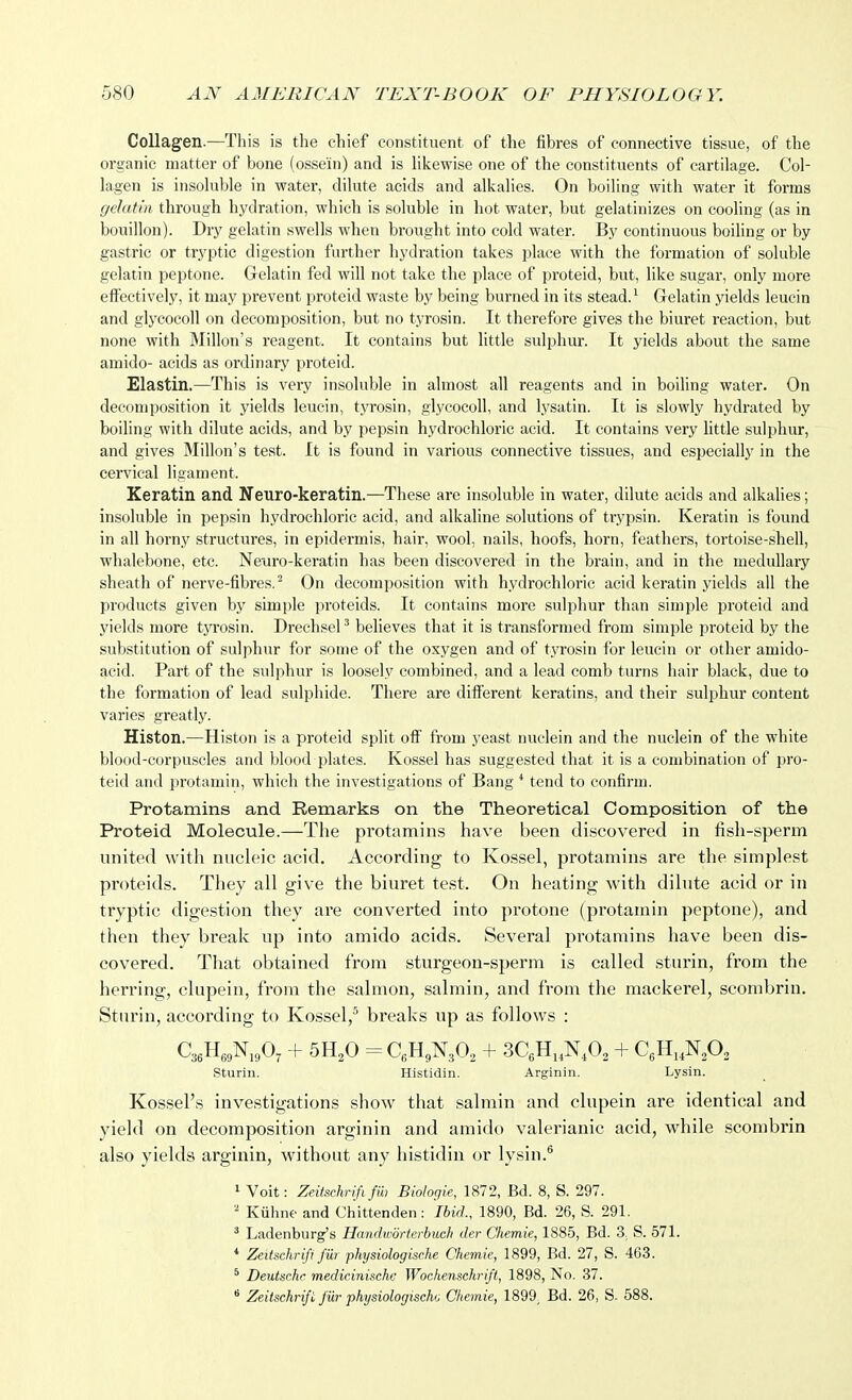 Collagen.—This is the chief constituent of the fibres of connective tissue, of the organic matter of bone (ossein) and is hkewise one of the constituents of cartilage. Col- lagen is insoluble in water, dilute acids and alkalies. On boiling with water it forms gelatin through hydration, which is soluble in hot water, but gelatinizes on cooling (as in bouillon). Dry gelatin swells when brought into cold water. By continuous boiling or by gastric or tryptic digestion further hydration takes place with the formation of soluble gelatin peptone. Gelatin fed will not take the place of proteid, but, like sugar, only more effectively, it may prevent proteid waste by being burned in its stead. ^ G-elatin yields leucin and glycocoll on decomposition, but no tyrosin. It therefore gives the biuret reaction, but none with Millon's reagent. It contains but little sulphur. It yields about the same amido- acids as ordinary proteid. Elastin.—This is very insoluble in almost all reagents and in boiling water. On decomposition it yields leucin, tyrosin, glycocoll, and lysatin. It is slowly hydrated by boiling with dilute acids, and by pepsin hydrochloric acid. It contains very little .sulphur, and gives Millon's te.st. It is found in various connective tissues, and especially in the cervical ligament. Keratin and Neuro-keratin.—These are insoluble in water, dilute acids and alkalies; insoluble in pepsin hydrochloric acid, and alkaline solutions of trypsin. Keratin is found in all horny structures, in epidermis, hair, wool, nails, hoofs, horn, feathers, tortoise-shell, whalebone, etc. Nenro-keratin has been discovered in the brain, and in the medullary sheath of nerve-fibres.^ On decomposition with hydrochloric acid keratin yields all the products given by simple proteids. It contains more sulphur than simple proteid and yields more tyrosin. Drechsel ^ believes that it is transformed from simple proteid by the substitution of sulphur for some of the oxygen and of tyrosin for leucin or other amido- acid. Part of the sulphur is loosely combined, and a lead comb turns hair black, due to the formation of lead sulphide. There are different keratins, and their sulphur content varies greatly. Histon.—Histon is a proteid split ofi' from yeast nuclein and the nuelein of the white blood-corpuscles and blood plates. Kossel has suggested that it is a combination of pro- teid and protamin, which the investigations of Bang * tend to confirm. Protamins and Remarks on the Theoretical Composition of the Proteid Molecule.—The protamins have been discovered in lish-sperm united with nuchMC acid. According to Kossel, protamins are the simplest proteids. They all give the biuret test. On heating with dilute acid or in tryptic digestion they are converted into protone (protamin peptone), and then they break up into amido acids. Several protamins have been dis- covered. That obtained from sturgeon-sperm is called sturin, from the herring, clupein, from the salmon, salmin, and from the mackerel, seombrin. Sturin, according to Kossel,^ breaks up as follows : sturin. Histidin. Arginin. Lysin. Kossel's investigations show that salmin and clupein are identical and yield on decomposition arginin and amido valerianic acid, while seombrin also yields arginin, without any histidin or lysin.^ 1 Voit: Zeitschrififm Biologie, 1872, Bd. 8, S. 297. ' Kuhne and Chittenden: Ibid., 1890, Bd. 26, S. 291. ' Ladenburg's Handworterbuch der Chemie, 1885, Bd. 3. S. 571. * Zeitsehrifi fill physiologisrhe Chemie, 1899, Bd. 27, S. 463. ^ Deutsche medicinische Woehensehrift, 1898, No. 37. * Zeitsehrifi fiir physiologiseho Chemie, 1899, Bd. 26, S. 588.