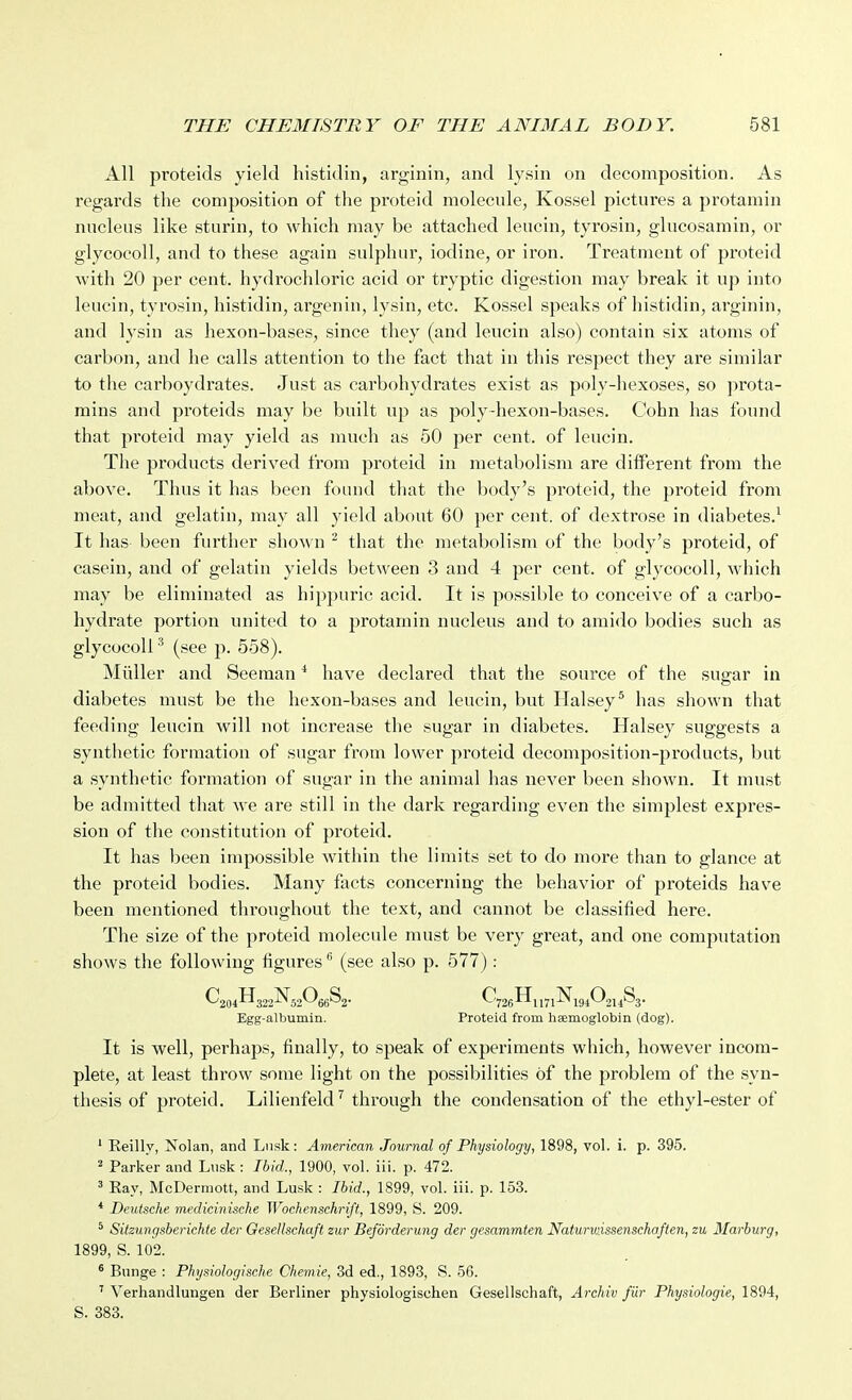 All proteids yield histidin, arginin, and lysin on decomposition. As regards the composition of the proteid molecule, Kossel pictures a protamin nucleus like sturin, to which may be attached leucin, tyrosin, glucosamin, or glycocoll, and to these again sulphur, iodine, or iron. Treatment of proteid with 20 per cent, hydrochloric acid or tryptic digestion may break it up into leuein, tyrosin, histidin, argenin, lysin, etc. Kossel speaks of histidin, arginin, and lysin as hexon-bases, since they (and leucin also) contain six atoms of carbon, and he calls attention to the fact that in this respect they are similar to the carboydrates. Just as carbohydrates exist as poly-hexoses, so jirota- mins and proteids may be built up as poly-hexon-bases. Cohn has found that proteid may yield as much as 50 per cent, of leucin. The products derived from proteid in metabolism are different from the above. Thus it has been foimd that the body's proteid, the proteid from meat, and gelatin, may all yield about 60 per cent, of dextrose in diabetes.^ It has been further shown ^ that the metabolism of the body's proteid, of casein, and of gelatin yields between 3 and 4 per cent, of glycocoll, which may be eliminated as hippuric acid. It is possible to conceive of a carbo- hydrate portion united to a protamin nucleus and to amido bodies such as glycocoll ^ (see p. 658). Miiller and Seeman * have declared that the source of the sugar in diabetes must be the hexon-bases and leucin, but Halsey^ has shown that feeding leucin will not increase the sugar in diabetes. Halsey suggests a syntlietic formation of sugar from lower proteid decomposition-products, but a synthetic formation of sugar in the animal has never been shown. It must be admitted that -we are still in the dark regarding even the simplest expres- sion of the constitution of proteid. It has been impossible within the limits set to do more than to glance at the proteid bodies. Many facts concerning the behavior of proteids have been mentioned throughout the text, and cannot be classified here. The size of the proteid molecule must be very great, and one computation shows the following figures (see also p. 577) : Egg-albumin. Proteid from haemoglobin (dog). It is well, perhaps, finally, to speak of experiments which, however incom- plete, at least throw some light on the possibilities of the problem of the syn- thesis of proteid. Lilienfeldthrough the condensation of the ethyl-ester of ' Eeilly, Nolan, and Liisk: American Journal of Physiology, 1898, vol. i. p. 395. 2 Parker and Lnsk : Ibid., 1900, vol. iii. p. 472. ' Eay, McDerniott, and Lusk : Ibid., 1899, vol. iii. p. 153. * Deutsche medicinische Wochenschrift, 1899, S. 209. ^ Sitzungsbei'ichte der Gesellschaft zur Beforderung der gesammten Naturwissenschaften, zu Marburg, 1899, S. 102. * Bnnge : Physiologische Chemie, 3d ed., 1893, S. 56. ' Verhandlungen der Berliner physiologischen Gesellschaft, Archiv fUr Physiologic, 1894, S. 383.