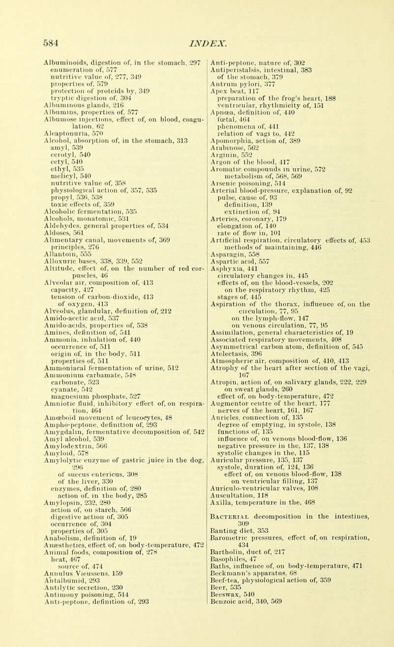 Albuminoids, digestion of, in the stomach, 297 enumeration of, 577 nutritive value of, 277, 349 properties of, 579 protection of proteids by, 349 tryptic digestion of, 304 Albuminous glands, 216 Albumins, properties of, 577 Albumose injections, efl'ect of, on blood, coagu- lation. 62 Alcaptonuria, 570 Alcohol, absorption of, in the stomach, 313 amyl, 539 cerotyl, 540 cetyl, 540 ethyl, 535 melicyl, 540 nutritive value of, 358 physiological action of, 357, 535 propyl, 536, 538 toxic eflects of, 3,59 Alcoholic fermentation, 535 Alcohols, monatonue, 531 Aldehydes, general properties of, 534 Aldoses, 561 Alimentary canal, movements of, 369 principles, 276 Allantoin, 555 Alloxunc bases, 338, 339, 552 Altitude, effect of, on the number of red cor- puscles, 46 Alveolar air, composition of, 413 capacity, 427 tension of carbon-dioxide, 413 of oxygen,413 Alveolus, glandular, definition of, 212 Amido-acetic acid, 537 Amido-acids, properties of, 538 Amines, definition of, 541 Ammonia, inhalation of, 440 occurrence of, 511 origin of, in the body, 511 properties of, 511 Ammoniacal fermentation of urine, 512 Ammonium carbamate, 548 carbonate, 523 cyanate, 542 magnesium phosphate, 527 Amniotic fluid, inhibitory effect of, on respira- tion, 464 Amoeboid movement of leucocytes, 48 Ampho-peptone, definition of, 293 Amygdalm, fermentative decomposition of, 542 Amyl alcohol, 539 Amylodextrin, 566 Amyloid, 578 Amylolvtie enzvme of gastric juice in the dog,  296 of succus eutericus, 308 of the liver, 330 enzymes, definition of, 280 action of, in the body, 285 Amylopsin, 232, 280 action of, on starch, 566 digestive action of, 305 occurrence of, 304 properties of, 305 Auabolism, definition of, 19 Ansesthetics, effect of, on body-temperature, 472 Animal foods, composition of, 278 heat, 467 source of, 474 Annulus Vieussens, 159 Aiitalbumid, 293 Autilytic secretion, 230 Antimony poisoning, 514 Anti-pejrtone, definition of, 293 Anti-peptone, nature of, 302 Antiperistalsis, intestinal, 383 of the stomach, 379 Antrum pylori, 377 Apex beat, 117 preparation of the frog's heart, 188 ventricular, rhythmicity of, 151 A])iioea, definition of, 440 fcetal, 464 phenomena of, 441 relation of vagi to, 442 Apomorphia, action of, 389 Arabinose, 562 Arginin, 552 Argon of the blood, 417 Aromatic compounds in urine, 572 metabolism of, 568, 569 Arsenic poisoning, 514 Arterial blood-pressure, explanation of, 92 pulse, cause of, 93 definition, 139 extinction of, 94 Arteries, coronary, 179 elongation of, 140 rate of flow in, 101 Artificial respiration, circulatorv effects of, 453 methods of maintaining, 446 Asparagin, 558 Aspartic acid, 557 Asphyxia, 441 circulatory changes in, 445 eflects of, on the blood-vessels, 202 on the respiratory rhythm, 425 stages of, 445 Aspiration of the thorax, influence of, on the circulation, 77, 95 on the lymph-flow, 147 on venous circulation, 77, 95 Assimilation, general characteristics of, 19 Associated respiratory movements, 408 Asymmetrical carbon atom, definition of, 545 Atelectasis, 396 Atmospheric air, composition of, 410, 413 Atrophy of the heart after section of the vagi,  167 Atropin, action of, on salivary glands, 222, 229 on sweat glands, 260 effect of, on body-temperature, 472 Augmentor centre of the heart, 177 nerves of the heart, 161, 167 Auricles, connection of, 135 degree of emptying, in systole, 138 functions of, 135 influence of, on venous blood-flow, 136 negative pressure in the, 137, 138 systolic changes in the, 115 Auricular pressure, 135, 137 systole, duration of, 124, 136 effect of, on venous blood-flow, 138 on ventricular filling, 137 Auriculo-ventricular valves, 108 Auscultation, 118 Axilla, temperature in the, 468 Bacterial decomposition in the intestines, 309 Banting diet, 353 Barometric pressures, effect of, on respiration, 434 Bartholin, duct of, 217 Basojihiles, 47 Batlis, influence of, on body-temperature, 471 Beckiuann's apparatus, 68 Beef-tea, physiological action of, 359 Beer, 535 Beeswax, 540 Benzoic acid^ 340, 569