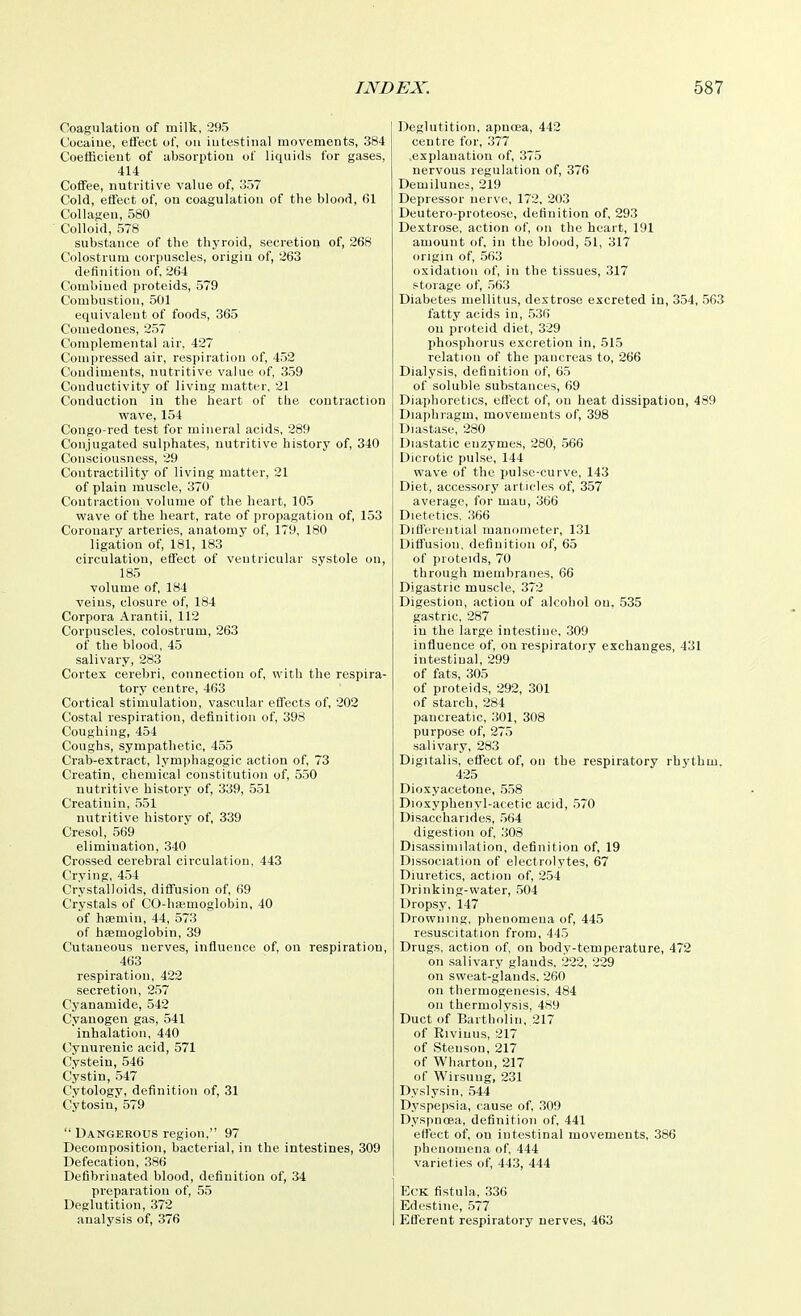 Coagulation of milk, 295 Cocaine, effect of, oa intestinal movements, 384 Coefficient of absorption of liquids for gases, 414 Coffee, nutritive value of, 357 Cold, effect of, on coagulation of the blood, 61 Collagen, 580 Colloid, 578 substance of the thyroid, secretion of, 268 Colostrum corpuscles, origin of, 263 definition of, 264 Combined proteids, 579 Combustion, 501 equivalent of foods, 365 Comedones, 257 Complemental air, 427 Compressed air, respiration of, 452 Condiments, nutritive value of, 359 Conductivity of living matter, 21 Conduction iu the heart of the contraction wave, 154 Congo-red test for mineral acids, 289 Conjugated sulphates, nutritive historj' of, 340 Consciousness, 29 Contractility of living matter, 21 of plain muscle, 370 Contraction volume of the heart, 105 wave of tire heart, rate of propagation of, 153 Coronary arteries, anatomy of, 179, 180 ligation of, 181, 183 circulation, effect of ventricular systole on, 185 volume of, 184 veins, closure of, 184 Corpora Arantii, 112 Corpuscles, colostrum, 263 of the blood, 45 salivary, 283 Cortex cerebri, connection of, with the respira- tory centre, 463 Cortical stimulation, vascular effects of, 202 Costal respiration, definition of, 398 Coughing, 454 Coughs, sympathetic, 455 Crab-extract, lymphagogic action of, 73 Creatin, chemical constitution of, 550 nutritive history of, 339, 551 Creatinin, 551 nutritive history of, 339 Cresol, 569 elimination, 340 Crossed cerebral circulation, 443 Crying, 454 Crystalloids, diffusion of, 69 Crystals of CO-ha;moglobin, 40 of haemin, 44, 573 of hfemoglobin, 39 Cutaneous nerves, influence of, on respiration, 463 respiration, 422 secretion, 257 Cyanamide, 542 Cyanogen gas, 541 inhalation, 440 Cynurenic acid, 571 Cvsteiu, 546 Cystin, 547 Cytology, definition of, 31 Cytosin, 579  Dangerous region. 97 Decomposition, bacterial, in the intestines, 309 Defecation, 386 Defibrinated blood, definition of, 34 preparation of, 55 Deglutition, 372 analj'sis of, 376 Deglutition, apnoea, 442 centre for, 377 explanation of, 375 nervous regulation of, 376 Demilunes, 219 Depressor nerve, 172, 203 Deutero-proteosc, definition of, 293 Dextrose, action of, on the heart, 191 amount of, in the blood, 51, 317 origin of, .563 oxidation of, in the tissues, 317 storage of, 563 Diabetes mellitus, dextrose excreted in, 354, 563 fatty acids in, 536 on proteid diet, 329 phosphorus excretion in, 515 relation of the pancreas to, 266 Dialysis, definition of, 65 of soluble substances, 69 Diaphoretics, efi'ect of, on heat dissipation, 489 Diaphragm, movements of, 398 Diastase, 280 Diastatic enzymes, 280, 566 Dicrotic pulse, 144 wave of the pulse-curve, 143 Diet, accessory articles of, 357 average, for mau, 366 Dietetics. 366 Difiereiilial manometer, 131 Diffusion, definition of, 65 of proteids, 70 through membranes, 66 Digastric muscle, 372 Digestion, action of alcohol on, 535 gastric, 287 iu the large intestine, 309 influence of, on respiratory exchanges, 431 intestinal, 299 of fats, 305 of proteids, 292, 301 of starch, 284 pancreatic, 301, 308 purpose of, 275 salivary, 283 Digitalis, effect of, on the respiratory rhythm. 425 Dioxyacetone, .558 Dioxyphenyl-acetic acid, .570 Disaccharides, .564 digestion of, 308 Disassimilalion, definition of, 19 Dissociation of electrolytes, 67 Diuretics, action of, 254 Drinking-water, 504 Dropsy, 147 Drowning, phenomena of, 445 resuscitation from, 445 Drugs, action of, on body-temperature, 472 on salivary glands. 222, 229 on sweat-glands, 260 on thermogenesis, 484 on thermolysis, 489 Duct of Bartholin, 217 of Eiviuus, 217 of Stenson, 217 of Wharton, 217 of Wirsuug, 231 Dyslysin, 544 D.yspepsia, cause of, .309 D.yspnoea, definition of, 441 effect of, on intestinal movements, 386 phenomena of. 444 varieties of, 443, 444 EcK fistula, .336 Edestine, .577 Efferent respiratory nerves, 463