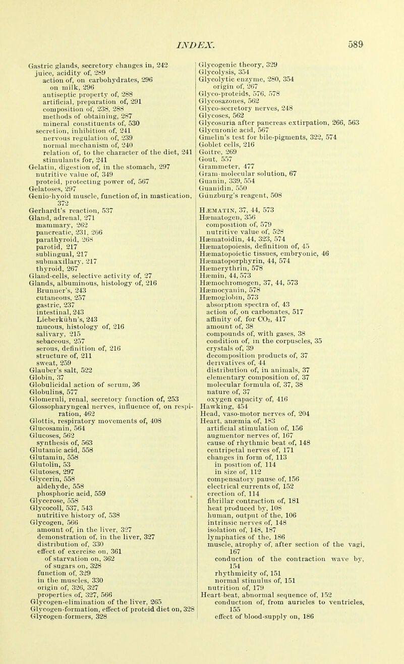 Gastric glands, secretory changes in, 242 juice, acidity of, 289 action of, on carboliydrates, 296 on niilli, 296 antiseptic property of, 288 artificial, preparation of, 291 composition of, 238, 288 methods of obtaining, 287 mineral constituents of, 530 secretion, inhibition of, 241 nervous regulation of, 239 normal mechanism of, 240 relation of, to the character of the diet, 241 stimulants for, 241 Gelatin, digestion of, in the stomach, 297 nutritive value of, 349 proteid, protecting power of, 567 Gelatoses, 297 Geuio-hvoid muscle, function of, in mastication, ■372 Gerhardt's reaction, 537 Gland, adrenal, 271 mammary, 262 pancreatic, 231, 266 parathyroid, 268 parotid, 217 sublingual, 217 submaxillary. 217 thyroid, 267 Gland-cells, selective activity of, 27 Glands, albuminous, histology of, 216 Brunuer's, 243 cutaneous, 257 gastric, 237 intestinal, 243 Lieberkiihn's, 243 mucous, histology of, 216 salivary, 215 sebaceous, 257 serous, definition of, 216 structure of, 211 sweat, 259 Glauber's salt, 522 Globin, ,'57 Globulieidal action of serum, 36 Globulins, 577 Glomeruli, renal, secretory function of, 253 Glossopharyngeal nerves, influence of, on resi)i- ration, 462 Glottis, respiratory movements of, 408 Glucosamin, 564 Glucoses, 562 synthesis of, 563 Glutamic acid, 558 Glutamin, 558 Glutolin, 53 Glutoses, 297 Glycerin, 558 aldehyde, 558 phosphoric acid, 559 , Glycerose, 558 GlycocoU, 537, 543 nutritive history of, 538 Glycogen, 566 amount of, in the liver, 327 demonstration of, in the liver, 327 distribution of, 330 efl'ect of exercise on, 361 of starvation on, 362 of sugars on, 328 function of, 329 in the muscles, 330 origin of, 326, 327 properties of, 327, 566 Glycogen-elimination of the liver, 265 Glycogen-formation, effect of proteid diet on, 328 Glycogen-formers, 328 Glycogenic theory, 329 Glycolysis, 354 Glycolytic enzyme, 280, 354 origin of, 267 Glyco-proteids, 576, 578 Glycosazones, 562 Glyco-secretory nerves, 248 Glycoses, 562 Glycosuria after pancreas extirpation, 266, 563 Glycuronic acid, 567 Graelin's test for bile-pigments, 322, 574 Goblet cells, 216 Goitre, 269 Gout, 557 Grammeter, 477 Gram-molecular solution, 67 Guanin, 339, 554 Guauidin, 550 Gunzburg's reagent, 508 H^MATIN, 37, 44, 573 Hsematogen, 356 composition of, 579 nutritive value of, 528 Hsematoidin, 44, 323, 574 Hsematopoiesis, definition of, 45 Haematopoietic tissues, embryonic, 46 Hsematoporphyrin, 44, 574 Hiemerythrin, 578 Hicmin, 44, 573 Hsemochromogen, 37, 44, 573 Hsemocyanin, 578 Hsemoglobiu, 573 absorption spectra of, 43 action of, on carbonates, 517 attinity of for CO2, 417 amount of, 38 compounds of, with gases, 38 condition of, in the corpuscles, 35 crystals of, 39 decomposition products of, 37 derivatives of, 44 distribution of, in animals, 37 elementary composition of, 37 molecular formula of, 37, 38 nature of, 37 oxygen capacity of, 416 Hawking, 454 Head, vaso-motor nerves of, 204 Heart, anaemia of, 183 artificial stimulation of, 156 augmentor nerves of, 167 cause of rhythmic beat of, 148 centripetal nerves of, 171 changes in form of, 113 in position of, 114 in size of, 112 compensatory pause of, 156 electrical currents of, 152 erection of, 114 fibrillar contraction of, 181 heat produced by, 108 human, output of the, 106 intrinsic nerves of, 148 isolation of, 148, 187 lymphatics of the, 186 muscle, atropliv of, after section of the vagi, 167 conduction of the contraction wave by, 154 rhythmicity of, 151 normal stimulus of, 151 nutrition of, 179 Heart beat, abnormal sequence of, 152 conduction of, from auricles to ventricles, 155 efl'ect of blood-supply on, 186