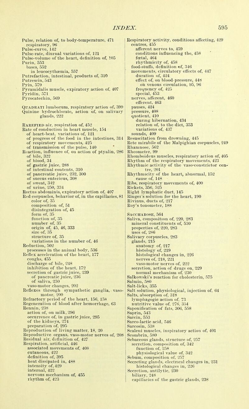 Pulse, relation of, to body-temperature, 471 respiratory, 96 Pulse-curve, 142 Pulse-rate, diurnal variations of, 1:31 Pulse-volume of the heart, definition of, 105 Purin, 553 bases, 552 in leucocythaemia, 557 Putrefaction, intestinal, products of, 310 Putrescin, 543 Pyin, 579 Pyramidalis muscle, expiratory action of, 407 Pyridin, 571 Pyrocatechiu, 569 QuADEATi lumborum, respiratory action of, 399 Quinine hydrochlorate, action of, ou salivary glands, 222 Kaeefied air, respiration of, 452 Rate of conduction in heart muscle, 154 of heart-beat, variations of, 121 of progress of the food in the intestines, 314 of respiratory movements, 425 of transmission of the pulse, 140 Reaction, influence of, ou action of ptyalin, 286 of bile, 322 of blood, 34 of gastric juice, 288 of intestinal contents, 310 of pancreatic juice, 232, 300 of succus entericus, 308 of sweat, 342 of urine, 250, 334 Rectus abdominis, expiratory action of, 407 Red corpuscles, behavior of, in the capillaries, 81 color of, 35 composition of, 51 disiutegration of, 45 form of, 35 function of, 35 number of, 35 origin of, 45, 46, 333 size of, 35 structure of, 35 variations in the number of, 46 Reductiou, 502 processes in the animal body, 536 Reflex acceleration of the heart, 177 coughs, 455 discharge of bile, 248 inhibition of the heart, 172 secretion of gastric juice, 239 of pancreatic juice, 236 of saliva, 230 vaso-motor changes, 202 Reflexes through sympathetic ganglia, ■ vaso- motor, 200 Refractory period of the heart, 156, 158 Regeneration of blood after hemorrhage, 63 Reunin, 238 action of, on milk, 296 occurrence of, in gastric juice, 295 of the kidneys, 274 preparation of, 295 Reproduction of living matter, 18, 20 Reproductive organs, vaso-motor nerves of, 208 Residual air, definition of, 427 Respiration, artificial, 446 associated movements of, 408 cutaneous, 422 definition of, 395 heat dissipated iu, 488 intensity of, 429 internal, 422 nervous mechanism of, 455 rhythm of, 423 Respiratory activity, conditions afi'ecting, 429 centres, 455 afi'erent nerves to, 459 conditions influencing the, 458 fcetal, 464 rhythmicity of, 458 food-stufls, definition of, 346 movements, circulatory eflects of, 447 duration of, 424 effect of, on blood-pressure, 448 oh venous circulation, 95, 96 frequency of, 425 special, 453 nerves, afi'erent, 460 efferent, 463 pauses, 424 pressure, 408 quotient, 410 during hibernation, 434 relation of, to the diet, 353 variations of, 437 sounds, 409 Resuscitation from drowning, 445 Eete mirabile of the Malpighian corpuscles, 249 Ehamnose, 562 Rheometer, 99 Ehoniboideus muscles, respiratory action of, 405 Rhythm of the respiratory movements, 423 Rhythmic activity of the vaso-constrictor cen- tre, 201 Ehythmicity of the heart, abnormal, 152 cause of, 148 Ribs, respiratory movements of, 400 Rickets, 356, 525 Right lymphatic duct, 145 Ringer's solution for the heart, 190 Rivinus, ducts of, 217 Roy's tonometer, 188 Saccharose, 564 Saliva, composition of, 220, 283 mineral constituents of, 530 properties of, 220, 283 uses of, 286 Salivary corpuscles, 283 glands, 215 anatomv of, 217 histolog'y of, 219 histological changes in, 226 nerves of, 218, 221 vaso-motor nerves of, 222 secretion, action of drugs on, 229 normal mechanism of, 230 Salkowski's reaction for cholesterin, 575 Salmin, 580 Salt-licks, 355 Salt solution, physiological, injection of, 64 Salts, absorption of, 318 lymphagogic action of, 73 nutritive value of, 276, 354 Saponification of fats, 306, 5.58 Saprin, 543 Sarcin, 553 Sarco-lactic acid, 546 Sarcosin, 538 Scaleni muscles, inspiratory action of, 401 Scombrin, 580 Sebaceous glands, structure of, 257 secretion, composition of, 342 function of, 258 physiological value of, 342 Sebum, composition of. 257 Secreting glands, electrical changes in, 231 histological changes in, 226 Secretion, antilytic, 230 biliary, 248 capillaries of the gastric glands, 238