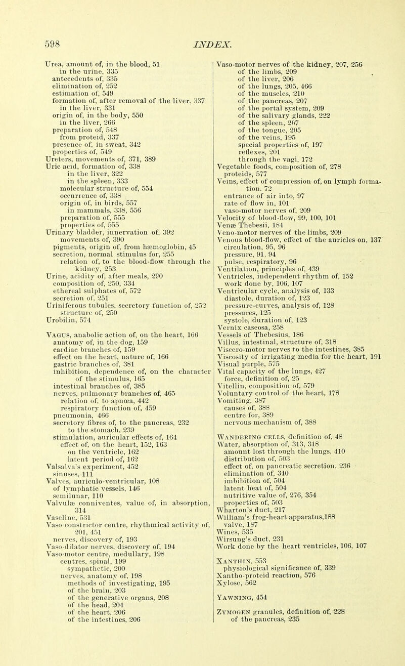 Urea, amount of, in the blood, 51 in the urine, 335 antecedents of, 335 elimination of, 252 estimation of, 549 formation of, after removal of the liver. 337 in the liver, 331 origin of, in the body, 550 in the liver, 260 preparation of, 548 from proteid, 337 presence of, in sweat, 342 properties of, 549 Ureters, movements of, 371, 389 Uric acul, formation of, 338 in the liver, 322 in the spleen, 333 molecular structure of, 554 occurrence of, 338 origin of, in birds, 557 in mammals, 338, 556 preparation of, 555 properties of, 555 Urinary bladder, innervation of, 392 movements of, 390 pigments, origin of, from hsemoglobin, 45 secretion, normal stimulus for, 255 relation of, to the blood-flow through the kidney, 253 Urine, acidity of, after meals, 290 composition of, 2.50, 334 ethereal sulphates of, 572 secretion of, 251 Uriniferous tubules, secretory function of, 252 structure of, 250 Urobilin, 574 Vagus, anabolic action of, on the heart, 166 anatomy of, in the dog, 159 cardiac branches of, 159 efl'ect on the heart, nature of, 166 gastric branches of 381 inhibition, dependence of, on the character of the stimulus, 165 intestinal branches of, 385 nerves, pulmonary branches of, 465 relation of, to apncea, 442 respiratory function of, 459 pneumonia, 466 secretory fibres of, to the pancreas, 232 to the stomach, 239 stimulation, auricular effects of, 164 efl'ect of, on the heart, 152, 163 on the ventricle, 162 latent period of, 162 Valsalva's experiment, 452 sinuses, 111 Valves, auriculo-ventricular, 108 of lymphatic vessels, 146 semilunar, 110 Valvulse conniventes, value of, in absorption, 314 Vaseline, 531 Vaso-constnctor centre, rhythmical activitv of, 201, 451 nerves, discovery of, 193 Vaso dilator nerves, discovery of, 194 Vaso-motor centre, medullary, 198 centres, spinal, 199 sympathetic, 200 nerves, anatomy of, 198 methods of investigating, 195 of the brain, 203 of tlie generative organs, 208 of the head, 204 of the heart, 206 of the intestines, 206 Vaso-motor nerves of the kidney, 207, 256 of the limbs, 209 of the liver, 206 of the lungs, 205, 466 of the muscles, 210 of the pancreas, 207 of the portal system, 209 of the salivary glands, 222 of the spleen, 207 of the tongue, 205 of the veins, 195 special properties of, 197 reflexes, 201 through the vagi, 172 Vegetable foods, composition of, 278 proteids, .577 Veins, etfect of compression of, on lymph forma- tion. 72 entrance of air into, 97 rate of flow in, 101 vaso-motor nerves of, 209 Velocity of blood-flow, 99, 100, 101 Venje Thebesii, 184 Veuo-motor nerves of the limbs, 209 Venous blood-flow, effect of the auricles on, 137 circulation, 95, 96 pressure, 91, 94 pulse, respiratory, 96 Ventilation, principles of, 439 Ventricles, independent rhythm of, 152 work done by, 106, 107 Ventricular cycle, analysis of, 133 diastole, duration of, 123 pressure-curves, analysis of, 128 pressures, 125 systole, duration of, 123 Vernix caseosa, 258 Vessels of Tbebesius, 186 Villus, intestinal, structure of, 318 Viscero-motor nerves to the intestines, 385 Viscosity of irrigating media for the heart, 191 Visual purple, ,575 Vital capacity of the lungs, 427 force, definition of, 25 Vitellin, composition of, 579 Voluntary control of the heart, 178 Vomiting, 387 causes of, 388 centre for, .389 nervous mechanism of, 388 Wandering cells, definition of, 48 Water, absorption of, 313, 318 amount lost through the lungs, 410 distribution of, 503 effect of, on pancreatic secretion, 236 ■ elimination of, 340 imbibition of, 504 latent heat of, 504 nutritive value of, 276, 354 pro])erties of, 503 Wharton's duct, 217 William's frog-heart apparatus,188 valve, 187 Wines, 535 Wirsung's duct, 231 Work done by the heart ventricles, 106, 107 Xanthin. .553 physiological significance of, 339 Xantho-proteid reaction, 576 Xylose, .562 Yawning, 454 Zymogen granules, definition of, 228 of the pancreas, 235